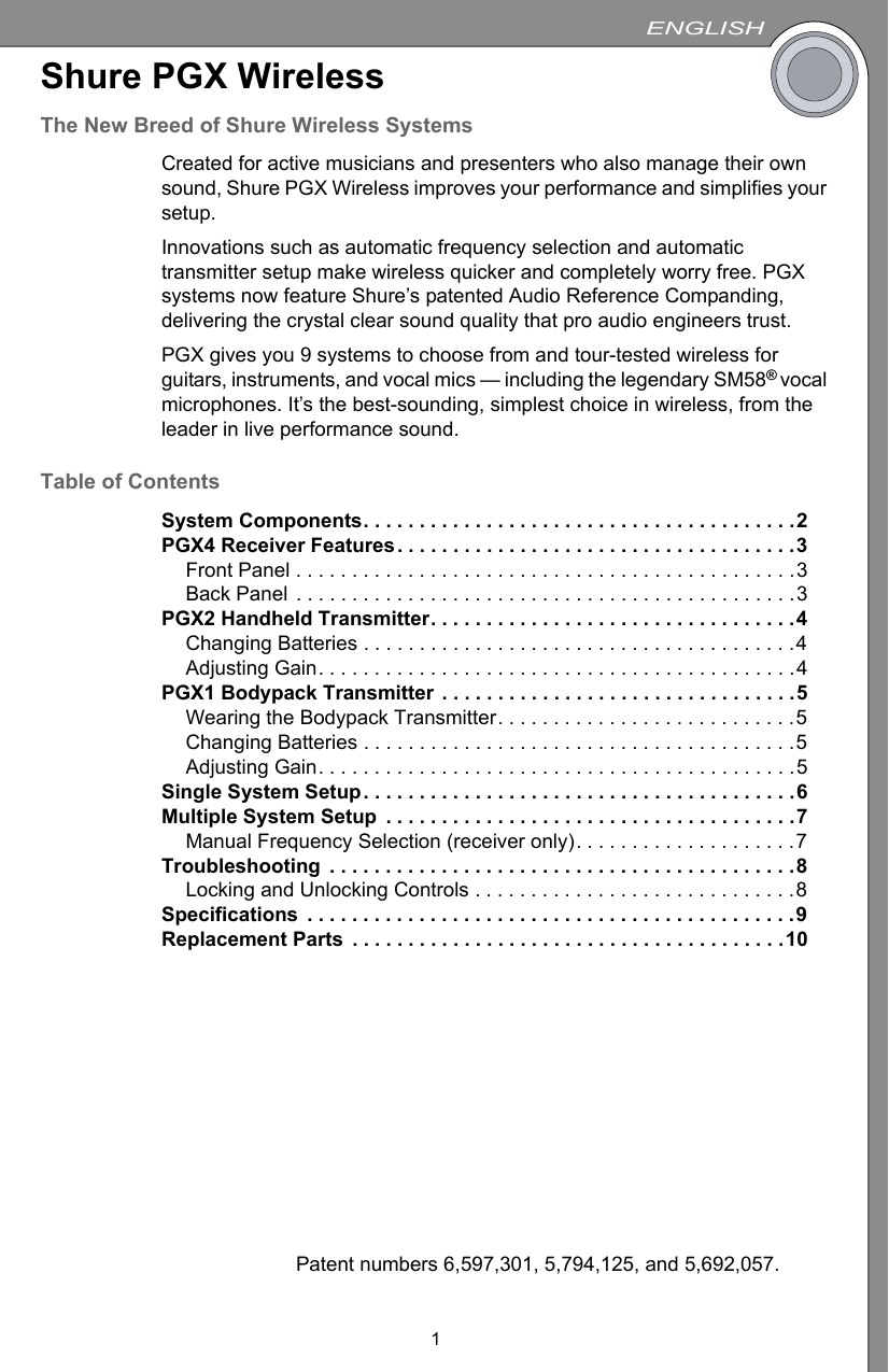 ENGLISH1Shure PGX WirelessThe New Breed of Shure Wireless SystemsCreated for active musicians and presenters who also manage their own sound, Shure PGX Wireless improves your performance and simplifies your setup.Innovations such as automatic frequency selection and automatic transmitter setup make wireless quicker and completely worry free. PGX systems now feature Shure’s patented Audio Reference Companding, delivering the crystal clear sound quality that pro audio engineers trust.PGX gives you 9 systems to choose from and tour-tested wireless forguitars, instruments, and vocal mics — including the legendary SM58® vocal microphones. It’s the best-sounding, simplest choice in wireless, from the leader in live performance sound.Table of ContentsSystem Components. . . . . . . . . . . . . . . . . . . . . . . . . . . . . . . . . . . . . . .2PGX4 Receiver Features. . . . . . . . . . . . . . . . . . . . . . . . . . . . . . . . . . . .3Front Panel . . . . . . . . . . . . . . . . . . . . . . . . . . . . . . . . . . . . . . . . . . . . .3Back Panel . . . . . . . . . . . . . . . . . . . . . . . . . . . . . . . . . . . . . . . . . . . . .3PGX2 Handheld Transmitter. . . . . . . . . . . . . . . . . . . . . . . . . . . . . . . . .4Changing Batteries . . . . . . . . . . . . . . . . . . . . . . . . . . . . . . . . . . . . . . .4Adjusting Gain. . . . . . . . . . . . . . . . . . . . . . . . . . . . . . . . . . . . . . . . . . .4PGX1 Bodypack Transmitter . . . . . . . . . . . . . . . . . . . . . . . . . . . . . . . .5Wearing the Bodypack Transmitter. . . . . . . . . . . . . . . . . . . . . . . . . . .5Changing Batteries . . . . . . . . . . . . . . . . . . . . . . . . . . . . . . . . . . . . . . .5Adjusting Gain. . . . . . . . . . . . . . . . . . . . . . . . . . . . . . . . . . . . . . . . . . .5Single System Setup. . . . . . . . . . . . . . . . . . . . . . . . . . . . . . . . . . . . . . .6Multiple System Setup  . . . . . . . . . . . . . . . . . . . . . . . . . . . . . . . . . . . . .7Manual Frequency Selection (receiver only). . . . . . . . . . . . . . . . . . . .7Troubleshooting  . . . . . . . . . . . . . . . . . . . . . . . . . . . . . . . . . . . . . . . . . .8Locking and Unlocking Controls . . . . . . . . . . . . . . . . . . . . . . . . . . . . .8Specifications  . . . . . . . . . . . . . . . . . . . . . . . . . . . . . . . . . . . . . . . . . . . .9Replacement Parts  . . . . . . . . . . . . . . . . . . . . . . . . . . . . . . . . . . . . . . .10Patent numbers 6,597,301, 5,794,125, and 5,692,057.