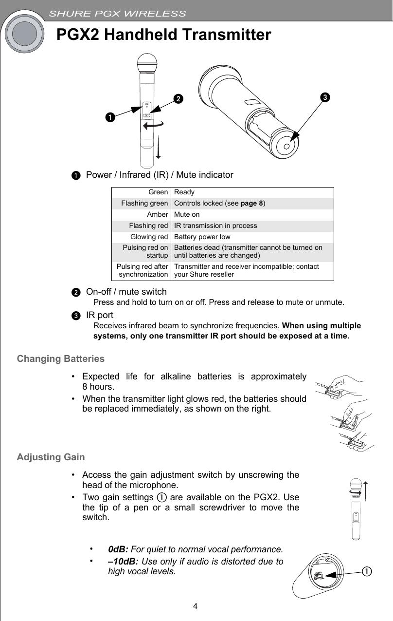 SHURE PGX WIRELESS4PGX2 Handheld TransmitterᕡPower / Infrared (IR) / Mute indicatorᕢOn-off / mute switchPress and hold to turn on or off. Press and release to mute or unmute.ᕣIR portReceives infrared beam to synchronize frequencies. When using multiple systems, only one transmitter IR port should be exposed at a time. Changing Batteries• Expected life for alkaline batteries is approximately8hours.• When the transmitter light glows red, the batteries shouldbe replaced immediately, as shown on the right.Adjusting Gain• Access the gain adjustment switch by unscrewing thehead of the microphone.• Two gain settings ቢ are available on the PGX2. Usethe tip of a pen or a small screwdriver to move theswitch.•0dB: For quiet to normal vocal performance.•–10dB: Use only if audio is distorted due tohigh vocal levels.Green ReadyFlashing green Controls locked (see page 8)Amber Mute onFlashing red IR transmission in processGlowing red Battery power lowPulsing red onstartup Batteries dead (transmitter cannot be turned on until batteries are changed)Pulsing red aftersynchronization Transmitter and receiver incompatible; contact your Shure resellerPGXᕣᕢᕡPGXBIASAUDIO0dB -10dBቢ