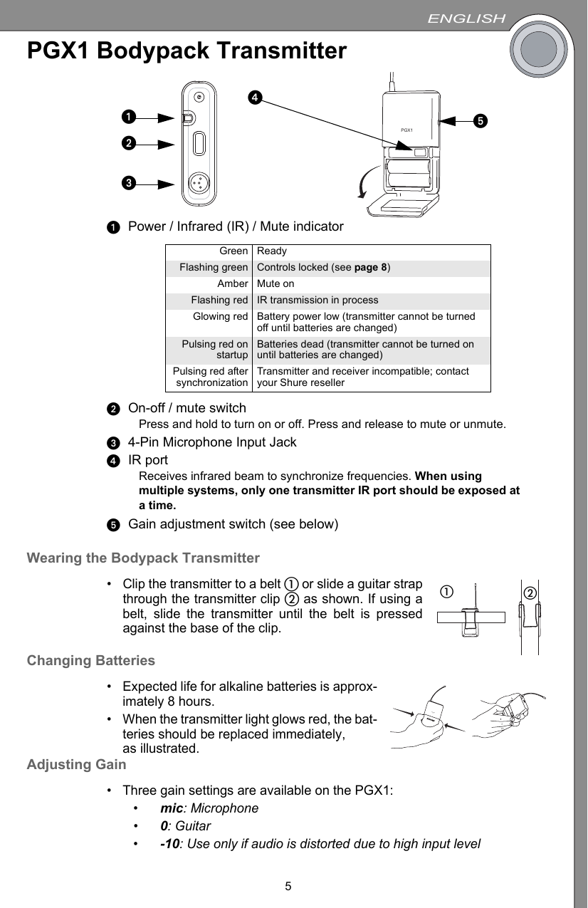 ENGLISH5PGX1 Bodypack TransmitterᕡPower / Infrared (IR) / Mute indicatorᕢOn-off / mute switchPress and hold to turn on or off. Press and release to mute or unmute.ᕣ4-Pin Microphone Input JackᕤIR portReceives infrared beam to synchronize frequencies. When using multiple systems, only one transmitter IR port should be exposed at a time.ᕥGain adjustment switch (see below)Wearing the Bodypack Transmitter• Clip the transmitter to a belt ቢ or slide a guitar strapthrough the transmitter clip ባ as shown. If using abelt, slide the transmitter until the belt is pressedagainst the base of the clip.Changing Batteries• Expected life for alkaline batteries is approx-imately 8 hours.• When the transmitter light glows red, the bat-teries should be replaced immediately, as illustrated.Adjusting Gain• Three gain settings are available on the PGX1:•mic: Microphone•0: Guitar•-10: Use only if audio is distorted due to high input levelGreen ReadyFlashing green Controls locked (see page 8)Amber Mute onFlashing red IR transmission in processGlowing red Battery power low (transmitter cannot be turned off until batteries are changed)Pulsing red onstartup Batteries dead (transmitter cannot be turned on until batteries are changed)Pulsing red aftersynchronization Transmitter and receiver incompatible; contact your Shure resellerPGX1ᕤᕥᕡᕢᕣቢባPGX1