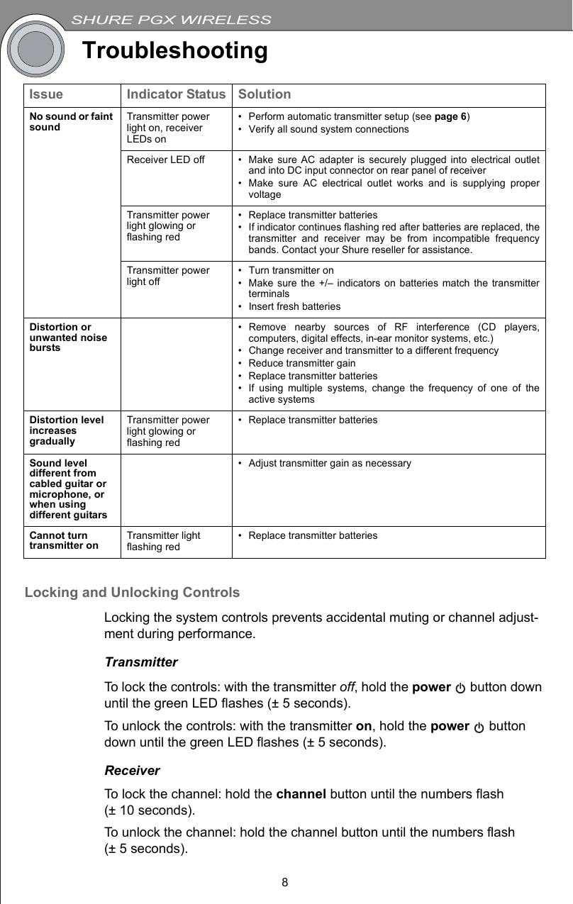 SHURE PGX WIRELESS8TroubleshootingLocking and Unlocking ControlsLocking the system controls prevents accidental muting or channel adjust-ment during performance.TransmitterTo lock the controls: with the transmitter off, hold the power   button down until the green LED flashes (± 5 seconds).To unlock the controls: with the transmitter on, hold the power  button down until the green LED flashes (± 5 seconds).ReceiverTo lock the channel: hold the channel button until the numbers flash (± 10 seconds).To unlock the channel: hold the channel button until the numbers flash (± 5 seconds).Issue Indicator Status SolutionNo sound or faint sound Transmitter power light on, receiver LEDs on• Perform automatic transmitter setup (see page 6)• Verify all sound system connectionsReceiver LED off• Make sure AC adapter is securely plugged into electrical outletand into DC input connector on rear panel of receiver• Make sure AC electrical outlet works and is supplying propervoltageTransmitter power light glowing or flashing red• Replace transmitter batteries• If indicator continues flashing red after batteries are replaced, thetransmitter and receiver may be from incompatible frequencybands. Contact your Shure reseller for assistance.Transmitter power light off• Turn transmitter on• Make sure the +/– indicators on batteries match the transmitterterminals• Insert fresh batteriesDistortion or unwanted noise bursts• Remove nearby sources of RF interference (CD players,computers, digital effects, in-ear monitor systems, etc.)• Change receiver and transmitter to a different frequency• Reduce transmitter gain• Replace transmitter batteries• If using multiple systems, change the frequency of one of theactive systemsDistortion level increases graduallyTransmitter power light glowing or flashing red• Replace transmitter batteriesSound level different from cabled guitar or microphone, or when using different guitars• Adjust transmitter gain as necessaryCannot turn transmitter on Transmitter light flashing red• Replace transmitter batteries