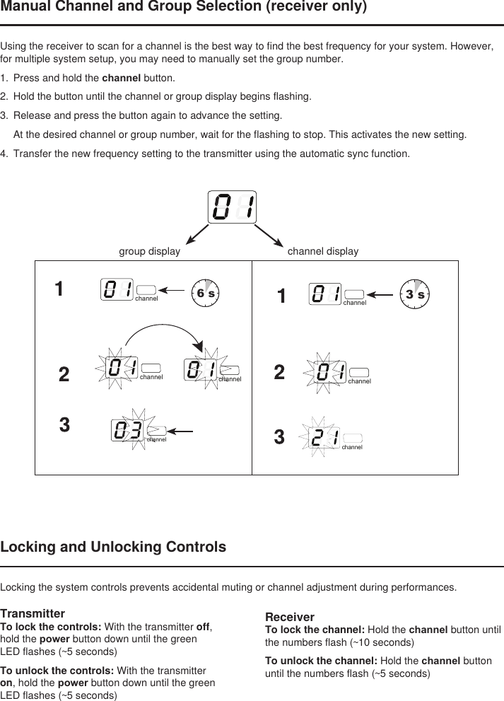 ReceiverTo lock the channel: Hold the channel button until the numbers flash (~10 seconds)To unlock the channel: Hold the channel button until the numbers flash (~5 seconds)Manual Channel and Group Selection (receiver only)Using the receiver to scan for a channel is the best way to find the best frequency for your system. However, for multiple system setup, you may need to manually set the group number. 1.  Press and hold the channel button. 2.  Hold the button until the channel or group display begins flashing. 3.  Release and press the button again to advance the setting. At the desired channel or group number, wait for the flashing to stop. This activates the new setting.4.  Transfer the new frequency setting to the transmitter using the automatic sync function.select6 sselect3 schannel channelchannel channelchannelchannelchannelchannelchannelLocking and Unlocking ControlsLocking the system controls prevents accidental muting or channel adjustment during performances.TransmitterTo lock the controls: With the transmitter off, hold the power button down until the green LED flashes (~5 seconds)To unlock the controls: With the transmitter on, hold the power button down until the green LED flashes (~5 seconds)channelgroup display channel display