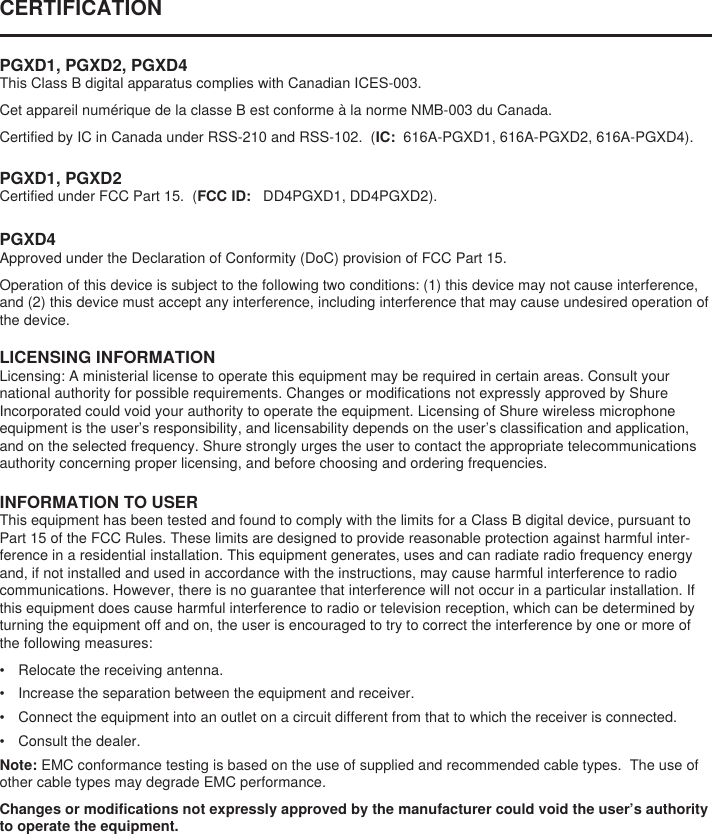 CERTIFICATION PGXD1, PGXD2, PGXD4This Class B digital apparatus complies with Canadian ICES-003. Cet appareil numérique de la classe B est conforme à la norme NMB-003 du Canada. Certified by IC in Canada under RSS-210 and RSS-102.  (IC:  616A-PGXD1, 616A-PGXD2, 616A-PGXD4). PGXD1, PGXD2Certified under FCC Part 15.  (FCC ID:   DD4PGXD1, DD4PGXD2). LICENSING INFORMATIONLicensing: A ministerial license to operate this equipment may be required in certain areas. Consult your national authority for possible requirements. Changes or modifications not expressly approved by Shure Incorporated could void your authority to operate the equipment. Licensing of Shure wireless microphone equipment is the user’s responsibility, and licensability depends on the user’s classification and application, and on the selected frequency. Shure strongly urges the user to contact the appropriate telecommunications authority concerning proper licensing, and before choosing and ordering frequencies. INFORMATION TO USERThis equipment has been tested and found to comply with the limits for a Class B digital device, pursuant to Part 15 of the FCC Rules. These limits are designed to provide reasonable protection against harmful inter-ference in a residential installation. This equipment generates, uses and can radiate radio frequency energy and, if not installed and used in accordance with the instructions, may cause harmful interference to radio communications. However, there is no guarantee that interference will not occur in a particular installation. If this equipment does cause harmful interference to radio or television reception, which can be determined by turning the equipment off and on, the user is encouraged to try to correct the interference by one or more of the following measures: •  Relocate the receiving antenna. •  Increase the separation between the equipment and receiver. •  Connect the equipment into an outlet on a circuit different from that to which the receiver is connected. •  Consult the dealer. Note: EMC conformance testing is based on the use of supplied and recommended cable types.  The use of other cable types may degrade EMC performance. Changes or modifications not expressly approved by the manufacturer could void the user’s authority to operate the equipment. PGXD4Approved under the Declaration of Conformity (DoC) provision of FCC Part 15. Operation of this device is subject to the following two conditions: (1) this device may not cause interference, and (2) this device must accept any interference, including interference that may cause undesired operation of the device. 