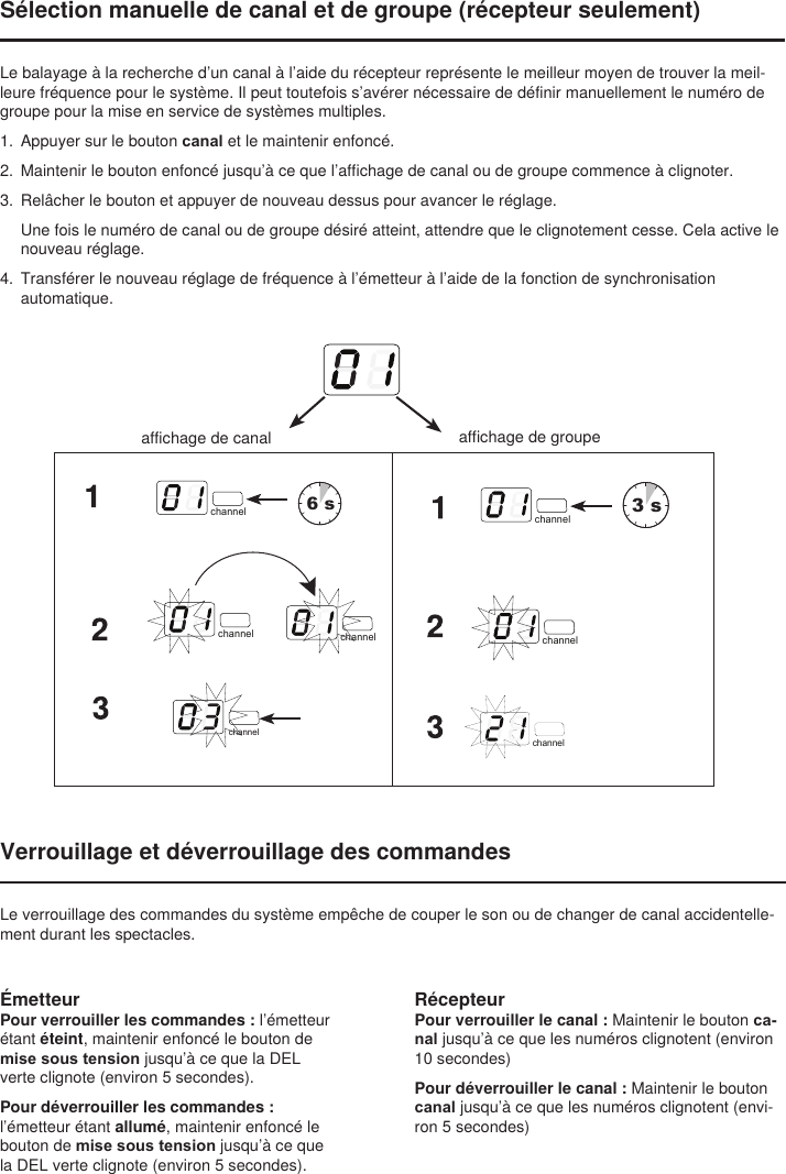 RécepteurPour verrouiller le canal : Maintenir le bouton ca-nal jusqu’à ce que les numéros clignotent (environ 10 secondes)Pour déverrouiller le canal : Maintenir le bouton canal jusqu’à ce que les numéros clignotent (envi-ron 5 secondes)Sélection manuelle de canal et de groupe (récepteur seulement)Le balayage à la recherche d’un canal à l’aide du récepteur représente le meilleur moyen de trouver la meil-leure fréquence pour le système. Il peut toutefois s’avérer nécessaire de définir manuellement le numéro de groupe pour la mise en service de systèmes multiples. 1.  Appuyer sur le bouton canal et le maintenir enfoncé. 2.  Maintenir le bouton enfoncé jusqu’à ce que l’affichage de canal ou de groupe commence à clignoter. 3.  Relâcher le bouton et appuyer de nouveau dessus pour avancer le réglage. Une fois le numéro de canal ou de groupe désiré atteint, attendre que le clignotement cesse. Cela active le nouveau réglage.4.  Transférer le nouveau réglage de fréquence à l’émetteur à l’aide de la fonction de synchronisation automatique.select6 sselect3 schannel channelchannel channelchannelchannelchannelchannelchannelaffichage de groupeaffichage de canalVerrouillage et déverrouillage des commandesLe verrouillage des commandes du système empêche de couper le son ou de changer de canal accidentelle-ment durant les spectacles.ÉmetteurPour verrouiller les commandes : l’émetteur étant éteint, maintenir enfoncé le bouton de mise sous tension jusqu’à ce que la DEL verte clignote (environ 5 secondes).Pour déverrouiller les commandes : l’émetteur étant allumé, maintenir enfoncé le bouton de mise sous tension jusqu’à ce que la DEL verte clignote (environ 5 secondes).channel