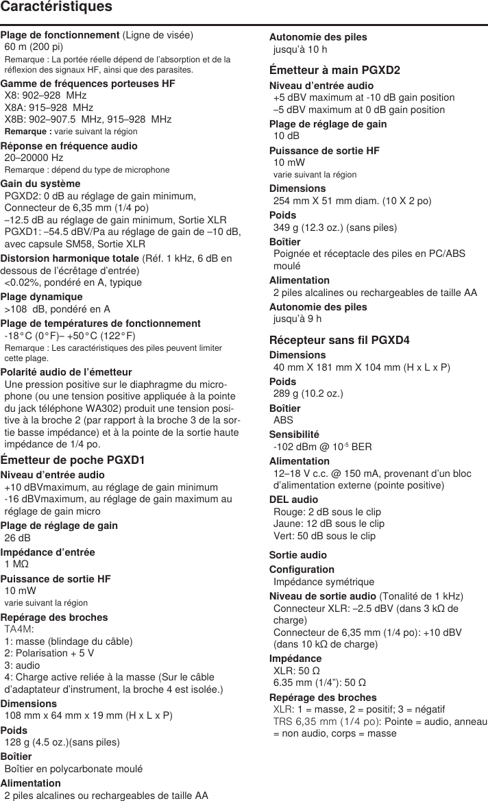 Plage de fonctionnement (Ligne de visée)60 m (200 pi) Remarque : La portée réelle dépend de l’absorption et de la réflexion des signaux HF, ainsi que des parasites.Gamme de fréquences porteuses HFX8: 902–928  MHzX8A: 915–928  MHzX8B: 902–907.5  MHz, 915–928  MHzRemarque : varie suivant la régionRéponse en fréquence audio20–20000 HzRemarque : dépend du type de microphoneGain du systèmePGXD2: 0 dB au réglage de gain minimum, Connecteur de 6,35 mm (1/4 po)–12.5 dB au réglage de gain minimum, Sortie XLRPGXD1: –54.5 dBV/Pa au réglage de gain de –10 dB, avec capsule SM58, Sortie XLRDistorsion harmonique totale (Réf. 1 kHz, 6 dB en dessous de l’écrêtage d’entrée)&lt;0.02%, pondéré en A, typiquePlage dynamique&gt;108  dB, pondéré en APlage de températures de fonctionnement-18°C (0°F)– +50°C (122°F)Remarque : Les caractéristiques des piles peuvent limiter cette plage.Polarité audio de l’émetteurUne pression positive sur le diaphragme du micro-phone (ou une tension positive appliquée à la pointe du jack téléphone WA302) produit une tension posi-tive à la broche 2 (par rapport à la broche 3 de la sor-tie basse impédance) et à la pointe de la sortie haute impédance de 1/4 po.Émetteur de poche PGXD1Niveau d’entrée audio+10 dBVmaximum, au réglage de gain minimum-16 dBVmaximum, au réglage de gain maximum au réglage de gain microPlage de réglage de gain26 dBImpédance d’entrée1 MΩPuissance de sortie HF10 mWvarie suivant la régionRepérage des brochesTA4M: 1: masse (blindage du câble)2: Polarisation + 5 V3: audio4: Charge active reliée à la masse (Sur le câble d’adaptateur d’instrument, la broche 4 est isolée.)Dimensions108 mm x 64 mm x 19 mm (H x L x P)Poids128 g (4.5 oz.)(sans piles)BoîtierBoîtier en polycarbonate mouléAlimentation2 piles alcalines ou rechargeables de taille AAAutonomie des pilesjusqu’à 10 hÉmetteur à main PGXD2Niveau d’entrée audio+5 dBV maximum at -10 dB gain position–5 dBV maximum at 0 dB gain positionPlage de réglage de gain10 dBPuissance de sortie HF10 mWvarie suivant la régionDimensions254 mm X 51 mm diam. (10 X 2 po)Poids349 g (12.3 oz.) (sans piles)BoîtierPoignée et réceptacle des piles en PC/ABS mouléAlimentation2 piles alcalines ou rechargeables de taille AAAutonomie des pilesjusqu’à 9 hRécepteur sans fil PGXD4Dimensions40 mm X 181 mm X 104 mm (H x L x P)Poids289 g (10.2 oz.)BoîtierABSSensibilité-102 dBm @ 10-5 BERAlimentation12–18 V c.c. @ 150 mA, provenant d’un bloc d’alimentation externe (pointe positive)DEL audioRouge: 2 dB sous le clipJaune: 12 dB sous le clipVert: 50 dB sous le clipCaractéristiquesSortie audioConfigurationImpédance symétriqueNiveau de sortie audio (Tonalité de 1 kHz)Connecteur XLR: –2.5 dBV (dans 3 kΩ de charge)Connecteur de 6,35 mm (1/4 po): +10 dBV (dans 10 kΩ de charge)ImpédanceXLR: 50 Ω6.35 mm (1/4”): 50 ΩRepérage des brochesXLR: 1 = masse, 2 = positif; 3 = négatifTRS 6,35 mm (1/4 po): Pointe = audio, anneau = non audio, corps = masse