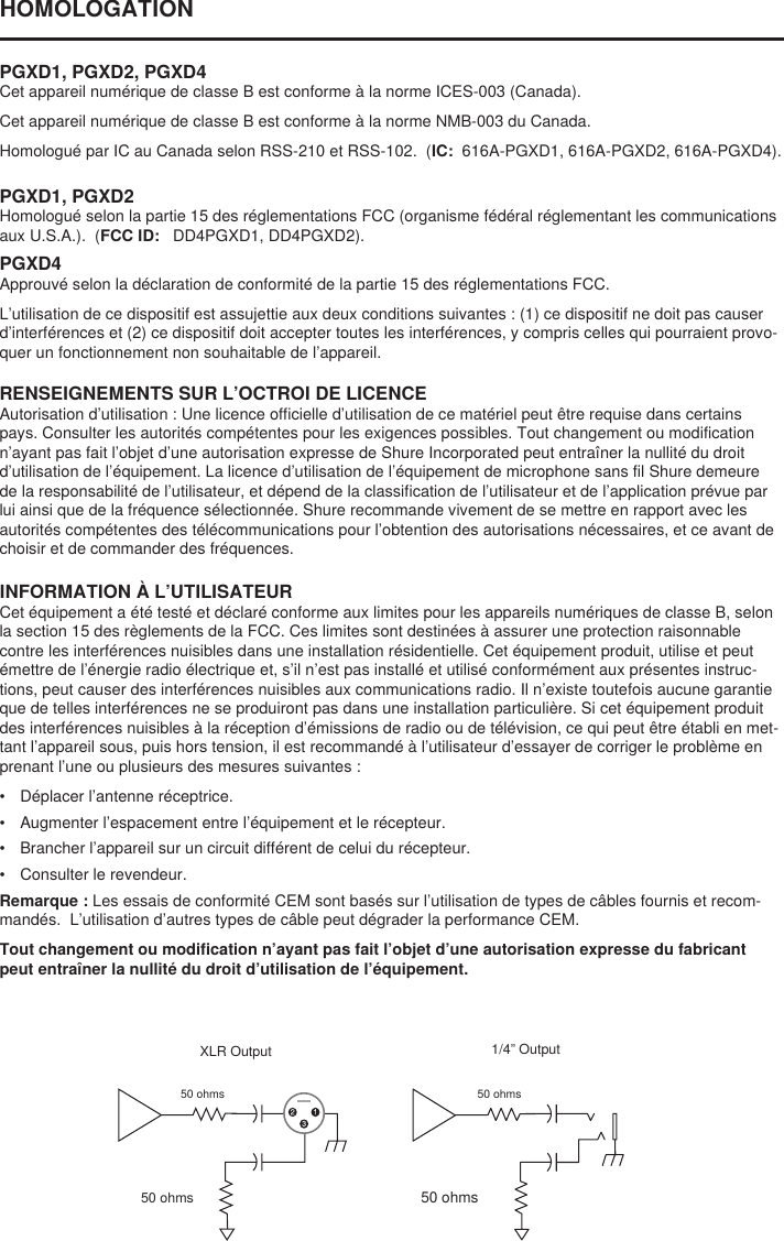 HOMOLOGATION PGXD1, PGXD2, PGXD4Cet appareil numérique de classe B est conforme à la norme ICES-003 (Canada). Cet appareil numérique de classe B est conforme à la norme NMB-003 du Canada. Homologué par IC au Canada selon RSS-210 et RSS-102.  (IC:  616A-PGXD1, 616A-PGXD2, 616A-PGXD4). PGXD1, PGXD2Homologué selon la partie 15 des réglementations FCC (organisme fédéral réglementant les communications aux U.S.A.).  (FCC ID:   DD4PGXD1, DD4PGXD2). RENSEIGNEMENTS SUR L’OCTROI DE LICENCEAutorisation d’utilisation : Une licence officielle d’utilisation de ce matériel peut être requise dans certains pays. Consulter les autorités compétentes pour les exigences possibles. Tout changement ou modification n’ayant pas fait l’objet d’une autorisation expresse de Shure Incorporated peut entraîner la nullité du droit d’utilisation de l’équipement. La licence d’utilisation de l’équipement de microphone sans fil Shure demeure de la responsabilité de l’utilisateur, et dépend de la classification de l’utilisateur et de l’application prévue par lui ainsi que de la fréquence sélectionnée. Shure recommande vivement de se mettre en rapport avec les autorités compétentes des télécommunications pour l’obtention des autorisations nécessaires, et ce avant de choisir et de commander des fréquences. INFORMATION À L’UTILISATEURCet équipement a été testé et déclaré conforme aux limites pour les appareils numériques de classe B, selon la section 15 des règlements de la FCC. Ces limites sont destinées à assurer une protection raisonnable contre les interférences nuisibles dans une installation résidentielle. Cet équipement produit, utilise et peut émettre de l’énergie radio électrique et, s’il n’est pas installé et utilisé conformément aux présentes instruc-tions, peut causer des interférences nuisibles aux communications radio. Il n’existe toutefois aucune garantie que de telles interférences ne se produiront pas dans une installation particulière. Si cet équipement produit des interférences nuisibles à la réception d’émissions de radio ou de télévision, ce qui peut être établi en met-tant l’appareil sous, puis hors tension, il est recommandé à l’utilisateur d’essayer de corriger le problème en prenant l’une ou plusieurs des mesures suivantes : •  Déplacer l’antenne réceptrice. •  Augmenter l’espacement entre l’équipement et le récepteur. •  Brancher l’appareil sur un circuit différent de celui du récepteur. •  Consulter le revendeur. Remarque : Les essais de conformité CEM sont basés sur l’utilisation de types de câbles fournis et recom-mandés.  L’utilisation d’autres types de câble peut dégrader la performance CEM. Tout changement ou modification n’ayant pas fait l’objet d’une autorisation expresse du fabricant peut entraîner la nullité du droit d’utilisation de l’équipement. PGXD4Approuvé selon la déclaration de conformité de la partie 15 des réglementations FCC. L’utilisation de ce dispositif est assujettie aux deux conditions suivantes : (1) ce dispositif ne doit pas causer d’interférences et (2) ce dispositif doit accepter toutes les interférences, y compris celles qui pourraient provo-quer un fonctionnement non souhaitable de l’appareil. 50 ohms1/4” Output50 ohmsXLR Output50 ohms50 ohms