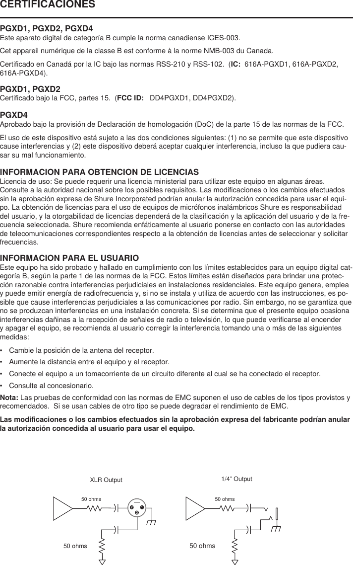 50 ohms1/4” Output50 ohmsXLR Output50 ohms50 ohmsCERTIFICACIONES PGXD1, PGXD2, PGXD4Este aparato digital de categoría B cumple la norma canadiense ICES-003. Cet appareil numérique de la classe B est conforme à la norme NMB-003 du Canada. Certificado en Canadá por la IC bajo las normas RSS-210 y RSS-102.  (IC:  616A-PGXD1, 616A-PGXD2, 616A-PGXD4). PGXD1, PGXD2Certificado bajo la FCC, partes 15.  (FCC ID:   DD4PGXD1, DD4PGXD2). PGXD4Aprobado bajo la provisión de Declaración de homologación (DoC) de la parte 15 de las normas de la FCC. El uso de este dispositivo está sujeto a las dos condiciones siguientes: (1) no se permite que este dispositivo cause interferencias y (2) este dispositivo deberá aceptar cualquier interferencia, incluso la que pudiera cau-sar su mal funcionamiento. INFORMACION PARA OBTENCION DE LICENCIASLicencia de uso: Se puede requerir una licencia ministerial para utilizar este equipo en algunas áreas. Consulte a la autoridad nacional sobre los posibles requisitos. Las modificaciones o los cambios efectuados sin la aprobación expresa de Shure Incorporated podrían anular la autorización concedida para usar el equi-po. La obtención de licencias para el uso de equipos de micrófonos inalámbricos Shure es responsabilidad del usuario, y la otorgabilidad de licencias dependerá de la clasificación y la aplicación del usuario y de la fre-cuencia seleccionada. Shure recomienda enfáticamente al usuario ponerse en contacto con las autoridades de telecomunicaciones correspondientes respecto a la obtención de licencias antes de seleccionar y solicitar frecuencias. INFORMACION PARA EL USUARIOEste equipo ha sido probado y hallado en cumplimiento con los límites establecidos para un equipo digital cat-egoría B, según la parte 1 de las normas de la FCC. Estos límites están diseñados para brindar una protec-ción razonable contra interferencias perjudiciales en instalaciones residenciales. Este equipo genera, emplea y puede emitir energía de radiofrecuencia y, si no se instala y utiliza de acuerdo con las instrucciones, es po-sible que cause interferencias perjudiciales a las comunicaciones por radio. Sin embargo, no se garantiza que no se produzcan interferencias en una instalación concreta. Si se determina que el presente equipo ocasiona interferencias dañinas a la recepción de señales de radio o televisión, lo que puede verificarse al encender y apagar el equipo, se recomienda al usuario corregir la interferencia tomando una o más de las siguientes medidas: •  Cambie la posición de la antena del receptor. •  Aumente la distancia entre el equipo y el receptor. •  Conecte el equipo a un tomacorriente de un circuito diferente al cual se ha conectado el receptor. •  Consulte al concesionario. Nota: Las pruebas de conformidad con las normas de EMC suponen el uso de cables de los tipos provistos y recomendados.  Si se usan cables de otro tipo se puede degradar el rendimiento de EMC. Las modificaciones o los cambios efectuados sin la aprobación expresa del fabricante podrían anular la autorización concedida al usuario para usar el equipo. 