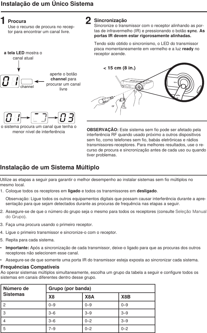 channelInstalação de um Único SistemaProcuraUse o recurso de procura no recep-tor para encontrar um canal livre.a tela LED mostra o canal atualaperte o botão channel para procurar um canal livreo sistema procura um canal que tenha o menor nível de interferênciaSincronizaçãoSincronize o transmissor com o receptor alinhando as por-tas de infravermelho (IR) e pressionando o botão sync. As portas IR devem estar rigorosamente alinhadas.Tendo sido obtido o sincronismo, o LED do transmissor pisca momentaneamente em vermelho e a luz ready no receptor acende. OBSERVAÇÃO: Este sistema sem fio pode ser afetado pela interferência RF quando usado próximo a outros dispositivos sem fio, como telefones sem fio, babás eletrônicas e rádios transmissores-receptores. Para melhores resultados, use o re-curso de procura e sincronização antes de cada uso ou quando tiver problemas. Instalação de um Sistema MúltiploUtilize as etapas a seguir para garantir o melhor desempenho ao instalar sistemas sem fio múltiplos no mesmo local.1.  Coloque todos os receptores em ligado e todos os transmissores em desligado. Observação: Ligue todos os outros equipamentos digitais que possam causar interferência durante a apre-sentação para que sejam detectados durante as procuras de frequência nas etapas a seguir.2.  Assegure-se de que o número do grupo seja o mesmo para todos os receptores (consulte Seleção Manual do Grupo).3.  Faça uma procura usando o primeiro receptor.4.  Ligue o primeiro transmissor e sincronize-o com o receptor. 5.  Repita para cada sistema. •  Importante: Após a sincronização de cada transmissor, deixe-o ligado para que as procuras dos outros receptores não selecionem esse canal. •  Assegure-se de que somente uma porta IR do transmissor esteja exposta ao sincronizar cada sistema. Frequências CompatíveisAo operar sistemas múltiplos simultaneamente, escolha um grupo da tabela a seguir e configure todos os sistemas em canais diferentes dentro desse grupo.Número de SistemasGrupo (por banda)X8 X8A X8B2 0–9 0–9 0–93 3–6 3–9 3–94 3–6 0–2 3–95 7–9 0–2 0–2