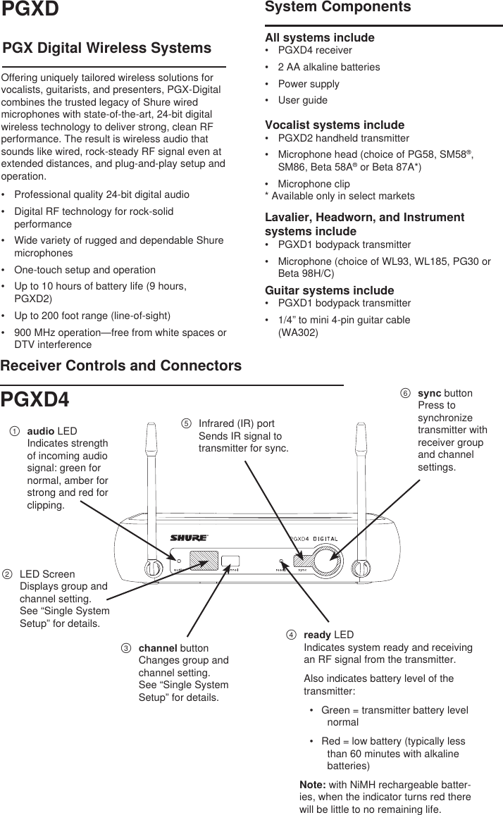PGX Digital Wireless SystemsOffering uniquely tailored wireless solutions for vocalists, guitarists, and presenters, PGX-Digital combines the trusted legacy of Shure wired microphones with state-of-the-art, 24-bit digital wireless technology to deliver strong, clean RF performance. The result is wireless audio that sounds like wired, rock-steady RF signal even at extended distances, and plug-and-play setup and operation.•  Professional quality 24-bit digital audio•  Digital RF technology for rock-solid performance•  Wide variety of rugged and dependable Shure microphones•  One-touch setup and operation•  Up to 10 hours of battery life (9 hours, PGXD2)•  Up to 200 foot range (line-of-sight)•  900 MHz operation—free from white spaces or DTV interferenceSystem ComponentsAll systems include •  PGXD4 receiver•  2 AA alkaline batteries•  Power supply•  User guideVocalist systems include •  PGXD2 handheld transmitter•  Microphone head (choice of PG58, SM58®, SM86, Beta 58A® or Beta 87A*)•  Microphone clip* Available only in select marketsLavalier, Headworn, and Instrument systems include •  PGXD1 bodypack transmitter•  Microphone (choice of WL93, WL185, PG30 or Beta 98H/C)Receiver Controls and Connectors①  audio LEDIndicates strength of incoming audio signal: green for normal, amber for strong and red for clipping.②  LED ScreenDisplays group and channel setting. See “Single System Setup” for details.③  channel buttonChanges group and channel setting. See “Single System Setup” for details.④  ready LEDIndicates system ready and receiving an RF signal from the transmitter. Also indicates battery level of the transmitter:•  Green = transmitter battery level normal•  Red = low battery (typically less than 60 minutes with alkaline batteries) Note: with NiMH rechargeable batter-ies, when the indicator turns red there will be little to no remaining life.⑤  Infrared (IR) portSends IR signal to transmitter for sync.⑥  sync buttonPress to synchronize transmitter with receiver group and channel settings. PGXDPGXD4Guitar systems include•  PGXD1 bodypack transmitter•  1/4” to mini 4-pin guitar cable (WA302)