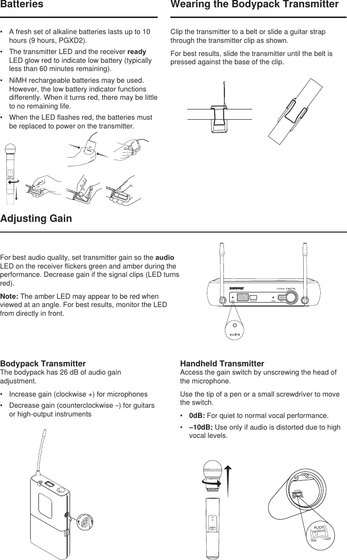 BIASAUDIO0dB -10dBAUDIO0dB -10dBWearing the Bodypack TransmitterClip the transmitter to a belt or slide a guitar strap through the transmitter clip as shown.For best results, slide the transmitter until the belt is pressed against the base of the clip.Adjusting GainHandheld TransmitterAccess the gain switch by unscrewing the head of the microphone.Use the tip of a pen or a small screwdriver to move the switch.•  0dB: For quiet to normal vocal performance.•  –10dB: Use only if audio is distorted due to high vocal levels.PGXDBatteries•  A fresh set of alkaline batteries lasts up to 10 hours (9 hours, PGXD2).•  The transmitter LED and the receiver ready LED glow red to indicate low battery (typically less than 60 minutes remaining).•  NiMH rechargeable batteries may be used. However, the low battery indicator functions differently. When it turns red, there may be little to no remaining life. •  When the LED flashes red, the batteries must be replaced to power on the transmitter.PGXDBodypack TransmitterThe bodypack has 26 dB of audio gain adjustment.•  Increase gain (clockwise +) for microphones•  Decrease gain (counterclockwise –) for guitars or high-output instrumentsFor best audio quality, set transmitter gain so the audio LED on the receiver flickers green and amber during the performance. Decrease gain if the signal clips (LED turns red).Note: The amber LED may appear to be red when viewed at an angle. For best results, monitor the LED from directly in front.