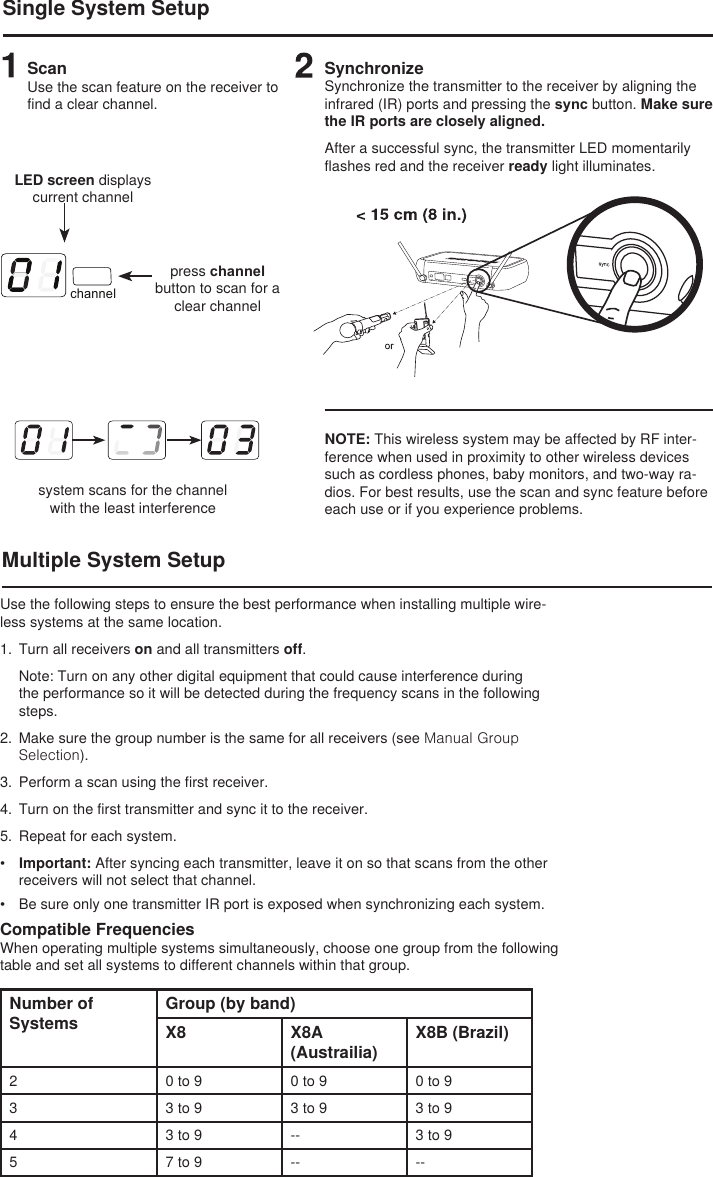 channelSingle System SetupScanUse the scan feature on the receiver to find a clear channel.LED screen displays current channelpress channel button to scan for a clear channelsystem scans for the channel with the least interferenceSynchronizeSynchronize the transmitter to the receiver by aligning the infrared (IR) ports and pressing the sync button. Make sure the IR ports are closely aligned.After a successful sync, the transmitter LED momentarily flashes red and the receiver ready light illuminates. Multiple System SetupNOTE: This wireless system may be affected by RF inter-ference when used in proximity to other wireless devices such as cordless phones, baby monitors, and two-way ra-dios. For best results, use the scan and sync feature before each use or if you experience problems. Use the following steps to ensure the best performance when installing multiple wire-less systems at the same location.1.  Turn all receivers on and all transmitters off. Note: Turn on any other digital equipment that could cause interference during the performance so it will be detected during the frequency scans in the following steps.2.  Make sure the group number is the same for all receivers (see Manual Group Selection).3.  Perform a scan using the first receiver.4.  Turn on the first transmitter and sync it to the receiver. 5.  Repeat for each system. •  Important: After syncing each transmitter, leave it on so that scans from the other receivers will not select that channel. •  Be sure only one transmitter IR port is exposed when synchronizing each system. Compatible FrequenciesWhen operating multiple systems simultaneously, choose one group from the following table and set all systems to different channels within that group.Number of SystemsGroup (by band)X8 X8A (Austrailia)X8B (Brazil)2 0 to 9 0 to 9 0 to 93 3 to 9 3 to 9 3 to 94 3 to 9 -- 3 to 95 7 to 9 -- --