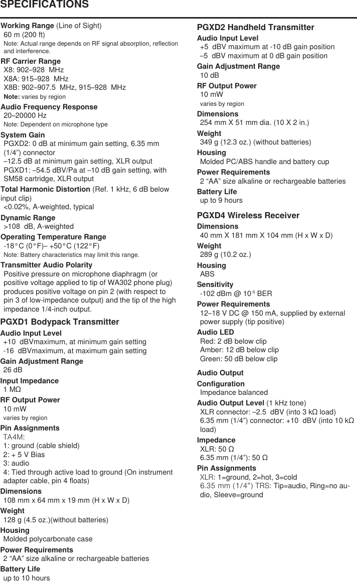 Working Range (Line of Sight)60 m (200 ft) Note: Actual range depends on RF signal absorption, reflection and interference.RF Carrier RangeX8: 902–928  MHzX8A: 915–928  MHzX8B: 902–907.5  MHz, 915–928  MHzNote: varies by regionAudio Frequency Response20–20000 HzNote: Dependent on microphone typeSystem GainPGXD2: 0 dB at minimum gain setting, 6.35 mm (1/4”) connector–12.5 dB at minimum gain setting, XLR outputPGXD1: –54.5 dBV/Pa at –10 dB gain setting, with SM58 cartridge, XLR outputTotal Harmonic Distortion (Ref. 1 kHz, 6 dB below input clip)&lt;0.02%, A-weighted, typicalDynamic Range&gt;108  dB, A-weightedOperating Temperature Range-18°C (0°F)– +50°C (122°F)Note: Battery characteristics may limit this range.Transmitter Audio PolarityPositive pressure on microphone diaphragm (or positive voltage applied to tip of WA302 phone plug) produces positive voltage on pin 2 (with respect to pin 3 of low-impedance output) and the tip of the high impedance 1/4-inch output.PGXD1 Bodypack TransmitterAudio Input Level+10  dBVmaximum, at minimum gain setting-16  dBVmaximum, at maximum gain settingGain Adjustment Range26 dBInput Impedance1 MΩRF Output Power10 mWvaries by regionPin AssignmentsTA4M: 1: ground (cable shield)2: + 5 V Bias3: audio4: Tied through active load to ground (On instrument adapter cable, pin 4 floats)Dimensions108 mm x 64 mm x 19 mm (H x W x D)Weight128 g (4.5 oz.)(without batteries)HousingMolded polycarbonate casePower Requirements2 “AA” size alkaline or rechargeable batteriesBattery Lifeup to 10 hoursPGXD2 Handheld TransmitterAudio Input Level+5  dBV maximum at -10 dB gain position–5  dBV maximum at 0 dB gain positionGain Adjustment Range10 dBRF Output Power10 mWvaries by regionDimensions254 mm X 51 mm dia. (10 X 2 in.)Weight349 g (12.3 oz.) (without batteries)HousingMolded PC/ABS handle and battery cupPower Requirements2 “AA” size alkaline or rechargeable batteriesBattery Lifeup to 9 hoursPGXD4 Wireless ReceiverDimensions40 mm X 181 mm X 104 mm (H x W x D)Weight289 g (10.2 oz.)HousingABSSensitivity-102 dBm @ 10-5 BERPower Requirements12–18 V DC @ 150 mA, supplied by external power supply (tip positive)Audio LEDRed: 2 dB below clipAmber: 12 dB below clipGreen: 50 dB below clipAudio OutputConfigurationImpedance balancedAudio Output Level (1 kHz tone)XLR connector: –2.5  dBV (into 3 kΩ load)6.35 mm (1/4”) connector: +10  dBV (into 10 kΩ load)ImpedanceXLR: 50 Ω6.35 mm (1/4”): 50 ΩPin AssignmentsXLR: 1=ground, 2=hot, 3=cold6.35 mm (1/4”) TRS: Tip=audio, Ring=no au-dio, Sleeve=groundSPECIFICATIONS