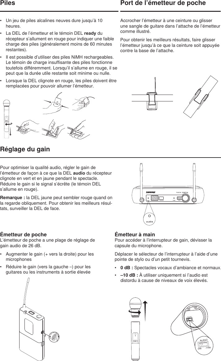 BIASAUDIO0dB -10dBAUDIO0dB -10dBPort de l’émetteur de pocheAccrocher l’émetteur à une ceinture ou glisser une sangle de guitare dans l’attache de l’émetteur comme illustré.Pour obtenir les meilleurs résultats, faire glisser l’émetteur jusqu’à ce que la ceinture soit appuyée contre la base de l’attache.Réglage du gainÉmetteur à mainPour accéder à l’interrupteur de gain, dévisser la capsule du microphone.Déplacer le sélecteur de l’interrupteur à l’aide d’une pointe de stylo ou d’un petit tournevis.•  0 dB : Spectacles vocaux d’ambiance et normaux.•  –10 dB : À utiliser uniquement si l’audio est distordu à cause de niveaux de voix élevés.PGXDPiles•  Un jeu de piles alcalines neuves dure jusqu’à 10 heures.•  La DEL de l’émetteur et le témoin DEL ready du récepteur s’allument en rouge pour indiquer une faible charge des piles (généralement moins de 60 minutes restantes).•  Il est possible d’utiliser des piles NiMH rechargeables. Le témoin de charge insuffisante des piles fonctionne toutefois différemment. Lorsqu’il s’allume en rouge, il se peut que la durée utile restante soit minime ou nulle. •  Lorsque la DEL clignote en rouge, les piles doivent être remplacées pour pouvoir allumer l’émetteur.PGXDÉmetteur de pocheL’émetteur de poche a une plage de réglage de gain audio de 26 dB.•  Augmenter le gain (+ vers la droite) pour les microphones•  Réduire le gain (vers la gauche –) pour les guitares ou les instruments à sortie élevéePour optimiser la qualité audio, régler le gain de l’émetteur de façon à ce que la DEL audio du récepteur clignote en vert et en jaune pendant le spectacle. Réduire le gain si le signal s’écrête (le témoin DEL s’allume en rouge).Remarque : la DEL jaune peut sembler rouge quand on la regarde obliquement. Pour obtenir les meilleurs résul-tats, surveiller la DEL de face.