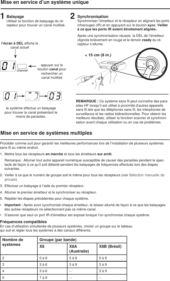 channelMise en service d’un système uniqueBalayageUtiliser la fonction de balayage du ré-cepteur pour trouver un canal inutilisé.l’écran à DEL affiche le canal actuelappuyer sur le bouton canal pour rechercher un canal inutiliséle système effectue un balayage pour trouver le canal présentant le moins de parasites.SynchronisationSynchroniser l’émetteur et le récepteur en alignant les ports infrarouges (IR) et en appuyant sur le bouton sync. Veiller à ce que les ports IR soient étroitement alignés.Après une synchronisation réussie, la DEL de l’émetteur clignote brièvement en rouge et le témoin ready du ré-cepteur s’allume. Mise en service de systèmes multiplesREMARQUE : Ce système sans fil peut connaître des para-sites HF lorsqu’il est utilisé à proximité d’autres appareils sans fil tels que les téléphones sans fil, les interphones de surveillance et les radios bidirectionnelles. Pour obtenir les meilleurs résultats, utiliser la fonction scanner et synchroni-sation avant chaque utilisation ou en cas de problèmes. Procéder comme suit pour garantir les meilleures performances lors de l’installation de plusieurs systèmes sans fil au même endroit.1.  Mettre tous les récepteurs en marche et tous les émetteurs sur arrêt. Remarque : Allumer tout autre appareil numérique susceptible de causer des parasites pendant le spec-tacle de façon à ce qu’il soit détecté pendant les balayages de fréquences effectués lors des étapes suivantes.2.  Veiller à ce que le numéro de groupe soit le même pour tous les récepteurs (voir Sélection manuelle de groupe).3.  Effectuer un balayage à l’aide du premier récepteur.4.  Allumer le premier émetteur et le synchroniser au récepteur. 5.  Répéter les étapes précédentes pour chaque système. •  Important : Après avoir synchronisé chaque émetteur, le laisser allumé de façon à ce que les balayages des autres récepteurs ne sélectionnent pas ce même canal. •  S’assurer que seul un port IR d’émetteur est exposé lorsque l’on synchronise chaque système. Fréquences compatiblesEn cas d’utilisation simultanée de plusieurs systèmes, choisir un groupe sur le tableau qui suit et régler tous les systèmes à des canaux différents.Nombre de systèmesGroupe (par bande)X8 X8A (Australie)X8B (Brésil)2 0 à 9 0 à 9 0 à 93 3 à 6 3 à 9 3 à 94 3 à 6 -- 3 à 95 7 à 9 -- --