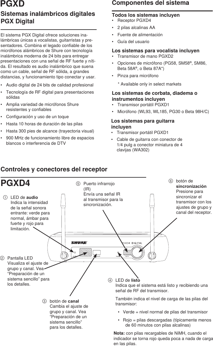 Sistemas inalámbricos digitales PGX DigitalEl sistema PGX Digital ofrece soluciones ina-lámbricas únicas a vocalistas, guitarristas y pre-sentadores. Combina el legado confiable de los micrófonos alámbricos de Shure con tecnología inalámbrica moderna de 24 bits para entregar presentaciones con una señal de RF fuerte y níti-da. El resultado es audio inalámbrico que suena como un cable, señal de RF sólida, a grandes distancias, y funcionamiento tipo conectar y usar.•  Audio digital de 24 bits de calidad profesional•  Tecnología de RF digital para presentaciones sólidas•  Amplia variedad de micrófonos Shure resistentes y confiables•  Configuración y uso de un toque•  Hasta 10 horas de duración de las pilas•  Hasta 300 pies de alcance (trayectoria visual)•  900 MHz de funcionamiento libre de espacios blancos o interferencia de DTVComponentes del sistemaTodos los sistemas incluyen •  Receptor PGXD4•  2 pilas alcalinas AA•  Fuente de alimentación•  Guía del usuarioLos sistemas para vocalista incluyen •  Transmisor de mano PGXD2•  Opciones de micrófono (PG58, SM58®, SM86, Beta 58A®, o Beta 87A*)•  Pinza para micrófono* Available only in select marketsLos sistemas de corbata, diadema o instrumentos incluyen •  Transmisor portátil PGXD1•  Micrófono (WL93, WL185, PG30 o Beta 98H/C)Controles y conectores del receptor①  LED de audioIndica la intensidad de la señal sonora entrante: verde para normal, ámbar para fuerte y rojo para limitación.②  Pantalla LEDVisualiza el ajuste de grupo y canal. Vea “Preparación de un sistema sencillo” para los detalles.③  botón de canalCambia el ajuste de grupo y canal. Vea “Preparación de un sistema sencillo” para los detalles.④  LED de listoIndica que el sistema está listo y recibiendo una señal de RF del transmisor. También indica el nivel de carga de las pilas del transmisor:•  Verde = nivel normal de pilas del transmisor•  Rojo = pilas descargadas (típicamente menos de 60 minutos con pilas alcalinas) Nota: con pilas recargables de NiMH, cuando el indicador se torna rojo queda poca a nada de carga en las pilas.⑤  Puerto infrarrojo (IR)Envía una señal IR al transmisor para la sincronización.⑥  botón de sincronizaciónPresione para sincronizar el transmisor con los ajustes de grupo y canal del receptor. PGXDPGXD4Los sistemas para guitarra incluyen•  Transmisor portátil PGXD1•  Cable de guitarra con conector de 1/4 pulg a conector miniatura de 4 clavijas (WA302)