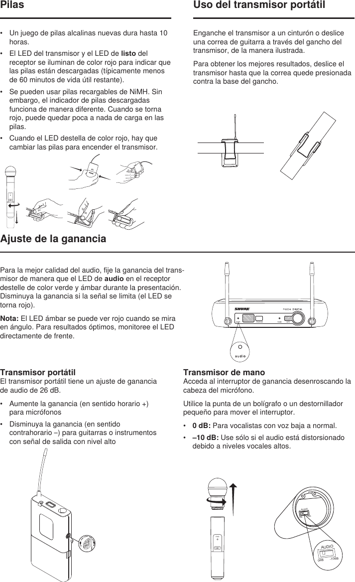 BIASAUDIO0dB -10dBAUDIO0dB -10dBUso del transmisor portátilEnganche el transmisor a un cinturón o deslice una correa de guitarra a través del gancho del transmisor, de la manera ilustrada.Para obtener los mejores resultados, deslice el transmisor hasta que la correa quede presionada contra la base del gancho.Ajuste de la gananciaTransmisor de manoAcceda al interruptor de ganancia desenroscando la cabeza del micrófono.Utilice la punta de un bolígrafo o un destornillador pequeño para mover el interruptor.•  0 dB: Para vocalistas con voz baja a normal.•  –10 dB: Use sólo si el audio está distorsionado debido a niveles vocales altos.PGXDPilas•  Un juego de pilas alcalinas nuevas dura hasta 10 horas.•  El LED del transmisor y el LED de listo del receptor se iluminan de color rojo para indicar que las pilas están descargadas (típicamente menos de 60 minutos de vida útil restante).•  Se pueden usar pilas recargables de NiMH. Sin embargo, el indicador de pilas descargadas funciona de manera diferente. Cuando se torna rojo, puede quedar poca a nada de carga en las pilas. •  Cuando el LED destella de color rojo, hay que cambiar las pilas para encender el transmisor.PGXDTransmisor portátilEl transmisor portátil tiene un ajuste de ganancia de audio de 26 dB.•  Aumente la ganancia (en sentido horario +) para micrófonos•  Disminuya la ganancia (en sentido contrahorario –) para guitarras o instrumentos con señal de salida con nivel altoPara la mejor calidad del audio, fije la ganancia del trans-misor de manera que el LED de audio en el receptor destelle de color verde y ámbar durante la presentación. Disminuya la ganancia si la señal se limita (el LED se torna rojo).Nota: El LED ámbar se puede ver rojo cuando se mira en ángulo. Para resultados óptimos, monitoree el LED directamente de frente.