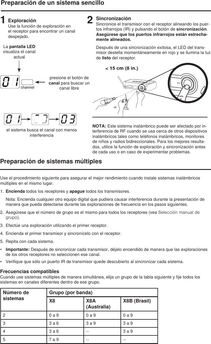 channelPreparación de un sistema sencilloExploraciónUse la función de exploración en el receptor para encontrar un canal despejado.         La pantalla LED visualiza el canal actualpresione el botón de canal para buscar un canal libreel sistema busca el canal con menos interferenciaSincronizaciónSincronice el transmisor con el receptor alineando los puer-tos infrarrojos (IR) y pulsando el botón de sincronización. Asegúrese que los puertos infrarrojos están estrecha-mente alineados.Después de una sincronización exitosa, el LED del trans-misor destella momentáneamente en rojo y se ilumina la luz de listo del receptor. NOTA: Este sistema inalámbrico puede ser afectado por in-terferencia de RF cuando se usa cerca de otros dispositivos inalámbricos tales como teléfonos inalámbricos, monitores de niños y radios bidireccionales. Para los mejores resulta-dos, utilice la función de exploración y sincronización antes de cada uso o en caso de experimentar problemas. Preparación de sistemas múltiplesUse el procedimiento siguiente para asegurar el mejor rendimiento cuando instale sistemas inalámbricos múltiples en el mismo lugar.1.  Encienda todos los receptores y apague todos los transmisores. Nota: Encienda cualquier otro equipo digital que pudiera causar interferencia durante la presentación de manera que pueda detectarse durante las exploraciones de frecuencia en los pasos siguientes.2.  Asegúrese que el número de grupo es el mismo para todos los receptores (vea Selección manual de grupo).3.  Efectúe una exploración utilizando el primer receptor.4.  Encienda el primer transmisor y sincronícelo con el receptor. 5.  Repita con cada sistema. •  Importante: Después de sincronizar cada transmisor, déjelo encendido de manera que las exploraciones de los otros receptores no seleccionen ese canal. •  Verifique que sólo un puerto IR de transmisor quede descubierto al sincronizar cada sistema. Frecuencias compatiblesCuando use sistemas múltiples de manera simultánea, elija un grupo de la tabla siguiente y fije todos los sistemas en canales diferentes dentro de ese grupo.Número de sistemasGrupo (por banda)X8 X8A (Australia)X8B (Brasil)2 0 a 9 0 a 9 0 a 93 3 a 6 3 a 9 3 a 94 3 a 6 -- 3 a 95 7 a 9 -- --