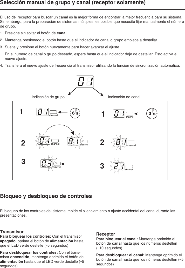 Selección manual de grupo y canal (receptor solamente)El uso del receptor para buscar un canal es la mejor forma de encontrar la mejor frecuencia para su sistema. Sin embargo, para la preparación de sistemas múltiples, es posible que necesite fijar manualmente el número de grupo. 1.  Presione sin soltar el botón de canal. 2.  Mantenga presionado el botón hasta que el indicador de canal o grupo empiece a destellar. 3.  Suelte y presione el botón nuevamente para hacer avanzar el ajuste. En el número de canal o grupo deseado, espere hasta que el indicador deje de destellar. Esto activa el nuevo ajuste.4.  Transfiera el nuevo ajuste de frecuencia al transmisor utilizando la función de sincronización automática.indicación de canalselect6 sselect3 schannel channelchannel channelchannelchannelchannelchannelchannelchannelindicación de grupoBloqueo y desbloqueo de controlesEl bloqueo de los controles del sistema impide el silenciamiento o ajuste accidental del canal durante las presentaciones.TransmisorPara bloquear los controles: Con el transmisor apagado, oprima el botón de alimentación hasta que el LED verde destelle (~5 segundos)Para desbloquear los controles: Con el trans-misor encendido, mantenga oprimido el botón de alimentación hasta que el LED verde destelle (~5 segundos)ReceptorPara bloquear el canal: Mantenga oprimido el botón de canal hasta que los números destellen (~10 segundos)Para desbloquear el canal: Mantenga oprimido el botón de canal hasta que los números destellen (~5 segundos)