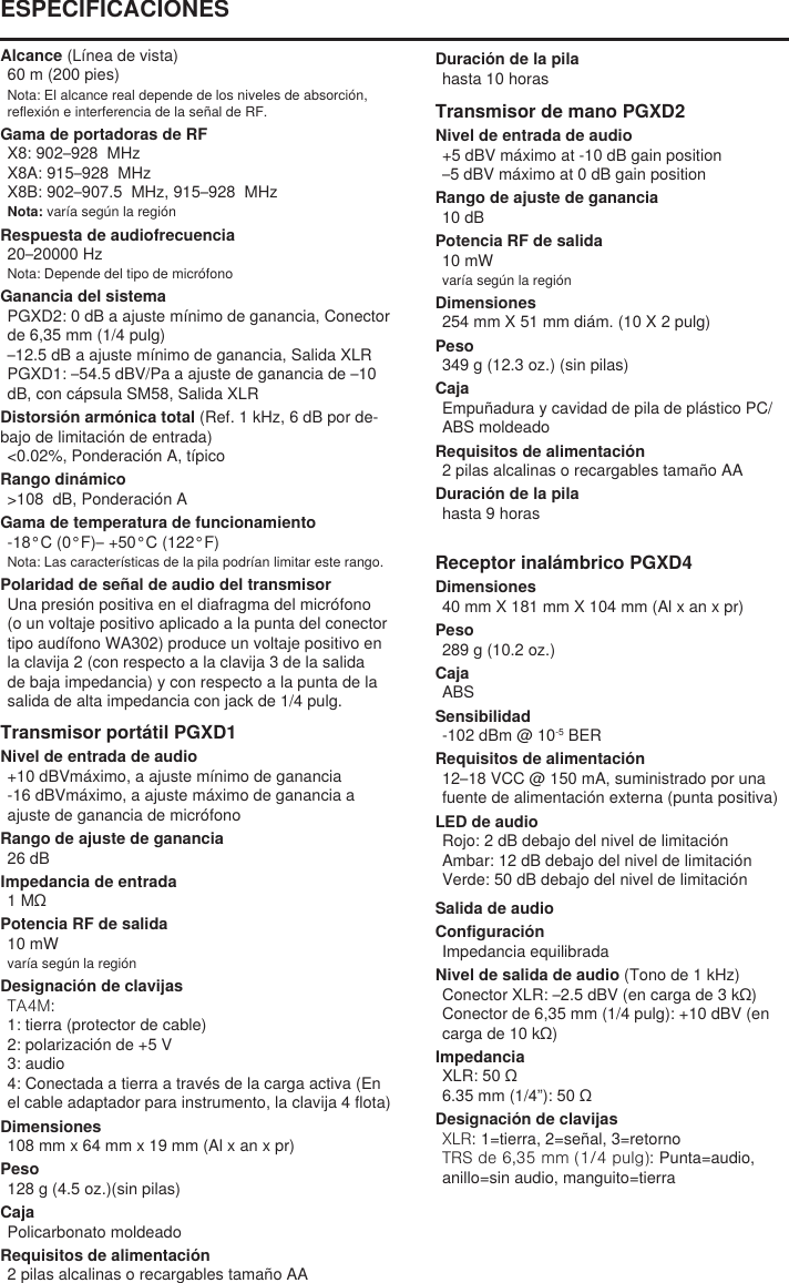 Alcance (Línea de vista)60 m (200 pies) Nota: El alcance real depende de los niveles de absorción, reflexión e interferencia de la señal de RF.Gama de portadoras de RFX8: 902–928  MHzX8A: 915–928  MHzX8B: 902–907.5  MHz, 915–928  MHzNota: varía según la regiónRespuesta de audiofrecuencia20–20000 HzNota: Depende del tipo de micrófonoGanancia del sistemaPGXD2: 0 dB a ajuste mínimo de ganancia, Conector de 6,35 mm (1/4 pulg)–12.5 dB a ajuste mínimo de ganancia, Salida XLRPGXD1: –54.5 dBV/Pa a ajuste de ganancia de –10 dB, con cápsula SM58, Salida XLRDistorsión armónica total (Ref. 1 kHz, 6 dB por de-bajo de limitación de entrada)&lt;0.02%, Ponderación A, típicoRango dinámico&gt;108  dB, Ponderación AGama de temperatura de funcionamiento-18°C (0°F)– +50°C (122°F)Nota: Las características de la pila podrían limitar este rango.Polaridad de señal de audio del transmisorUna presión positiva en el diafragma del micrófono (o un voltaje positivo aplicado a la punta del conector tipo audífono WA302) produce un voltaje positivo en la clavija 2 (con respecto a la clavija 3 de la salida de baja impedancia) y con respecto a la punta de la salida de alta impedancia con jack de 1/4 pulg.Transmisor portátil PGXD1Nivel de entrada de audio+10 dBVmáximo, a ajuste mínimo de ganancia-16 dBVmáximo, a ajuste máximo de ganancia a ajuste de ganancia de micrófonoRango de ajuste de ganancia26 dBImpedancia de entrada1 MΩPotencia RF de salida10 mWvaría según la regiónDesignación de clavijasTA4M: 1: tierra (protector de cable)2: polarización de +5 V3: audio4: Conectada a tierra a través de la carga activa (En el cable adaptador para instrumento, la clavija 4 flota)Dimensiones108 mm x 64 mm x 19 mm (Al x an x pr)Peso128 g (4.5 oz.)(sin pilas)CajaPolicarbonato moldeadoRequisitos de alimentación2 pilas alcalinas o recargables tamaño AADuración de la pilahasta 10 horasTransmisor de mano PGXD2Nivel de entrada de audio+5 dBV máximo at -10 dB gain position–5 dBV máximo at 0 dB gain positionRango de ajuste de ganancia10 dBPotencia RF de salida10 mWvaría según la regiónDimensiones254 mm X 51 mm diám. (10 X 2 pulg)Peso349 g (12.3 oz.) (sin pilas)CajaEmpuñadura y cavidad de pila de plástico PC/ABS moldeadoRequisitos de alimentación2 pilas alcalinas o recargables tamaño AADuración de la pilahasta 9 horasReceptor inalámbrico PGXD4Dimensiones40 mm X 181 mm X 104 mm (Al x an x pr)Peso289 g (10.2 oz.)CajaABSSensibilidad-102 dBm @ 10-5 BERRequisitos de alimentación12–18 VCC @ 150 mA, suministrado por una fuente de alimentación externa (punta positiva)LED de audioRojo: 2 dB debajo del nivel de limitaciónAmbar: 12 dB debajo del nivel de limitaciónVerde: 50 dB debajo del nivel de limitaciónESPECIFICACIONESSalida de audioConfiguraciónImpedancia equilibradaNivel de salida de audio (Tono de 1 kHz)Conector XLR: –2.5 dBV (en carga de 3 kΩ)Conector de 6,35 mm (1/4 pulg): +10 dBV (en carga de 10 kΩ)ImpedanciaXLR: 50 Ω6.35 mm (1/4”): 50 ΩDesignación de clavijasXLR: 1=tierra, 2=señal, 3=retornoTRS de 6,35 mm (1/4 pulg): Punta=audio, anillo=sin audio, manguito=tierra