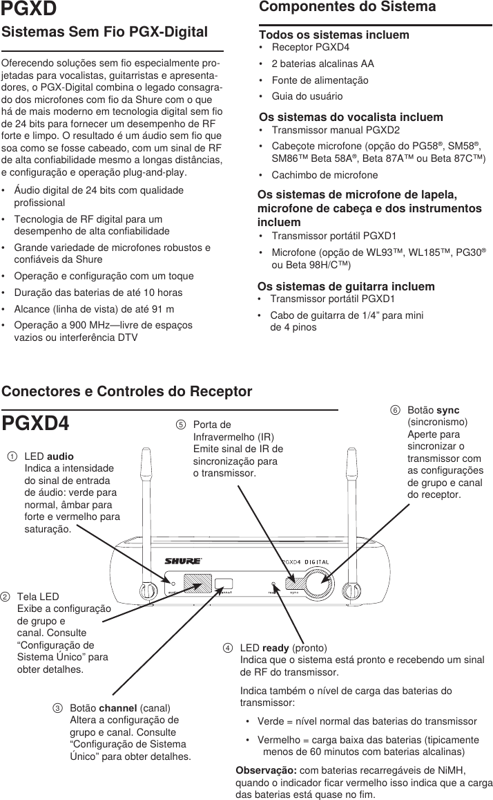 Sistemas Sem Fio PGX-DigitalOferecendo soluções sem fio especialmente pro-jetadas para vocalistas, guitarristas e apresenta-dores, o PGX-Digital combina o legado consagra-do dos microfones com fio da Shure com o que há de mais moderno em tecnologia digital sem fio de 24 bits para fornecer um desempenho de RF forte e limpo. O resultado é um áudio sem fio que soa como se fosse cabeado, com um sinal de RF de alta confiabilidade mesmo a longas distâncias, e configuração e operação plug-and-play.•  Áudio digital de 24 bits com qualidade profissional•  Tecnologia de RF digital para um desempenho de alta confiabilidade•  Grande variedade de microfones robustos e confiáveis da Shure•  Operação e configuração com um toque•  Duração das baterias de até 10 horas•  Alcance (linha de vista) de até 91 m•  Operação a 900 MHz—livre de espaços vazios ou interferência DTVComponentes do SistemaTodos os sistemas incluem •  Receptor PGXD4•  2 baterias alcalinas AA•  Fonte de alimentação•  Guia do usuárioOs sistemas do vocalista incluem •  Transmissor manual PGXD2•  Cabeçote microfone (opção do PG58®, SM58®, SM86™ Beta 58A®, Beta 87A™ ou Beta 87C™)•  Cachimbo de microfoneOs sistemas de microfone de lapela, microfone de cabeça e dos instrumentos incluem •  Transmissor portátil PGXD1•  Microfone (opção de WL93™, WL185™, PG30® ou Beta 98H/C™)Conectores e Controles do Receptor①  LED audioIndica a intensidade do sinal de entrada de áudio: verde para normal, âmbar para forte e vermelho para saturação.②  Tela LEDExibe a configuração de grupo e canal. Consulte “Configuração de Sistema Único” para obter detalhes.③  Botão channel (canal)Altera a configuração de grupo e canal. Consulte “Configuração de Sistema Único” para obter detalhes.④  LED ready (pronto)Indica que o sistema está pronto e recebendo um sinal de RF do transmissor. Indica também o nível de carga das baterias do transmissor:•  Verde = nível normal das baterias do transmissor•  Vermelho = carga baixa das baterias (tipicamente menos de 60 minutos com baterias alcalinas)Observação: com baterias recarregáveis de NiMH, quando o indicador ficar vermelho isso indica que a carga das baterias está quase no fim.⑤  Porta de Infravermelho (IR)Emite sinal de IR de sincronização para o transmissor.⑥  Botão sync (sincronismo)Aperte para sincronizar o transmissor com as configurações de grupo e canal do receptor. PGXDPGXD4Os sistemas de guitarra incluem•  Transmissor portátil PGXD1•  Cabo de guitarra de 1/4” para mini de 4 pinos