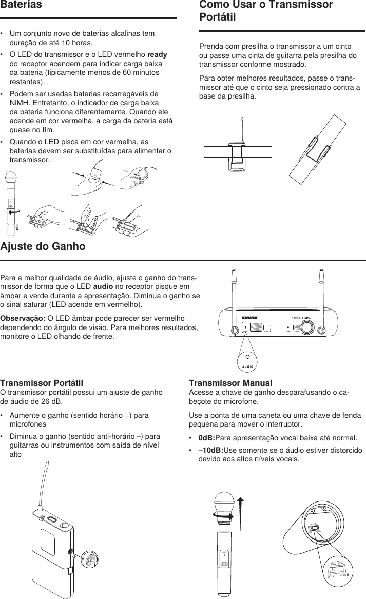 BIASAUDIO0dB -10dBAUDIO0dB -10dBComo Usar o Transmissor PortátilPrenda com presilha o transmissor a um cinto ou passe uma cinta de guitarra pela presilha do transmissor conforme mostrado.Para obter melhores resultados, passe o trans-missor até que o cinto seja pressionado contra a base da presilha.Ajuste do GanhoTransmissor ManualAcesse a chave de ganho desparafusando o ca-beçote do microfone.Use a ponta de uma caneta ou uma chave de fenda pequena para mover o interruptor.•  0dB:Para apresentação vocal baixa até normal.•  –10dB:Use somente se o áudio estiver distorcido devido aos altos níveis vocais.PGXDBaterias•  Um conjunto novo de baterias alcalinas tem duração de até 10 horas.•  O LED do transmissor e o LED vermelho ready do receptor acendem para indicar carga baixa da bateria (tipicamente menos de 60 minutos restantes).•  Podem ser usadas baterias recarregáveis de NiMH. Entretanto, o indicador de carga baixa da bateria funciona diferentemente. Quando ele acende em cor vermelha, a carga da bateria está quase no fim. •  Quando o LED pisca em cor vermelha, as baterias devem ser substituídas para alimentar o transmissor.PGXDTransmissor PortátilO transmissor portátil possui um ajuste de ganho de áudio de 26 dB.•  Aumente o ganho (sentido horário +) para microfones•  Diminua o ganho (sentido anti-horário –) para guitarras ou instrumentos com saída de nível altoPara a melhor qualidade de áudio, ajuste o ganho do trans-missor de forma que o LED audio no receptor pisque em âmbar e verde durante a apresentação. Diminua o ganho se o sinal saturar (LED acende em vermelho).Observação: O LED âmbar pode parecer ser vermelho dependendo do ângulo de visão. Para melhores resultados, monitore o LED olhando de frente.