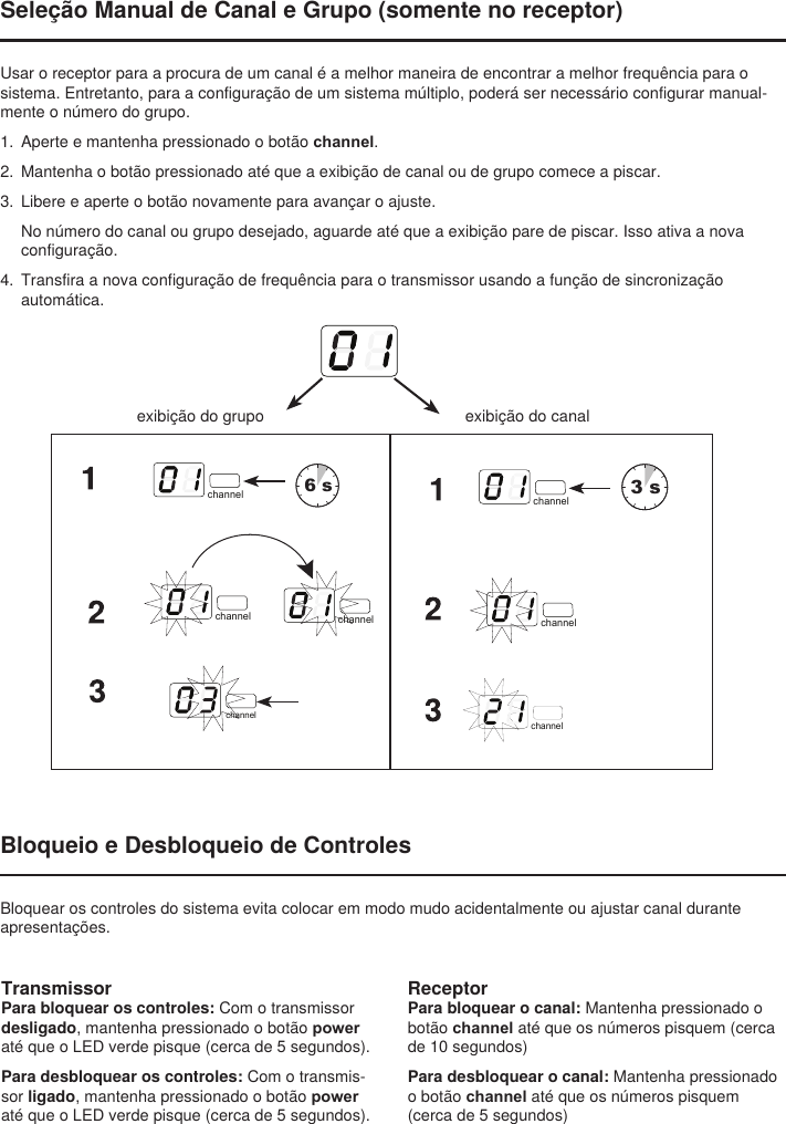 exibição do grupoBloqueio e Desbloqueio de ControlesBloquear os controles do sistema evita colocar em modo mudo acidentalmente ou ajustar canal durante apresentações.select6 sselect3 schannel channelchannel channelchannelchannelchannelchannelchannelchannelTransmissorPara bloquear os controles: Com o transmissor desligado, mantenha pressionado o botão power até que o LED verde pisque (cerca de 5 segundos).Para desbloquear os controles: Com o transmis-sor ligado, mantenha pressionado o botão power até que o LED verde pisque (cerca de 5 segundos).ReceptorPara bloquear o canal: Mantenha pressionado o botão channel até que os números pisquem (cerca de 10 segundos)Para desbloquear o canal: Mantenha pressionado o botão channel até que os números pisquem (cerca de 5 segundos)exibição do canalSeleção Manual de Canal e Grupo (somente no receptor)Usar o receptor para a procura de um canal é a melhor maneira de encontrar a melhor frequência para o sistema. Entretanto, para a configuração de um sistema múltiplo, poderá ser necessário configurar manual-mente o número do grupo. 1.  Aperte e mantenha pressionado o botão channel. 2.  Mantenha o botão pressionado até que a exibição de canal ou de grupo comece a piscar. 3.  Libere e aperte o botão novamente para avançar o ajuste. No número do canal ou grupo desejado, aguarde até que a exibição pare de piscar. Isso ativa a nova configuração.4.  Transfira a nova configuração de frequência para o transmissor usando a função de sincronização automática.