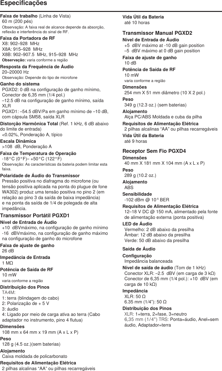 Faixa de trabalho (Linha de Vista)60 m (200 pés) Observação: A faixa real de alcance depende da absorção, reflexão e interferência do sinal de RF.Faixa da Portadora de RFX8: 902–928  MHzX8A: 915–928  MHzX8B: 902–907.5  MHz, 915–928  MHzObservação: varia conforme a regiãoResposta da Frequência de Áudio20–20000 HzObservação: Depende do tipo de microfoneGanho do sistemaPGXD2: 0 dB na configuração de ganho mínimo, Conector de 6,35 mm (1/4 pol.)–12.5 dB na configuração de ganho mínimo, saída XLRPGXD1: –54.5 dBV/Pa em ganho mínimo de –10 dB, com cápsula SM58, saída XLRDistorção Harmônica Total (Ref. 1 kHz, 6 dB abaixo do limite de entrada)&lt;0.02%, Ponderação A, típicoEscala Dinâmica&gt;108  dB, Ponderação AFaixa de Temperatura de Operação-18°C (0°F)– +50°C (122°F)Observação: As características da bateria podem limitar esta faixa.Polaridade de Áudio do TransmissorPressão positiva no diafragma do microfone (ou tensão positiva aplicada na ponta do plugue de fone WA302) produz uma tensão positiva no pino 2 (em relação ao pino 3 da saída de baixa impedância) e na ponta da saída de 1/4 de polegada de alta impedância.Transmissor Portátil PGXD1Nível de Entrada de Áudio+10  dBVmáximo, na configuração de ganho mínimo-16  dBVmáximo, na configuração de ganho máximo na configuração de ganho do microfoneFaixa de ajuste de ganho26 dBImpedância de Entrada1 MΩPotência de Saída de RF10 mWvaria conforme a regiãoDistribuição dos PinosTA4M: 1: terra (blindagem do cabo)2: Polarização de + 5 V3: áudio4: Ligado por meio de carga ativa ao terra (Cabo adaptador no instrumento, pino 4 flutua)Dimensões108 mm x 64 mm x 19 mm (A x L x P)Peso128 g (4.5 oz.)(sem baterias)AlojamentoCaixa moldada de policarbonatoRequisitos de Alimentação Elétrica2 pilhas alcalinas “AA” ou pilhas recarregáveisVida Útil da Bateriaaté 10 horasTransmissor Manual PGXD2Nível de Entrada de Áudio+5  dBV máximo at -10 dB gain position–5  dBV máximo at 0 dB gain positionFaixa de ajuste de ganho10 dBPotência de Saída de RF10 mWvaria conforme a regiãoDimensões254 mm X 51 mm diâmetro (10 X 2 pol.)Peso349 g (12.3 oz.) (sem baterias)AlojamentoAlça PC/ABS Moldada e cuba da pilhaRequisitos de Alimentação Elétrica2 pilhas alcalinas “AA” ou pilhas recarregáveisVida Útil da Bateriaaté 9 horasReceptor Sem Fio PGXD4Dimensões40 mm X 181 mm X 104 mm (A x L x P)Peso289 g (10.2 oz.)AlojamentoABSSensibilidade-102 dBm @ 10-5 BERRequisitos de Alimentação Elétrica12–18 V DC @ 150 mA, alimentado pela fonte de alimentação externa (ponta positiva)LED de ÁudioVermelho: 2 dB abaixo da presilhaÂmbar: 12 dB abaixo da presilhaVerde: 50 dB abaixo da presilhaEspecificaçõesSaída de ÁudioConfiguraçãoImpedância balanceadaNível de saída de áudio (Tom de 1 kHz)Conector XLR: –2.5  dBV (em carga de 3 kΩ)Conector de 6,35 mm (1/4 pol.): +10  dBV (em carga de 10 kΩ)ImpedânciaXLR: 50 Ω6.35 mm (1/4”): 50 ΩDistribuição dos PinosXLR: 1=terra, 2=fase, 3=neutro6,35 mm (1/4”) TRS: Ponta=áudio, Anel=sem áudio, Adaptador=terra