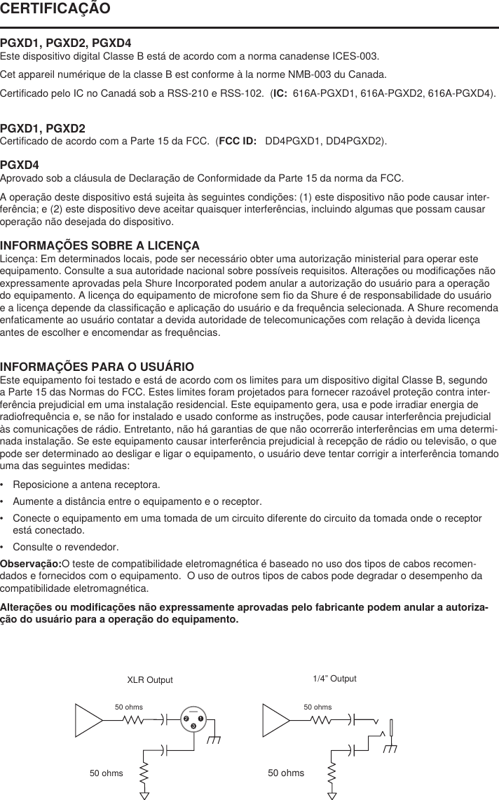 50 ohms1/4” Output50 ohmsXLR Output50 ohms50 ohmsCERTIFICAÇÃO PGXD1, PGXD2, PGXD4Este dispositivo digital Classe B está de acordo com a norma canadense ICES-003. Cet appareil numérique de la classe B est conforme à la norme NMB-003 du Canada. Certificado pelo IC no Canadá sob a RSS-210 e RSS-102.  (IC:  616A-PGXD1, 616A-PGXD2, 616A-PGXD4). PGXD1, PGXD2Certificado de acordo com a Parte 15 da FCC.  (FCC ID:   DD4PGXD1, DD4PGXD2). PGXD4Aprovado sob a cláusula de Declaração de Conformidade da Parte 15 da norma da FCC. A operação deste dispositivo está sujeita às seguintes condições: (1) este dispositivo não pode causar inter-ferência; e (2) este dispositivo deve aceitar quaisquer interferências, incluindo algumas que possam causar operação não desejada do dispositivo. INFORMAÇÕES SOBRE A LICENÇALicença: Em determinados locais, pode ser necessário obter uma autorização ministerial para operar este equipamento. Consulte a sua autoridade nacional sobre possíveis requisitos. Alterações ou modificações não expressamente aprovadas pela Shure Incorporated podem anular a autorização do usuário para a operação do equipamento. A licença do equipamento de microfone sem fio da Shure é de responsabilidade do usuário e a licença depende da classificação e aplicação do usuário e da frequência selecionada. A Shure recomenda enfaticamente ao usuário contatar a devida autoridade de telecomunicações com relação à devida licença antes de escolher e encomendar as frequências. INFORMAÇÕES PARA O USUÁRIOEste equipamento foi testado e está de acordo com os limites para um dispositivo digital Classe B, segundo a Parte 15 das Normas do FCC. Estes limites foram projetados para fornecer razoável proteção contra inter-ferência prejudicial em uma instalação residencial. Este equipamento gera, usa e pode irradiar energia de radiofrequência e, se não for instalado e usado conforme as instruções, pode causar interferência prejudicial às comunicações de rádio. Entretanto, não há garantias de que não ocorrerão interferências em uma determi-nada instalação. Se este equipamento causar interferência prejudicial à recepção de rádio ou televisão, o que pode ser determinado ao desligar e ligar o equipamento, o usuário deve tentar corrigir a interferência tomando uma das seguintes medidas: •  Reposicione a antena receptora. •  Aumente a distância entre o equipamento e o receptor. •  Conecte o equipamento em uma tomada de um circuito diferente do circuito da tomada onde o receptor está conectado. •  Consulte o revendedor. Observação:O teste de compatibilidade eletromagnética é baseado no uso dos tipos de cabos recomen-dados e fornecidos com o equipamento.  O uso de outros tipos de cabos pode degradar o desempenho da compatibilidade eletromagnética. Alterações ou modificações não expressamente aprovadas pelo fabricante podem anular a autoriza-ção do usuário para a operação do equipamento. 