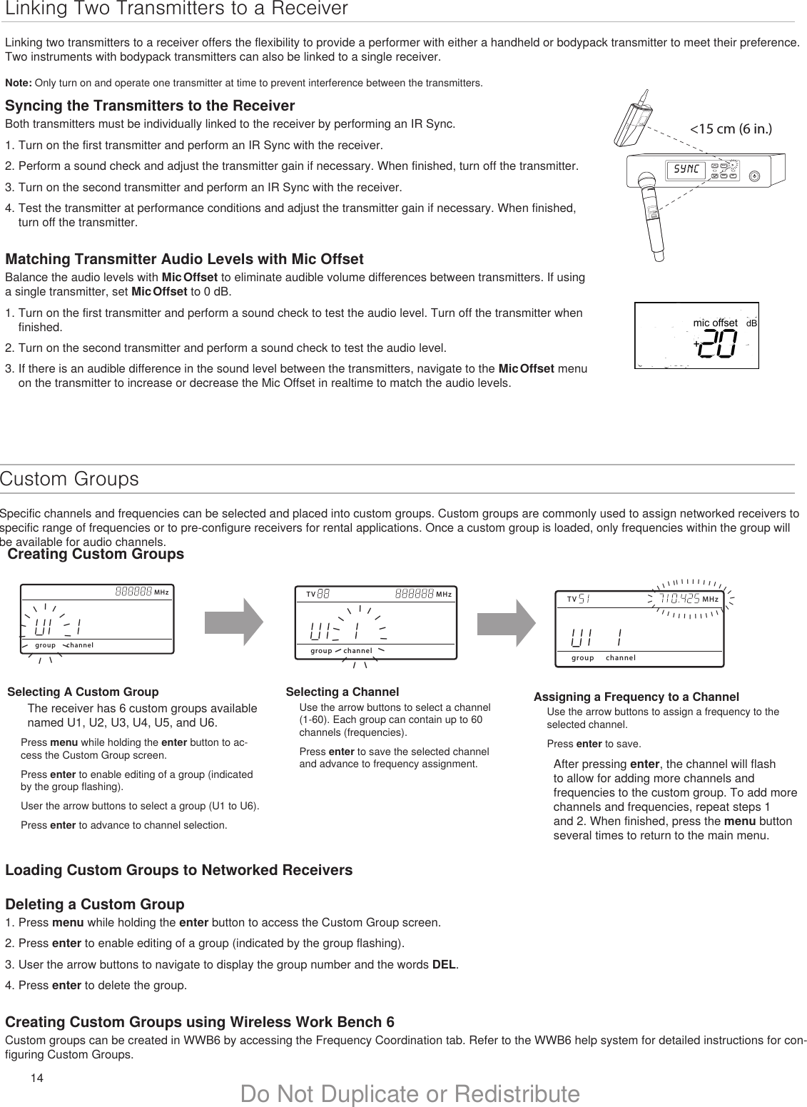 14 Do Not Duplicate or RedistributeCustom GroupsSpecific channels and frequencies can be selected and placed into custom groups. Custom groups are commonly used to assign networked receivers to specific range of frequencies or to pre-configure receivers for rental applications. Once a custom group is loaded, only frequencies within the group will be available for audio channels.Loading Custom Groups to Networked ReceiversDeleting a Custom Group1. Press menu while holding the enter button to access the Custom Group screen.2. Press enter to enable editing of a group (indicated by the group flashing).3. User the arrow buttons to navigate to display the group number and the words DEL.4. Press enter to delete the group.Creating Custom Groups using Wireless Work Bench 6Custom groups can be created in WWB6 by accessing the Frequency Coordination tab. Refer to the WWB6 help system for detailed instructions for con-figuring Custom Groups.Linking Two Transmitters to a ReceiverLinking two transmitters to a receiver offers the flexibility to provide a performer with either a handheld or bodypack transmitter to meet their preference. Two instruments with bodypack transmitters can also be linked to a single receiver.Note: Only turn on and operate one transmitter at time to prevent interference between the transmitters.menuenter syncon&lt;15 cm (6 in.) lllllllllllllllSelecting A Custom GroupThe receiver has 6 custom groups available named U1, U2, U3, U4, U5, and U6. Press menu while holding the enter button to ac-cess the Custom Group screen.Press enter to enable editing of a group (indicated by the group flashing).User the arrow buttons to select a group (U1 to U6).Press enter to advance to channel selection.Selecting a ChannelUse the arrow buttons to select a channel (1-60). Each group can contain up to 60 channels (frequencies).Press enter to save the selected channel and advance to frequency assignment.Assigning a Frequency to a ChannelUse the arrow buttons to assign a frequency to the selected channel.Press enter to save.After pressing enter, the channel will flash to allow for adding more channels and frequencies to the custom group. To add more channels and frequencies, repeat steps 1 and 2. When finished, press the menu button several times to return to the main menu.TV MHzgroup channelIIIIIIIIIIIIIIITV MHzgroup channelIIIIIIIIIIIIIIIIIIIIIIIIIIIIIIIIIIIMHzgroup channelIIIIIIIIIIIIIIISyncing the Transmitters to the ReceiverBoth transmitters must be individually linked to the receiver by performing an IR Sync. 1. Turn on the first transmitter and perform an IR Sync with the receiver. 2. Perform a sound check and adjust the transmitter gain if necessary. When finished, turn off the transmitter.3. Turn on the second transmitter and perform an IR Sync with the receiver.4. Test the transmitter at performance conditions and adjust the transmitter gain if necessary. When finished, turn off the transmitter.Matching Transmitter Audio Levels with Mic OffsetBalance the audio levels with Mic Offset to eliminate audible volume differences between transmitters. If using a single transmitter, set Mic Offset to 0 dB.1. Turn on the first transmitter and perform a sound check to test the audio level. Turn off the transmitter when finished.2. Turn on the second transmitter and perform a sound check to test the audio level.3. If there is an audible difference in the sound level between the transmitters, navigate to the Mic Offset menu on the transmitter to increase or decrease the Mic Offset in realtime to match the audio levels.Creating Custom Groups