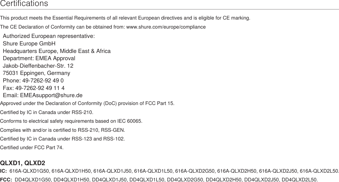 CertificationsThis product meets the Essential Requirements of all relevant European directives and is eligible for CE marking. The CE Declaration of Conformity can be obtained from: www.shure.com/europe/complianceAuthorized European representative:Shure Europe GmbHHeadquarters Europe, Middle East &amp; AfricaDepartment: EMEA ApprovalJakob-Dieffenbacher-Str. 1275031 Eppingen, GermanyPhone: 49-7262-92 49 0Fax: 49-7262-92 49 11 4Email: EMEAsupport@shure.deApproved under the Declaration of Conformity (DoC) provision of FCC Part 15. Certified by IC in Canada under RSS-210. Conforms to electrical safety requirements based on IEC 60065. Complies with and/or is certified to RSS-210, RSS-GEN.Certified by IC in Canada under RSS-123 and RSS-102. Certified under FCC Part 74. QLXD1, QLXD2IC:  616A-QLXD1G50, 616A-QLXD1H50, 616A-QLXD1J50, 616A-QLXD1L50, 616A-QLXD2G50, 616A-QLXD2H50, 616A-QLXD2J50, 616A-QLXD2L50. FCC:  DD4QLXD1G50, DD4QLXD1H50, DD4QLXD1J50, DD4QLXD1L50, DD4QLXD2G50, DD4QLXD2H50, DD4QLXD2J50, DD4QLXD2L50.