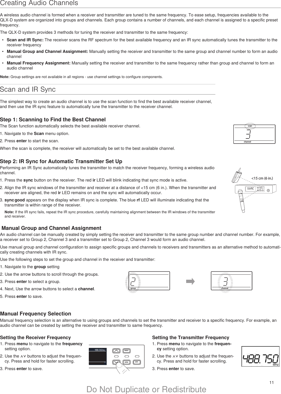 11Do Not Duplicate or Redistributemenuenter syncon&lt;15 cm (6 in.) lllllllllllllllchannelscanIIIIIIIIIIIIIIIIIIIIIIIIIIIIIIIIIIIIIIIIIIIIIIIIScan and IR Sync The simplest way to create an audio channel is to use the scan function to find the best available receiver channel, and then use the IR sync feature to automatically tune the transmitter to the receiver channel. Step 1: Scanning to Find the Best ChannelThe Scan function automatically selects the best available receiver channel.1. Navigate to the Scan menu option. 2. Press enter to start the scan.When the scan is complete, the receiver will automatically be set to the best available channel.Step 2: IR Sync for Automatic Transmitter Set UpPerforming an IR Sync automatically tunes the transmitter to match the receiver frequency, forming a wireless audio channel.1. Press the sync button on the receiver. The red ir LED will blink indicating that sync mode is active.2. Align the IR sync windows of the transmitter and receiver at a distance of &lt;15 cm (6 in.). When the transmitter and receiver are aligned, the red ir LED remains on and the sync will automatically occur. 3. sync good appears on the display when IR sync is complete. The blue rf LED will illuminate indicating that the transmitter is within range of the receiver.Note: If the IR sync fails, repeat the IR sync procedure, carefully maintaining alignment between the IR windows of the transmitter and receiver.menuenter syncchannelIIIIIIIIIIIIIIIIIIIIIIIIIIIIIIIIIIIIIIIIIIIIIIIIIIIIIIgroupIIIIIIIIIIIIIIIIIIIIIIIIIIIIIIIIIIIIIIIIIIIIIIIIIIIIIIIIIIIIIIIIIIIIIIIIIIIIIINote: Group settings are not available in all regions - use channel settings to configure components. Manual Group and Channel AssignmentAn audio channel can be manually created by simply setting the receiver and transmitter to the same group number and channel number. For example, a receiver set to Group 2, Channel 3 and a transmitter set to Group 2, Channel 3 would form an audio channel. Use manual group and channel configuration to assign specific groups and channels to receivers and transmitters as an alternative method to automati-cally creating channels with IR sync.Use the following steps to set the group and channel in the receiver and transmitter:1. Navigate to the group setting2. Use the arrow buttons to scroll through the groups.3. Press enter to select a group.4. Next, Use the arrow buttons to select a channel.5. Press enter to save.Manual Frequency SelectionManual frequency selection is an alternative to using groups and channels to set the transmitter and receiver to a specific frequency. For example, an audio channel can be created by setting the receiver and transmitter to same frequency.Setting the Receiver Frequency1. Press menu to navigate to the frequency setting option.2. Use the ⋀⋁ buttons to adjust the frequen-cy. Press and hold for faster scrolling.3. Press enter to save.Setting the Transmitter Frequency1. Press menu to navigate to the frequen-cy setting option.2. Use the ⋀⋁ buttons to adjust the frequen-cy. Press and hold for faster scrolling.3. Press enter to save.Creating Audio ChannelsA wireless audio channel is formed when a receiver and transmitter are tuned to the same frequency. To ease setup, frequencies available to the QLX-D system are organized into groups and channels. Each group contains a number of channels, and each channel is assigned to a specific preset frequency.The QLX-D system provides 3 methods for tuning the receiver and transmitter to the same frequency:•  Scan and IR Sync: The receiver scans the RF spectrum for the best available frequency and an IR sync automatically tunes the transmitter to the receiver frequency•  Manual Group and Channel Assignment: Manually setting the receiver and transmitter to the same group and channel number to form an audio channel•  Manual Frequency Assignment: Manually setting the receiver and transmitter to the same frequency rather than group and channel to form an audio channel