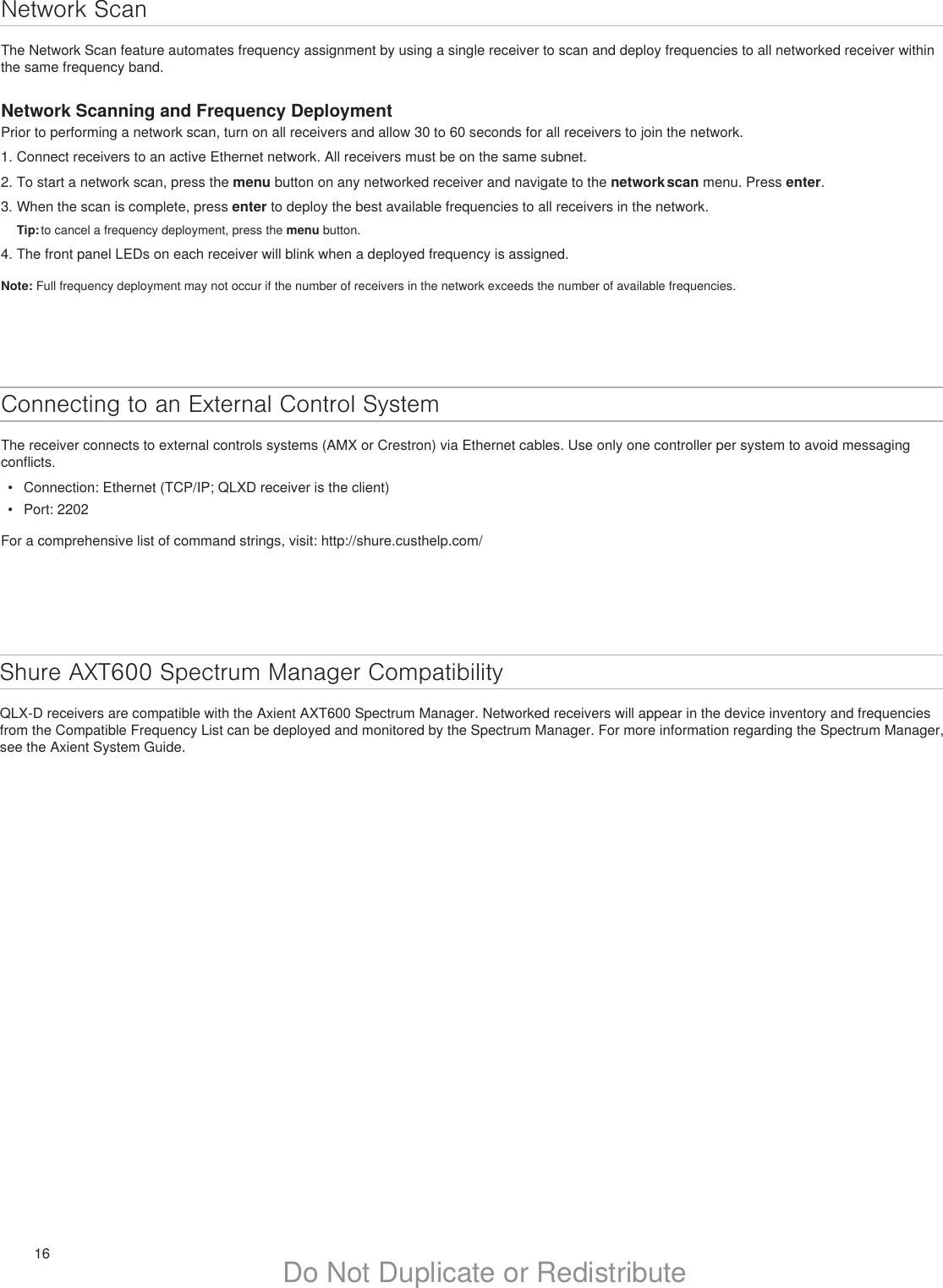 16 Do Not Duplicate or RedistributeNetwork ScanThe Network Scan feature automates frequency assignment by using a single receiver to scan and deploy frequencies to all networked receiver within the same frequency band.Network Scanning and Frequency DeploymentPrior to performing a network scan, turn on all receivers and allow 30 to 60 seconds for all receivers to join the network.1. Connect receivers to an active Ethernet network. All receivers must be on the same subnet.2. To start a network scan, press the menu button on any networked receiver and navigate to the network scan menu. Press enter.3. When the scan is complete, press enter to deploy the best available frequencies to all receivers in the network.Tip: to cancel a frequency deployment, press the menu button.4. The front panel LEDs on each receiver will blink when a deployed frequency is assigned.Note: Full frequency deployment may not occur if the number of receivers in the network exceeds the number of available frequencies.Connecting to an External Control SystemThe receiver connects to external controls systems (AMX or Crestron) via Ethernet cables. Use only one controller per system to avoid messaging conflicts.•  Connection: Ethernet (TCP/IP; QLXD receiver is the client)•  Port: 2202For a comprehensive list of command strings, visit: http://shure.custhelp.com/Shure AXT600 Spectrum Manager CompatibilityQLX-D receivers are compatible with the Axient AXT600 Spectrum Manager. Networked receivers will appear in the device inventory and frequencies from the Compatible Frequency List can be deployed and monitored by the Spectrum Manager. For more information regarding the Spectrum Manager, see the Axient System Guide.