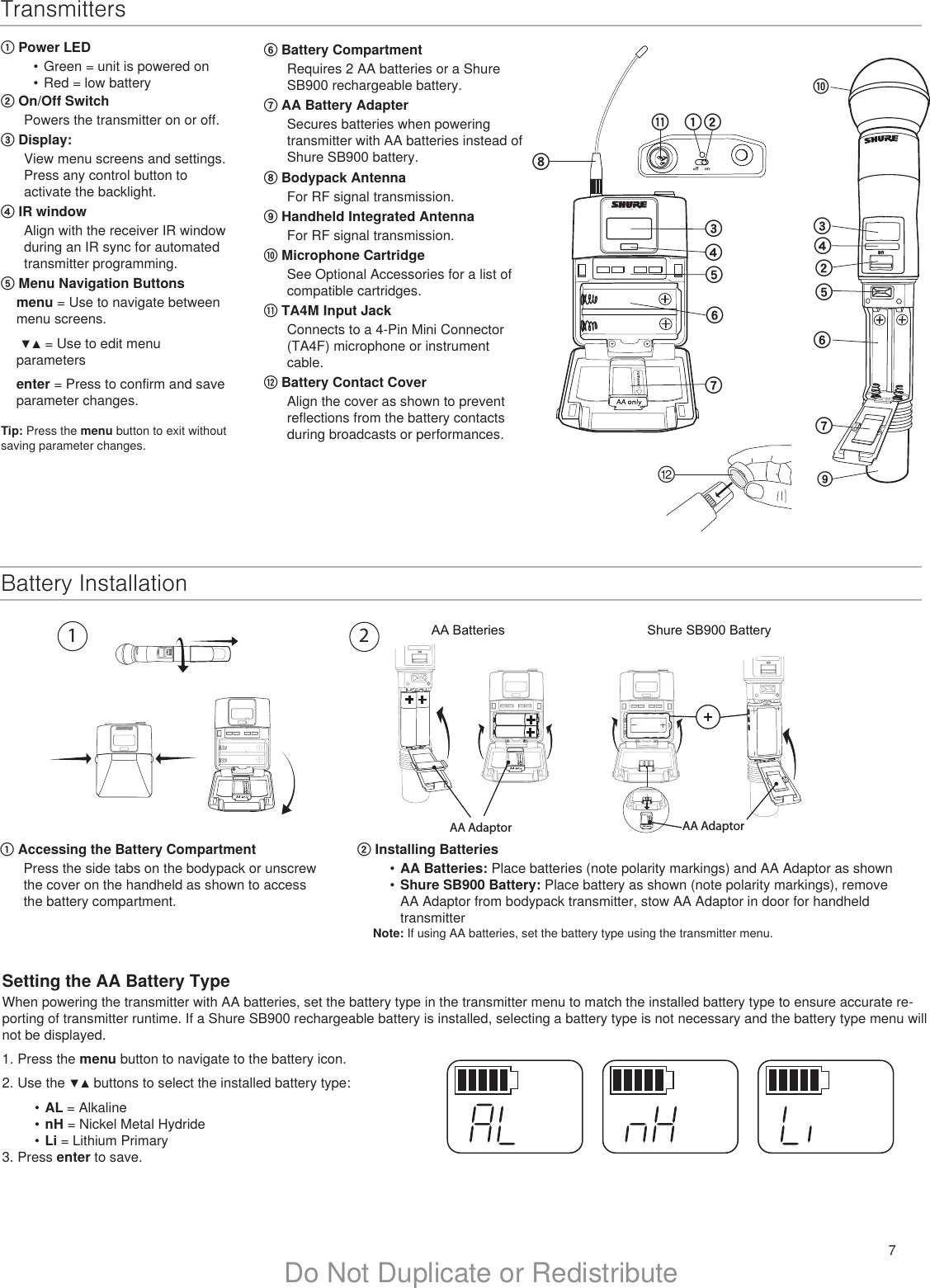 7Do Not Duplicate or RedistributeTransmitters① Power LED•  Green = unit is powered on•  Red = low battery② On/Off SwitchPowers the transmitter on or off.③ Display: View menu screens and settings. Press any control button to activate the backlight.④ IR window Align with the receiver IR window during an IR sync for automated transmitter programming.⑤ Menu Navigation Buttons menu = Use to navigate between menu screens.  ▼▲ = Use to edit menu parametersenter = Press to confirm and save parameter changes.Tip: Press the menu button to exit without saving parameter changes.⑥ Battery CompartmentRequires 2 AA batteries or a Shure SB900 rechargeable battery.⑦ AA Battery AdapterSecures batteries when powering transmitter with AA batteries instead of Shure SB900 battery.⑧ Bodypack AntennaFor RF signal transmission.⑨ Handheld Integrated AntennaFor RF signal transmission.⑩ Microphone CartridgeSee Optional Accessories for a list of compatible cartridges.⑪ TA4M Input JackConnects to a 4-Pin Mini Connector (TA4F) microphone or instrument cable.⑫ Battery Contact Cover Align the cover as shown to prevent reflections from the battery contacts during broadcasts or performances.onULXD2⑩②④⑤⑥⑦③⑪ULXD1①②③④⑤⑥⑦⑧⑨⑫Battery InstallationSetting the AA Battery TypeWhen powering the transmitter with AA batteries, set the battery type in the transmitter menu to match the installed battery type to ensure accurate re-porting of transmitter runtime. If a Shure SB900 rechargeable battery is installed, selecting a battery type is not necessary and the battery type menu will not be displayed.1. Press the menu button to navigate to the battery icon.2. Use the ▼▲ buttons to select the installed battery type:•  AL = Alkaline•  nH = Nickel Metal Hydride•  Li = Lithium Primary3. Press enter to save.① Accessing the Battery CompartmentPress the side tabs on the bodypack or unscrew the cover on the handheld as shown to access the battery compartment.AA Batteries Shure SB900 BatteryonBodypack Transmitterno2DXLUonAA AdaptorAA Adaptor② Installing Batteries•  AA Batteries: Place batteries (note polarity markings) and AA Adaptor as shown •  Shure SB900 Battery: Place battery as shown (note polarity markings), remove AA Adaptor from bodypack transmitter, stow AA Adaptor in door for handheld transmitter Note: If using AA batteries, set the battery type using the transmitter menu.