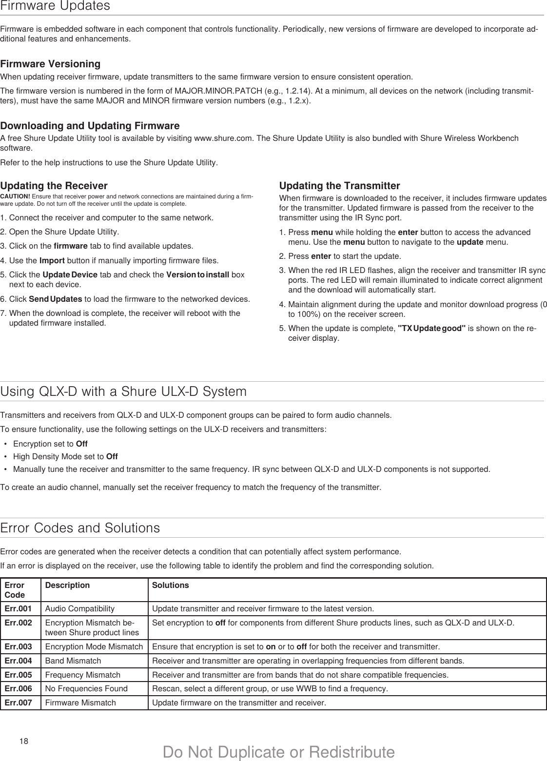 18 Do Not Duplicate or RedistributeFirmware UpdatesFirmware is embedded software in each component that controls functionality. Periodically, new versions of firmware are developed to incorporate ad-ditional features and enhancements.Firmware VersioningWhen updating receiver firmware, update transmitters to the same firmware version to ensure consistent operation.The firmware version is numbered in the form of MAJOR.MINOR.PATCH (e.g., 1.2.14). At a minimum, all devices on the network (including transmit-ters), must have the same MAJOR and MINOR firmware version numbers (e.g., 1.2.x).Downloading and Updating FirmwareA free Shure Update Utility tool is available by visiting www.shure.com. The Shure Update Utility is also bundled with Shure Wireless Workbench software.Refer to the help instructions to use the Shure Update Utility.Using QLX-D with a Shure ULX-D SystemTransmitters and receivers from QLX-D and ULX-D component groups can be paired to form audio channels.To ensure functionality, use the following settings on the ULX-D receivers and transmitters:•  Encryption set to Off•  High Density Mode set to Off•  Manually tune the receiver and transmitter to the same frequency. IR sync between QLX-D and ULX-D components is not supported.To create an audio channel, manually set the receiver frequency to match the frequency of the transmitter.Error Codes and SolutionsError codes are generated when the receiver detects a condition that can potentially affect system performance.If an error is displayed on the receiver, use the following table to identify the problem and find the corresponding solution.Error CodeDescription SolutionsErr.001 Audio Compatibility Update transmitter and receiver firmware to the latest version.Err.002 Encryption Mismatch be-tween Shure product linesSet encryption to off for components from different Shure products lines, such as QLX-D and ULX-D.Err.003 Encryption Mode Mismatch Ensure that encryption is set to on or to off for both the receiver and transmitter. Err.004 Band Mismatch Receiver and transmitter are operating in overlapping frequencies from different bands.Err.005 Frequency Mismatch Receiver and transmitter are from bands that do not share compatible frequencies.Err.006 No Frequencies Found Rescan, select a different group, or use WWB to find a frequency.Err.007 Firmware Mismatch Update firmware on the transmitter and receiver.Updating the ReceiverCAUTION! Ensure that receiver power and network connections are maintained during a firm-ware update. Do not turn off the receiver until the update is complete.1. Connect the receiver and computer to the same network.2. Open the Shure Update Utility.3. Click on the firmware tab to find available updates.4. Use the Import button if manually importing firmware files.5. Click the Update Device tab and check the Version to install box next to each device.6. Click Send Updates to load the firmware to the networked devices.7. When the download is complete, the receiver will reboot with the updated firmware installed.Updating the TransmitterWhen firmware is downloaded to the receiver, it includes firmware updates for the transmitter. Updated firmware is passed from the receiver to the transmitter using the IR Sync port.1. Press menu while holding the enter button to access the advanced menu. Use the menu button to navigate to the update menu.2. Press enter to start the update.3. When the red IR LED flashes, align the receiver and transmitter IR sync ports. The red LED will remain illuminated to indicate correct alignment and the download will automatically start.4. Maintain alignment during the update and monitor download progress (0 to 100%) on the receiver screen. 5. When the update is complete, &quot;TX Update good&quot; is shown on the re-ceiver display.