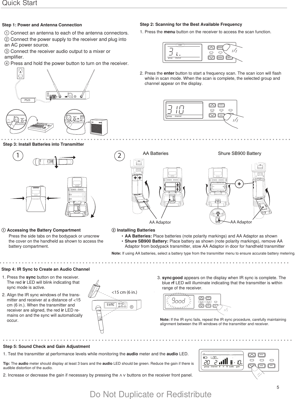 5Do Not Duplicate or RedistributeQuick StartStep 1: Power and Antenna Connection① Connect an antenna to each of the antenna connectors.② Connect the power supply to the receiver and plug into an AC power source.③ Connect the receiver audio output to a mixer or amplifier.④ Press and hold the power button to turn on the receiver.Step 2: Scanning for the Best Available Frequency1. Press the menu button on the receiver to access the scan function.3. sync good appears on the display when IR sync is complete. The blue rf LED will illuminate indicating that the transmitter is within range of the receiver.PS232. Press the enter button to start a frequency scan. The scan icon will flash while in scan mode. When the scan is complete, the selected group and channel appear on the display.menuenteraudio rf irsyncgoodllllllllllllllllllllllllllllllllllllllllllllllllllllllllllllllllllllllmenuenter syncmenuenter syncon&lt;15 cm (6 in.) lllllllllllllllStep 5: Sound Check and Gain Adjustment1. Test the transmitter at performance levels while monitoring the audio meter and the audio LED. Tip: The audio meter should display at least 3 bars and the audio LED should be green. Reduce the gain if there is audible distortion of the audio.2. Increase or decrease the gain if necessary by pressing the ∧  ∨  buttons on the receiver front panel.menuenteraudio rf irsyncgroup channelmenuenteraudio rf irsyncgroup channelscanIIIIIIIIIIIIIIIIIIIIIIIIIIIIIIIIIIIIIIIIIIIIIIIINSTRUMENT OUTINSTRUMENT OUTStep 3: Install Batteries into Transmitter② Installing Batteries•  AA Batteries: Place batteries (note polarity markings) and AA Adaptor as shown •  Shure SB900 Battery: Place battery as shown (note polarity markings), remove AA Adaptor from bodypack transmitter, stow AA Adaptor in door for handheld transmitter Note: If using AA batteries, select a battery type from the transmitter menu to ensure accurate battery metering.① Accessing the Battery CompartmentPress the side tabs on the bodypack or unscrew the cover on the handheld as shown to access the battery compartment.1. Press the sync button on the receiver. The red ir LED will blink indicating that sync mode is active.2. Align the IR sync windows of the trans-mitter and receiver at a distance of &lt;15 cm (6 in.). When the transmitter and receiver are aligned, the red ir LED re-mains on and the sync will automatically occur.  Note: If the IR sync fails, repeat the IR sync procedure, carefully maintaining alignment between the IR windows of the transmitter and receiver.Step 4: IR Sync to Create an Audio ChannelAA Batteries Shure SB900 BatteryonBodypack Transmitterno2DXLUonAA AdaptorAA Adaptor