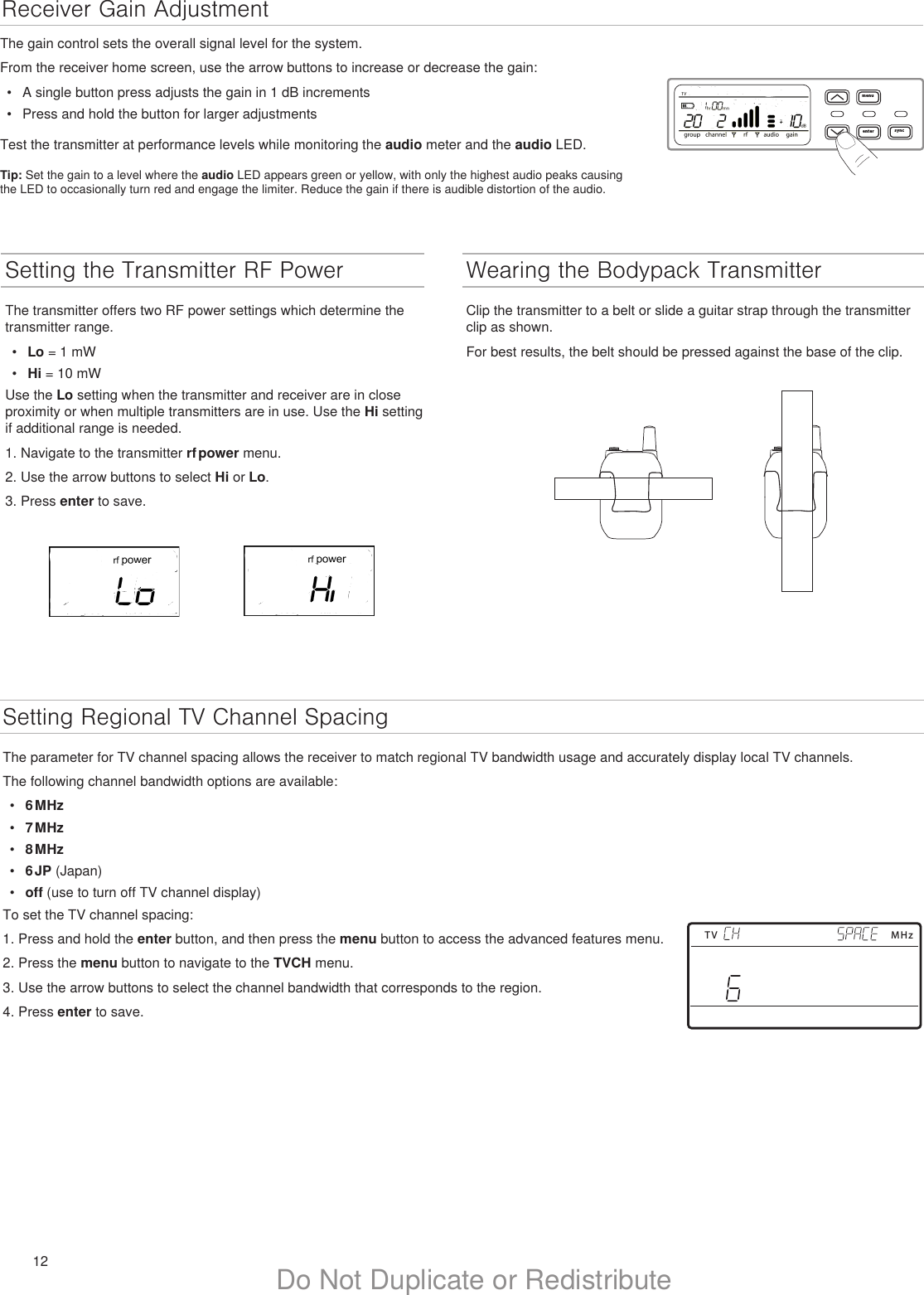 12 Do Not Duplicate or RedistributeSetting Regional TV Channel SpacingThe parameter for TV channel spacing allows the receiver to match regional TV bandwidth usage and accurately display local TV channels.The following channel bandwidth options are available:•  6 MHz•  7 MHz•  8 MHz•  6 JP (Japan)•  off (use to turn off TV channel display)To set the TV channel spacing:1. Press and hold the enter button, and then press the menu button to access the advanced features menu.2. Press the menu button to navigate to the TVCH menu.3. Use the arrow buttons to select the channel bandwidth that corresponds to the region.4. Press enter to save.Setting the Transmitter RF PowerThe transmitter offers two RF power settings which determine the transmitter range.•  Lo = 1 mW•  Hi = 10 mWUse the Lo setting when the transmitter and receiver are in close proximity or when multiple transmitters are in use. Use the Hi setting if additional range is needed.1. Navigate to the transmitter rf power menu.2. Use the arrow buttons to select Hi or Lo.3. Press enter to save.TV MHzReceiver Gain Adjustmentmenuenter syncThe gain control sets the overall signal level for the system.From the receiver home screen, use the arrow buttons to increase or decrease the gain:•  A single button press adjusts the gain in 1 dB increments•  Press and hold the button for larger adjustmentsTest the transmitter at performance levels while monitoring the audio meter and the audio LED.Tip: Set the gain to a level where the audio LED appears green or yellow, with only the highest audio peaks causing the LED to occasionally turn red and engage the limiter. Reduce the gain if there is audible distortion of the audio.Wearing the Bodypack TransmitterClip the transmitter to a belt or slide a guitar strap through the transmitter clip as shown. For best results, the belt should be pressed against the base of the clip. 