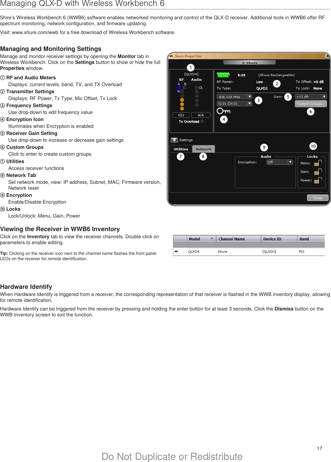 17Do Not Duplicate or Redistribute10Hardware IdentifyWhen Hardware Identify is triggered from a receiver, the corresponding representation of that receiver is flashed in the WWB inventory display, allowing for remote identification.Hardware Identify can be triggered from the receiver by pressing and holding the enter button for at least 3 seconds. Click the Dismiss button on the WWB Inventory screen to exit the function.Managing QLX-D with Wireless Workbench 6Shire’s Wireless Workbench 6 (WWB6) software enables networked monitoring and control of the QLX-D receiver. Additional tools in WWB6 offer RF spectrum monitoring, network configuration, and firmware updating.Visit: www.shure.com/wwb for a free download of Wireless Workbench software.Managing and Monitoring SettingsManage and monitor receiver settings by opening the Monitor tab in Wireless Workbench. Click on the Settings button to show or hide the full Properties window.① RF and Audio MetersDisplays: current levels, band, TV, and TX Overload② Transmitter SettingsDisplays: RF Power, Tx Type, Mic Offset, Tx Lock③ Frequency SettingsUse drop-down to edit frequency value④ Encryption IconIlluminates when Encryption is enabled⑤ Receiver Gain Setting Use drop-down to increase or decrease gain settings⑥ Custom GroupsClick to enter to create custom groups⑦ UtilitiesAccess receiver functions⑧ Network TabSet network mode, view: IP address, Subnet, MAC, Firmware version, Network reset⑨ EncryptionEnable/Disable Encryption⑩ LocksLock/Unlock: Menu, Gain, PowerViewing the Receiver in WWB6 InventoryClick on the Inventory tab to view the receiver channels. Double-click on parameters to enable editing.Tip: Clicking on the receiver icon next to the channel name flashes the front panel LEDs on the receiver for remote identification.