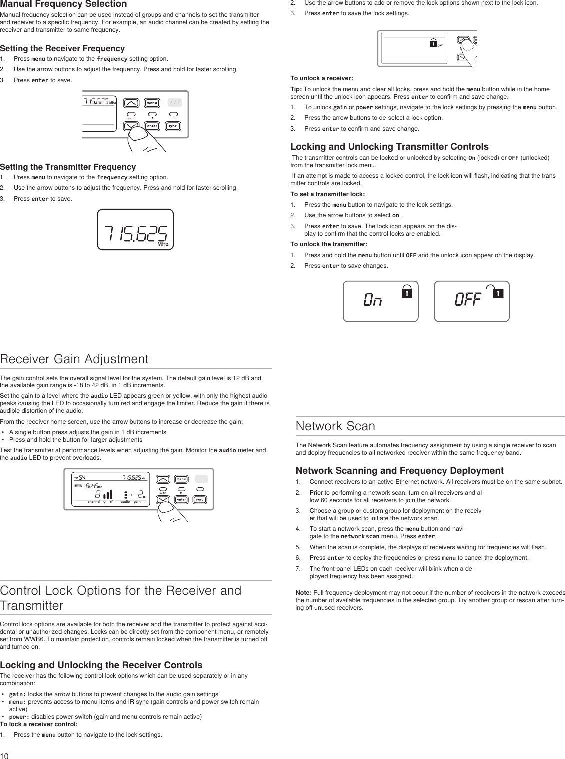 10Manual Frequency SelectionManual frequency selection can be used instead of groups and channels to set the transmitter and receiver to a specific frequency. For example, an audio channel can be created by setting the receiver and transmitter to same frequency.Setting the Receiver Frequency1.  Press menu to navigate to the frequency setting option.2.  Use the arrow buttons to adjust the frequency. Press and hold for faster scrolling.3.  Press enter to save.MHzSetting the Transmitter Frequency1.  Press menu to navigate to the frequency setting option.2.  Use the arrow buttons to adjust the frequency. Press and hold for faster scrolling.3.  Press enter to save.MHz2.  Use the arrow buttons to add or remove the lock options shown next to the lock icon.3.  Press enter to save the lock settings.menuentergainTo unlock a receiver:Tip: To unlock the menu and clear all locks, press and hold the menu button while in the home screen until the unlock icon appears. Press enter to confirm and save change. 1.  To unlock gain or power settings, navigate to the lock settings by pressing the menu button. 2.  Press the arrow buttons to de-select a lock option. 3.  Press enter to confirm and save change.Locking and Unlocking Transmitter Controls The transmitter controls can be locked or unlocked by selecting On (locked) or OFF (unlocked) from the transmitter lock menu. If an attempt is made to access a locked control, the lock icon will flash, indicating that the trans-mitter controls are locked. To set a transmitter lock:1.  Press the menu button to navigate to the lock settings.2.  Use the arrow buttons to select on.3.  Press enter to save. The lock icon appears on the dis-play to confirm that the control locks are enabled.To unlock the transmitter:1.  Press and hold the menu button until OFF and the unlock icon appear on the display.2.  Press enter to save changes.OFFReceiver Gain AdjustmentThe gain control sets the overall signal level for the system. The default gain level is 12 dB and the available gain range is -18 to 42 dB, in 1 dB increments. Set the gain to a level where the audio LED appears green or yellow, with only the highest audio peaks causing the LED to occasionally turn red and engage the limiter. Reduce the gain if there is audible distortion of the audio.From the receiver home screen, use the arrow buttons to increase or decrease the gain:•  A single button press adjusts the gain in 1 dB increments•  Press and hold the button for larger adjustmentsTest the transmitter at performance levels when adjusting the gain. Monitor the audio meter and the audio LED to prevent overloads.channel rf audio gaindBTV MHzhr mnNetwork ScanThe Network Scan feature automates frequency assignment by using a single receiver to scan and deploy frequencies to all networked receiver within the same frequency band.Network Scanning and Frequency Deployment1.  Connect receivers to an active Ethernet network. All receivers must be on the same subnet.2.  Prior to performing a network scan, turn on all receivers and al-low 60 seconds for all receivers to join the network.3.  Choose a group or custom group for deployment on the receiv-er that will be used to initiate the network scan.4.  To start a network scan, press the menu button and navi-gate to the network scan menu. Press enter. 5.  When the scan is complete, the displays of receivers waiting for frequencies will flash.6.  Press enter to deploy the frequencies or press menu to cancel the deployment. 7.  The front panel LEDs on each receiver will blink when a de-ployed frequency has been assigned.Note: Full frequency deployment may not occur if the number of receivers in the network exceeds the number of available frequencies in the selected group. Try another group or rescan after turn-ing off unused receivers.Control Lock Options for the Receiver and TransmitterControl lock options are available for both the receiver and the transmitter to protect against acci-dental or unauthorized changes. Locks can be directly set from the component menu, or remotely set from WWB6. To maintain protection, controls remain locked when the transmitter is turned off and turned on.Locking and Unlocking the Receiver ControlsThe receiver has the following control lock options which can be used separately or in any combination:•  gain: locks the arrow buttons to prevent changes to the audio gain settings•  menu: prevents access to menu items and IR sync (gain controls and power switch remain active)•  power: disables power switch (gain and menu controls remain active)To lock a receiver control:1.  Press the menu button to navigate to the lock settings.