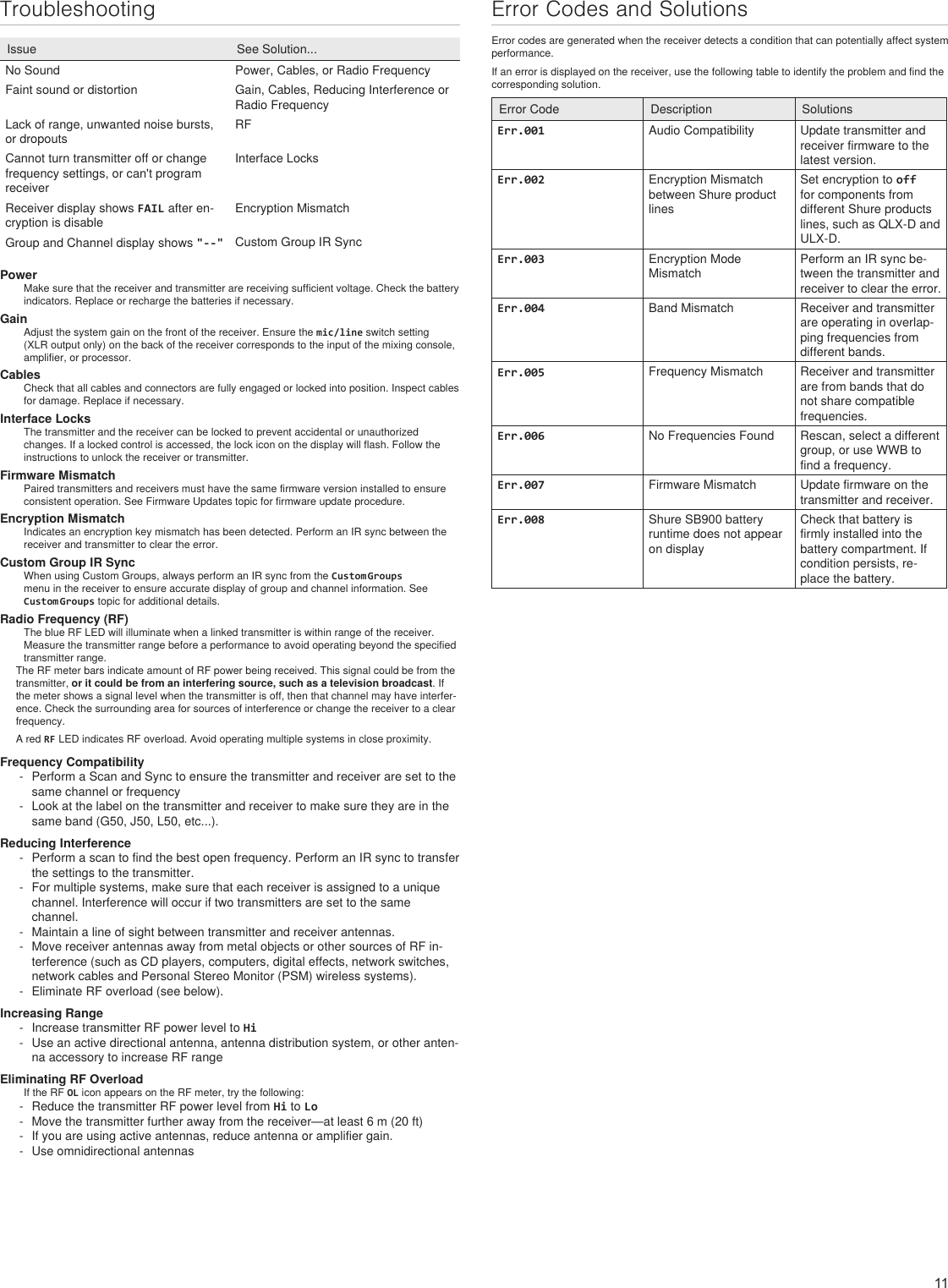 11TroubleshootingIssue See Solution...No Sound Power, Cables, or Radio FrequencyFaint sound or distortion Gain, Cables, Reducing Interference or Radio FrequencyLack of range, unwanted noise bursts, or dropoutsRFCannot turn transmitter off or change frequency settings, or can&apos;t program receiverInterface LocksReceiver display shows FAIL after en-cryption is disableEncryption MismatchGroup and Channel display shows &quot;--&quot; Custom Group IR SyncPowerMake sure that the receiver and transmitter are receiving sufficient voltage. Check the battery indicators. Replace or recharge the batteries if necessary.GainAdjust the system gain on the front of the receiver. Ensure the mic/line switch setting (XLR output only) on the back of the receiver corresponds to the input of the mixing console, amplifier, or processor.CablesCheck that all cables and connectors are fully engaged or locked into position. Inspect cables for damage. Replace if necessary.Interface LocksThe transmitter and the receiver can be locked to prevent accidental or unauthorized changes. If a locked control is accessed, the lock icon on the display will flash. Follow the instructions to unlock the receiver or transmitter.Firmware MismatchPaired transmitters and receivers must have the same firmware version installed to ensure consistent operation. See Firmware Updates topic for firmware update procedure.Encryption MismatchIndicates an encryption key mismatch has been detected. Perform an IR sync between the receiver and transmitter to clear the error.Custom Group IR SyncWhen using Custom Groups, always perform an IR sync from the Custom Groups menu in the receiver to ensure accurate display of group and channel information. See Custom Groups topic for additional details.Radio Frequency (RF)The blue RF LED will illuminate when a linked transmitter is within range of the receiver. Measure the transmitter range before a performance to avoid operating beyond the specified transmitter range.The RF meter bars indicate amount of RF power being received. This signal could be from the transmitter, or it could be from an interfering source, such as a television broadcast. If the meter shows a signal level when the transmitter is off, then that channel may have interfer-ence. Check the surrounding area for sources of interference or change the receiver to a clear frequency.A red RF LED indicates RF overload. Avoid operating multiple systems in close proximity.Frequency Compatibility - Perform a Scan and Sync to ensure the transmitter and receiver are set to the same channel or frequency - Look at the label on the transmitter and receiver to make sure they are in the same band (G50, J50, L50, etc...).Reducing Interference - Perform a scan to find the best open frequency. Perform an IR sync to transfer the settings to the transmitter. - For multiple systems, make sure that each receiver is assigned to a unique channel. Interference will occur if two transmitters are set to the same channel. - Maintain a line of sight between transmitter and receiver antennas. - Move receiver antennas away from metal objects or other sources of RF in-terference (such as CD players, computers, digital effects, network switches, network cables and Personal Stereo Monitor (PSM) wireless systems). - Eliminate RF overload (see below).Increasing Range - Increase transmitter RF power level to Hi - Use an active directional antenna, antenna distribution system, or other anten-na accessory to increase RF rangeEliminating RF OverloadIf the RF OL icon appears on the RF meter, try the following:  - Reduce the transmitter RF power level from Hi to Lo - Move the transmitter further away from the receiver—at least 6 m (20 ft) - If you are using active antennas, reduce antenna or amplifier gain. - Use omnidirectional antennasError Codes and SolutionsError codes are generated when the receiver detects a condition that can potentially affect system performance.If an error is displayed on the receiver, use the following table to identify the problem and find the corresponding solution.Error Code Description SolutionsErr.001 Audio Compatibility Update transmitter and receiver firmware to the latest version.Err.002 Encryption Mismatch between Shure product linesSet encryption to off for components from different Shure products lines, such as QLX-D and ULX-D.Err.003 Encryption Mode MismatchPerform an IR sync be-tween the transmitter and receiver to clear the error.Err.004 Band Mismatch Receiver and transmitter are operating in overlap-ping frequencies from different bands.Err.005 Frequency Mismatch Receiver and transmitter are from bands that do not share compatible frequencies.Err.006 No Frequencies Found Rescan, select a different group, or use WWB to find a frequency.Err.007 Firmware Mismatch Update firmware on the transmitter and receiver.Err.008 Shure SB900 battery runtime does not appear on displayCheck that battery is firmly installed into the battery compartment. If condition persists, re-place the battery.