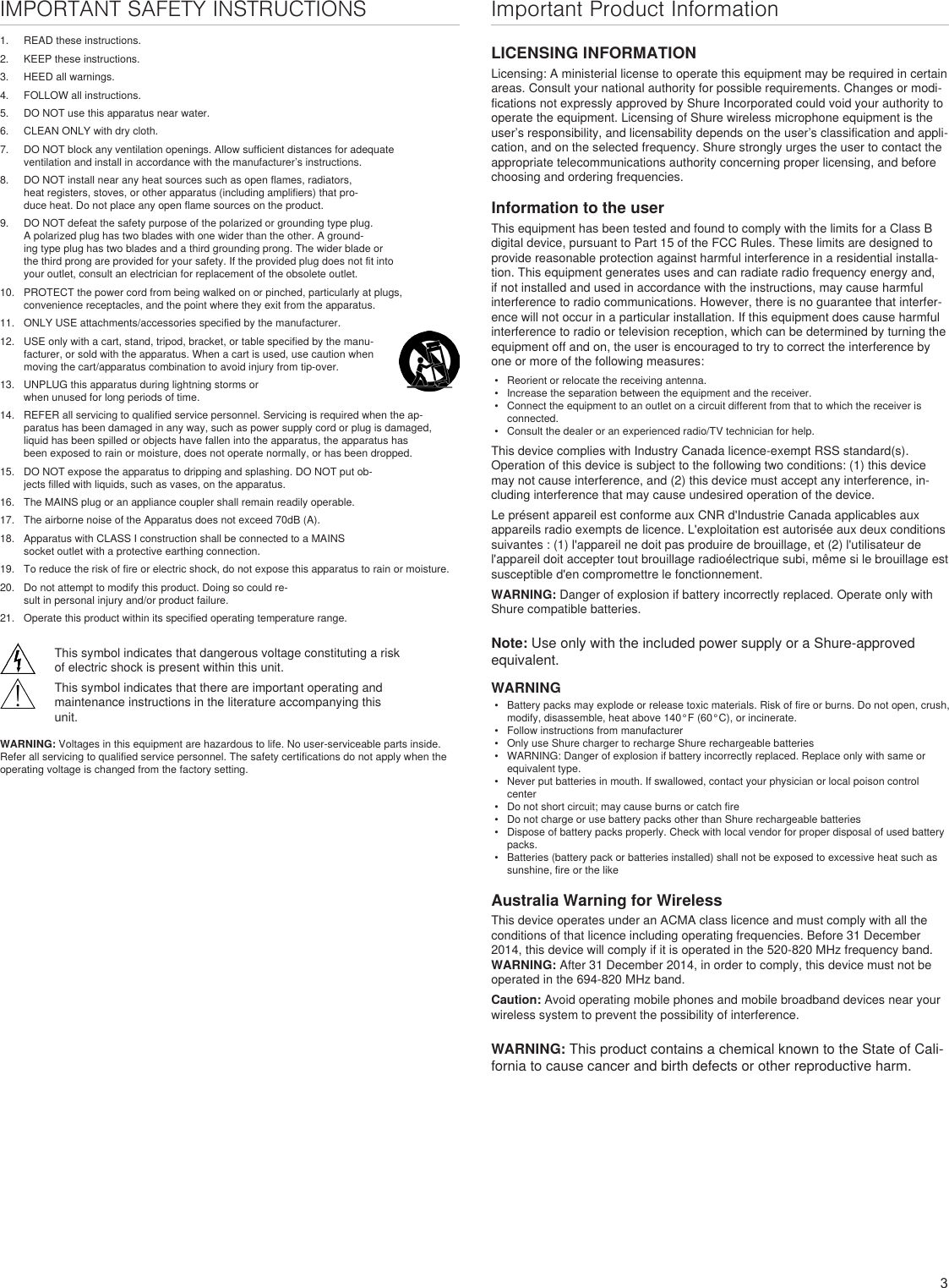 3IMPORTANT SAFETY INSTRUCTIONS1.  READ these instructions. 2.  KEEP these instructions. 3.  HEED all warnings.4.  FOLLOW all instructions. 5.  DO NOT use this apparatus near water. 6.  CLEAN ONLY with dry cloth. 7.  DO NOT block any ventilation openings. Allow sufficient distances for adequate ventilation and install in accordance with the manufacturer’s instructions. 8.  DO NOT install near any heat sources such as open flames, radiators, heat registers, stoves, or other apparatus (including amplifiers) that pro-duce heat. Do not place any open flame sources on the product. 9.  DO NOT defeat the safety purpose of the polarized or grounding type plug. A polarized plug has two blades with one wider than the other. A ground-ing type plug has two blades and a third grounding prong. The wider blade or the third prong are provided for your safety. If the provided plug does not fit into your outlet, consult an electrician for replacement of the obsolete outlet. 10.  PROTECT the power cord from being walked on or pinched, particularly at plugs, convenience receptacles, and the point where they exit from the apparatus. 11.  ONLY USE attachments/accessories specified by the manufacturer.12.  USE only with a cart, stand, tripod, bracket, or table specified by the manu-facturer, or sold with the apparatus. When a cart is used, use caution when moving the cart/apparatus combination to avoid injury from tip-over.13.  UNPLUG this apparatus during lightning storms or when unused for long periods of time. 14.  REFER all servicing to qualified service personnel. Servicing is required when the ap-paratus has been damaged in any way, such as power supply cord or plug is damaged, liquid has been spilled or objects have fallen into the apparatus, the apparatus has been exposed to rain or moisture, does not operate normally, or has been dropped. 15.  DO NOT expose the apparatus to dripping and splashing. DO NOT put ob-jects filled with liquids, such as vases, on the apparatus. 16.  The MAINS plug or an appliance coupler shall remain readily operable. 17.  The airborne noise of the Apparatus does not exceed 70dB (A). 18.  Apparatus with CLASS I construction shall be connected to a MAINS socket outlet with a protective earthing connection. 19.  To reduce the risk of fire or electric shock, do not expose this apparatus to rain or moisture. 20.  Do not attempt to modify this product. Doing so could re-sult in personal injury and/or product failure.21.  Operate this product within its specified operating temperature range.This symbol indicates that dangerous voltage constituting a risk of electric shock is present within this unit.This symbol indicates that there are important operating and maintenance instructions in the literature accompanying this unit.WARNING: Voltages in this equipment are hazardous to life. No user-serviceable parts inside. Refer all servicing to qualified service personnel. The safety certifications do not apply when the operating voltage is changed from the factory setting.Important Product InformationLICENSING INFORMATIONLicensing: A ministerial license to operate this equipment may be required in certain areas. Consult your national authority for possible requirements. Changes or modi-fications not expressly approved by Shure Incorporated could void your authority to operate the equipment. Licensing of Shure wireless microphone equipment is the user’s responsibility, and licensability depends on the user’s classification and appli-cation, and on the selected frequency. Shure strongly urges the user to contact the appropriate telecommunications authority concerning proper licensing, and before choosing and ordering frequencies. Information to the userThis equipment has been tested and found to comply with the limits for a Class B digital device, pursuant to Part 15 of the FCC Rules. These limits are designed to provide reasonable protection against harmful interference in a residential installa-tion. This equipment generates uses and can radiate radio frequency energy and, if not installed and used in accordance with the instructions, may cause harmful interference to radio communications. However, there is no guarantee that interfer-ence will not occur in a particular installation. If this equipment does cause harmful interference to radio or television reception, which can be determined by turning the equipment off and on, the user is encouraged to try to correct the interference by one or more of the following measures: •  Reorient or relocate the receiving antenna.•  Increase the separation between the equipment and the receiver.•  Connect the equipment to an outlet on a circuit different from that to which the receiver is connected.•  Consult the dealer or an experienced radio/TV technician for help.This device complies with Industry Canada licence-exempt RSS standard(s). Operation of this device is subject to the following two conditions: (1) this device may not cause interference, and (2) this device must accept any interference, in-cluding interference that may cause undesired operation of the device. Le présent appareil est conforme aux CNR d&apos;Industrie Canada applicables aux appareils radio exempts de licence. L&apos;exploitation est autorisée aux deux conditions suivantes : (1) l&apos;appareil ne doit pas produire de brouillage, et (2) l&apos;utilisateur de l&apos;appareil doit accepter tout brouillage radioélectrique subi, même si le brouillage est susceptible d&apos;en compromettre le fonctionnement. WARNING: Danger of explosion if battery incorrectly replaced. Operate only with Shure compatible batteries.Note: Use only with the included power supply or a Shure-approved equivalent. WARNING•  Battery packs may explode or release toxic materials. Risk of fire or burns. Do not open, crush, modify, disassemble, heat above 140°F (60°C), or incinerate.•  Follow instructions from manufacturer•  Only use Shure charger to recharge Shure rechargeable batteries•  WARNING: Danger of explosion if battery incorrectly replaced. Replace only with same or equivalent type.•  Never put batteries in mouth. If swallowed, contact your physician or local poison control center•  Do not short circuit; may cause burns or catch fire•  Do not charge or use battery packs other than Shure rechargeable batteries•  Dispose of battery packs properly. Check with local vendor for proper disposal of used battery packs.•  Batteries (battery pack or batteries installed) shall not be exposed to excessive heat such as sunshine, fire or the likeAustralia Warning for WirelessThis device operates under an ACMA class licence and must comply with all the conditions of that licence including operating frequencies. Before 31 December 2014, this device will comply if it is operated in the 520-820 MHz frequency band. WARNING: After 31 December 2014, in order to comply, this device must not be operated in the 694-820 MHz band.Caution: Avoid operating mobile phones and mobile broadband devices near your wireless system to prevent the possibility of interference.WARNING: This product contains a chemical known to the State of Cali-fornia to cause cancer and birth defects or other reproductive harm. 