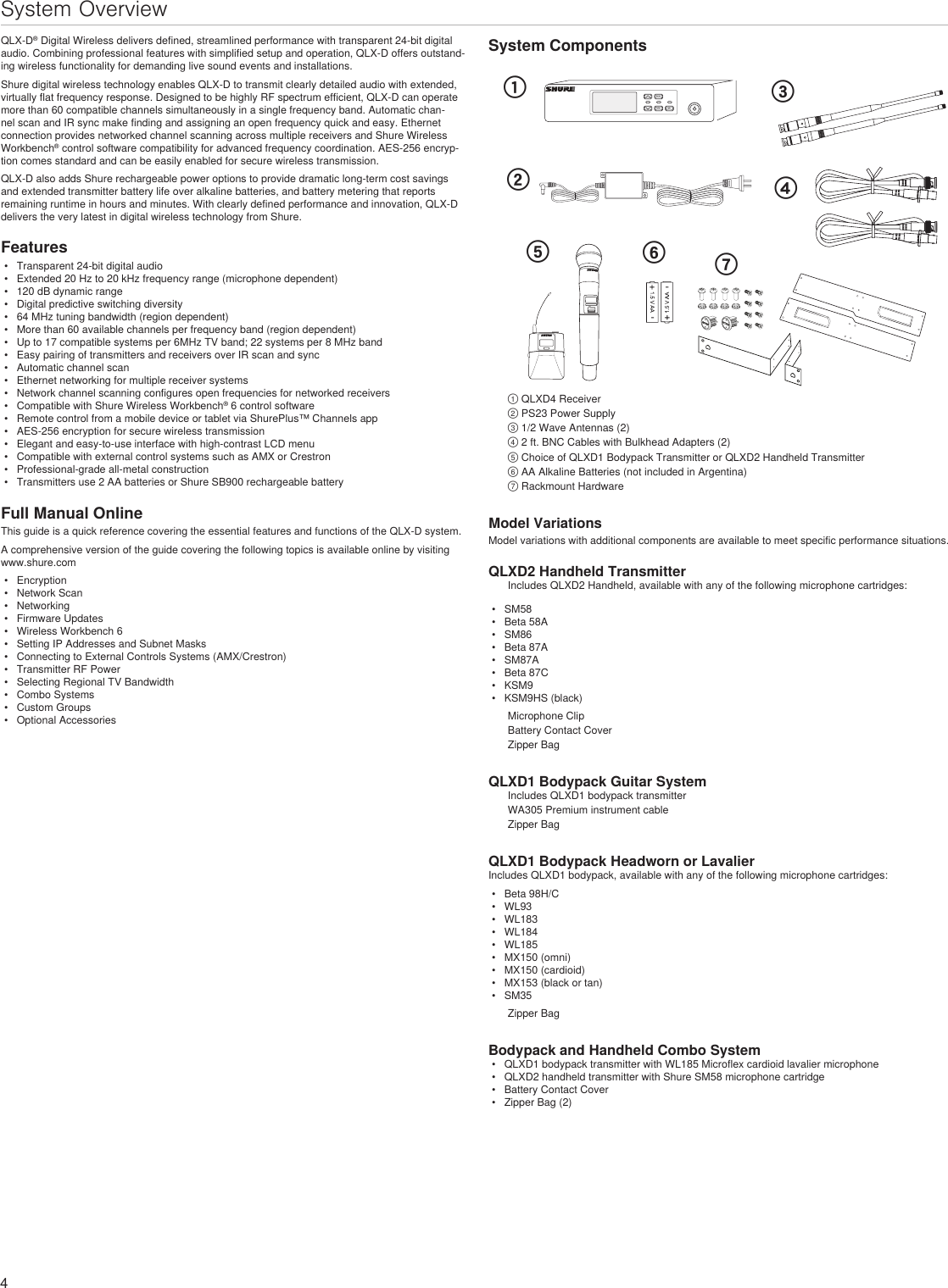 4System OverviewQLX-D® Digital Wireless delivers defined, streamlined performance with transparent 24-bit digital audio. Combining professional features with simplified setup and operation, QLX-D offers outstand-ing wireless functionality for demanding live sound events and installations.Shure digital wireless technology enables QLX-D to transmit clearly detailed audio with extended, virtually flat frequency response. Designed to be highly RF spectrum efficient, QLX-D can operate more than 60 compatible channels simultaneously in a single frequency band. Automatic chan-nel scan and IR sync make finding and assigning an open frequency quick and easy. Ethernet connection provides networked channel scanning across multiple receivers and Shure Wireless Workbench® control software compatibility for advanced frequency coordination. AES-256 encryp-tion comes standard and can be easily enabled for secure wireless transmission.QLX-D also adds Shure rechargeable power options to provide dramatic long-term cost savings and extended transmitter battery life over alkaline batteries, and battery metering that reports remaining runtime in hours and minutes. With clearly defined performance and innovation, QLX-D delivers the very latest in digital wireless technology from Shure.Features•  Transparent 24-bit digital audio•  Extended 20 Hz to 20 kHz frequency range (microphone dependent)•  120 dB dynamic range•  Digital predictive switching diversity•  64 MHz tuning bandwidth (region dependent)•  More than 60 available channels per frequency band (region dependent)•  Up to 17 compatible systems per 6MHz TV band; 22 systems per 8 MHz band•  Easy pairing of transmitters and receivers over IR scan and sync•  Automatic channel scan•  Ethernet networking for multiple receiver systems•  Network channel scanning configures open frequencies for networked receivers•  Compatible with Shure Wireless Workbench® 6 control software•  Remote control from a mobile device or tablet via ShurePlus™ Channels app•  AES-256 encryption for secure wireless transmission•  Elegant and easy-to-use interface with high-contrast LCD menu•  Compatible with external control systems such as AMX or Crestron•  Professional-grade all-metal construction•  Transmitters use 2 AA batteries or Shure SB900 rechargeable batteryFull Manual OnlineThis guide is a quick reference covering the essential features and functions of the QLX-D system.A comprehensive version of the guide covering the following topics is available online by visiting www.shure.com•  Encryption•  Network Scan•  Networking•  Firmware Updates•  Wireless Workbench 6•  Setting IP Addresses and Subnet Masks•  Connecting to External Controls Systems (AMX/Crestron)•  Transmitter RF Power•  Selecting Regional TV Bandwidth•  Combo Systems•  Custom Groups•  Optional AccessoriesSystem Componentsmenuenter sync௔௕௖ௗon௘௙௚① QLXD4 Receiver② PS23 Power Supply③ 1/2 Wave Antennas (2)④ 2 ft. BNC Cables with Bulkhead Adapters (2)⑤ Choice of QLXD1 Bodypack Transmitter or QLXD2 Handheld Transmitter⑥ AA Alkaline Batteries (not included in Argentina)⑦ Rackmount HardwareModel VariationsModel variations with additional components are available to meet specific performance situations.QLXD2 Handheld TransmitterIncludes QLXD2 Handheld, available with any of the following microphone cartridges:•  SM58•  Beta 58A•  SM86•  Beta 87A•  SM87A•  Beta 87C•  KSM9•  KSM9HS (black)Microphone ClipBattery Contact CoverZipper BagQLXD1 Bodypack Guitar SystemIncludes QLXD1 bodypack transmitterWA305 Premium instrument cableZipper BagQLXD1 Bodypack Headworn or LavalierIncludes QLXD1 bodypack, available with any of the following microphone cartridges:•  Beta 98H/C•  WL93•  WL183•  WL184•  WL185•  MX150 (omni)•  MX150 (cardioid)•  MX153 (black or tan)•  SM35Zipper BagBodypack and Handheld Combo System•  QLXD1 bodypack transmitter with WL185 Microflex cardioid lavalier microphone•  QLXD2 handheld transmitter with Shure SM58 microphone cartridge•  Battery Contact Cover•  Zipper Bag (2)