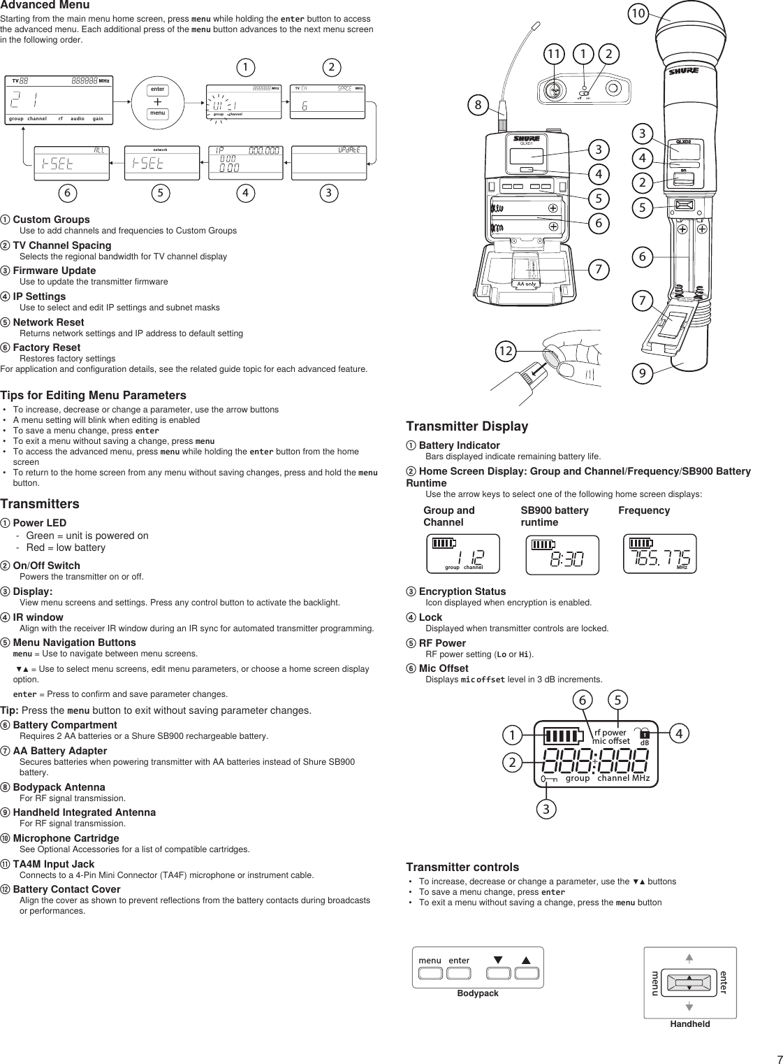 7Advanced MenuStarting from the main menu home screen, press menu while holding the enter button to access the advanced menu. Each additional press of the menu button advances to the next menu screen in the following order.T V M Hzgro up channelT V M Hzaud ior f gainMH zgroup channelIIIIIIIIIIIIIIIne tw or kmenuenter+T V MH z1 23456① Custom GroupsUse to add channels and frequencies to Custom Groups② TV Channel SpacingSelects the regional bandwidth for TV channel display③ Firmware UpdateUse to update the transmitter firmware④ IP SettingsUse to select and edit IP settings and subnet masks⑤ Network ResetReturns network settings and IP address to default setting⑥ Factory ResetRestores factory settingsFor application and configuration details, see the related guide topic for each advanced feature.Tips for Editing Menu Parameters•  To increase, decrease or change a parameter, use the arrow buttons•  A menu setting will blink when editing is enabled•  To save a menu change, press enter•  To exit a menu without saving a change, press menu•  To access the advanced menu, press menu while holding the enter button from the home screen•  To return to the home screen from any menu without saving changes, press and hold the menu button.Transmitters① Power LED - Green = unit is powered on - Red = low battery② On/Off SwitchPowers the transmitter on or off.③ Display: View menu screens and settings. Press any control button to activate the backlight.④ IR window Align with the receiver IR window during an IR sync for automated transmitter programming.⑤ Menu Navigation Buttons menu = Use to navigate between menu screens.  ▼▲ = Use to select menu screens, edit menu parameters, or choose a home screen display option.enter = Press to confirm and save parameter changes.Tip: Press the menu button to exit without saving parameter changes.⑥ Battery CompartmentRequires 2 AA batteries or a Shure SB900 rechargeable battery.⑦ AA Battery AdapterSecures batteries when powering transmitter with AA batteries instead of Shure SB900 battery.⑧ Bodypack AntennaFor RF signal transmission.⑨ Handheld Integrated AntennaFor RF signal transmission.⑩ Microphone CartridgeSee Optional Accessories for a list of compatible cartridges.⑪ TA4M Input JackConnects to a 4-Pin Mini Connector (TA4F) microphone or instrument cable.⑫ Battery Contact Cover Align the cover as shown to prevent reflections from the battery contacts during broadcasts or performances.onQLXD2QLXD11 22343455667789101112Transmitter Display① Battery IndicatorBars displayed indicate remaining battery life.② Home Screen Display: Group and Channel/Frequency/SB900 Battery RuntimeUse the arrow keys to select one of the following home screen displays:Group and ChannelSB900 battery runtimeFrequencygroup channel MHz③ Encryption StatusIcon displayed when encryption is enabled.④ LockDisplayed when transmitter controls are locked.⑤ RF PowerRF power setting (Lo or Hi).⑥ Mic OffsetDisplays mic offset level in 3 dB increments.group channelrf powermic osetMHzdB123456Transmitter controls•  To increase, decrease or change a parameter, use the ▼▲ buttons•  To save a menu change, press enter•  To exit a menu without saving a change, press the menu buttonmenu enterBodypackmenuenterHandheld