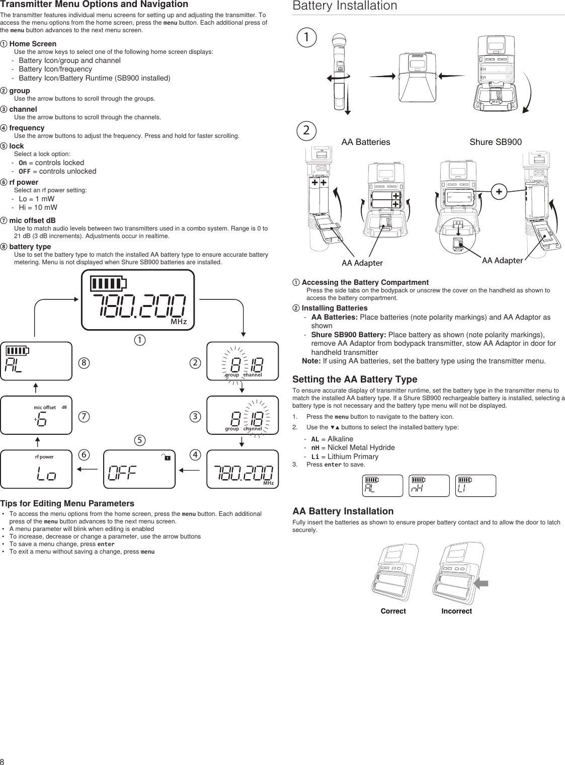8Battery InstallationAA Batteries Shure SB900onno2DXLUonAA Adapter AA Adapter① Accessing the Battery CompartmentPress the side tabs on the bodypack or unscrew the cover on the handheld as shown to access the battery compartment.② Installing Batteries - AA Batteries: Place batteries (note polarity markings) and AA Adaptor as shown  - Shure SB900 Battery: Place battery as shown (note polarity markings), remove AA Adaptor from bodypack transmitter, stow AA Adaptor in door for handheld transmitter Note: If using AA batteries, set the battery type using the transmitter menu.Setting the AA Battery TypeTo ensure accurate display of transmitter runtime, set the battery type in the transmitter menu to match the installed AA battery type. If a Shure SB900 rechargeable battery is installed, selecting a battery type is not necessary and the battery type menu will not be displayed.1.  Press the menu button to navigate to the battery icon.2.  Use the ▼▲ buttons to select the installed battery type: - AL = Alkaline - nH = Nickel Metal Hydride - Li = Lithium Primary3.  Press enter to save.AA Battery InstallationFully insert the batteries as shown to ensure proper battery contact and to allow the door to latch securely.CorrectIncorrectTransmitter Menu Options and NavigationThe transmitter features individual menu screens for setting up and adjusting the transmitter. To access the menu options from the home screen, press the menu button. Each additional press of the menu button advances to the next menu screen.① Home ScreenUse the arrow keys to select one of the following home screen displays: - Battery Icon/group and channel - Battery Icon/frequency - Battery Icon/Battery Runtime (SB900 installed)② groupUse the arrow buttons to scroll through the groups.③ channelUse the arrow buttons to scroll through the channels.④ frequencyUse the arrow buttons to adjust the frequency. Press and hold for faster scrolling.⑤ lockSelect a lock option: - On = controls locked - OFF = controls unlocked⑥ rf powerSelect an rf power setting: - Lo = 1 mW - Hi = 10 mW⑦ mic offset dBUse to match audio levels between two transmitters used in a combo system. Range is 0 to 21 dB (3 dB increments). Adjustments occur in realtime.⑧ battery typeUse to set the battery type to match the installed AA battery type to ensure accurate battery metering. Menu is not displayed when Shure SB900 batteries are installed.group channelgroup channelMHzMHzrf powermic oset dB12345678IIIIIIIIIIIIIIIIIIIIIIIIIIIIIIIIIIIIIIIIIIIIIIIIIITips for Editing Menu Parameters•  To access the menu options from the home screen, press the menu button. Each additional press of the menu button advances to the next menu screen.•  A menu parameter will blink when editing is enabled•  To increase, decrease or change a parameter, use the arrow buttons•  To save a menu change, press enter•  To exit a menu without saving a change, press menu