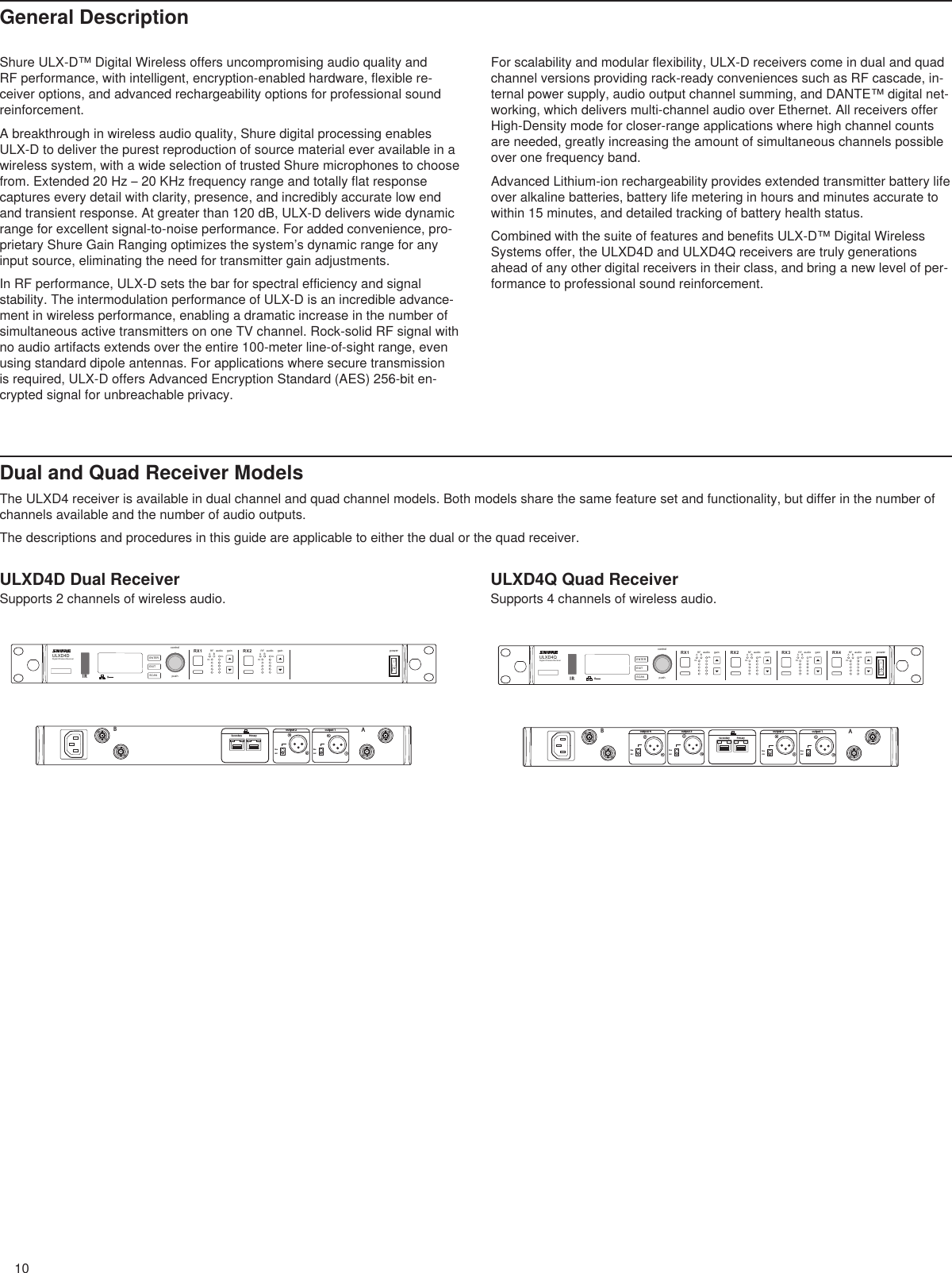 10linemiclinemicBAoutput 1output 2PrimarySecondaryULXD4DDigital Wireless ReceiverpushcontrolENTEREXITSCANpowerRFA BOLOLgainaudio RFA BOLOLgainaudioRX1 RX21 212IRlinemiclinemiclinemiclinemicBAoutput 1output 2output 3output 4PrimarySecondaryULXD4QDigital Wireless ReceiverpushcontrolENTEREXITSCANpowerRFA BOLOLgainaudio RFA BOLOLgainaudio RFA BOLOLgainaudio RFA BOLOLgainaudioRX1 RX2 RX3 RX412341 2 3 4IRShure ULX-D™ Digital Wireless offers uncompromising audio quality and RF performance, with intelligent, encryption-enabled hardware, flexible re-ceiver options, and advanced rechargeability options for professional sound reinforcement.A breakthrough in wireless audio quality, Shure digital processing enables ULX-D to deliver the purest reproduction of source material ever available in a wireless system, with a wide selection of trusted Shure microphones to choose from. Extended 20 Hz – 20 KHz frequency range and totally flat response captures every detail with clarity, presence, and incredibly accurate low end and transient response. At greater than 120 dB, ULX-D delivers wide dynamic range for excellent signal-to-noise performance. For added convenience, pro-prietary Shure Gain Ranging optimizes the system’s dynamic range for any input source, eliminating the need for transmitter gain adjustments.In RF performance, ULX-D sets the bar for spectral efficiency and signal stability. The intermodulation performance of ULX-D is an incredible advance-ment in wireless performance, enabling a dramatic increase in the number of simultaneous active transmitters on one TV channel. Rock-solid RF signal with no audio artifacts extends over the entire 100-meter line-of-sight range, even using standard dipole antennas. For applications where secure transmission is required, ULX-D offers Advanced Encryption Standard (AES) 256-bit en-crypted signal for unbreachable privacy.For scalability and modular flexibility, ULX-D receivers come in dual and quad channel versions providing rack-ready conveniences such as RF cascade, in-ternal power supply, audio output channel summing, and DANTE™ digital net-working, which delivers multi-channel audio over Ethernet. All receivers offer High-Density mode for closer-range applications where high channel counts are needed, greatly increasing the amount of simultaneous channels possible over one frequency band.Advanced Lithium-ion rechargeability provides extended transmitter battery life over alkaline batteries, battery life metering in hours and minutes accurate to within 15 minutes, and detailed tracking of battery health status.Combined with the suite of features and benefits ULX-D™ Digital Wireless Systems offer, the ULXD4D and ULXD4Q receivers are truly generations ahead of any other digital receivers in their class, and bring a new level of per-formance to professional sound reinforcement.Dual and Quad Receiver ModelsThe ULXD4 receiver is available in dual channel and quad channel models. Both models share the same feature set and functionality, but differ in the number of channels available and the number of audio outputs.The descriptions and procedures in this guide are applicable to either the dual or the quad receiver.ULXD4D Dual ReceiverSupports 2 channels of wireless audio.ULXD4Q Quad ReceiverSupports 4 channels of wireless audio.General Description