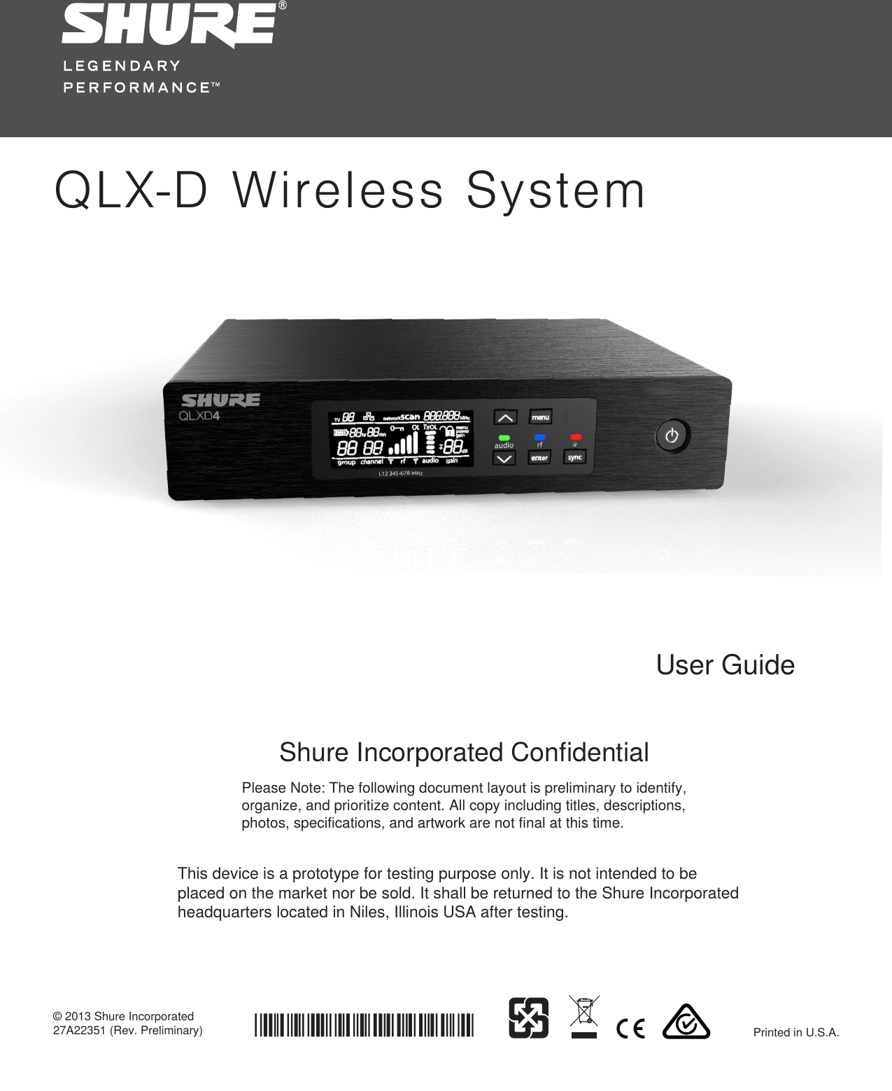 QLX-D Wireless SystemShure Incorporated Confidential© 2013 Shure Incorporated 27A22351 (Rev. Preliminary) Printed in U.S.A.Please Note: The following document layout is preliminary to identify, organize, and prioritize content. All copy including titles, descriptions, photos, specifications, and artwork are not final at this time. User GuideThis device is a prototype for testing purpose only. It is not intended to be placed on the market nor be sold. It shall be returned to the Shure Incorporated headquarters located in Niles, Illinois USA after testing.