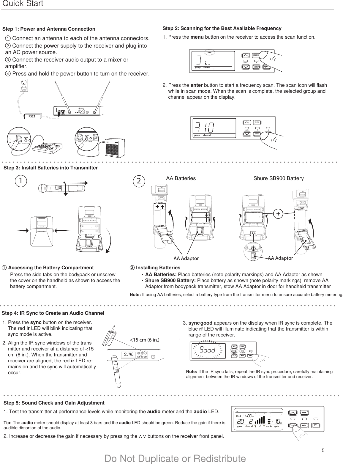 5Do Not Duplicate or RedistributeQuick StartStep 1: Power and Antenna Connection① Connect an antenna to each of the antenna connectors.② Connect the power supply to the receiver and plug into an AC power source.③ Connect the receiver audio output to a mixer or amplifier.④ Press and hold the power button to turn on the receiver.Step 2: Scanning for the Best Available Frequency1. Press the menu button on the receiver to access the scan function.3. sync good appears on the display when IR sync is complete. The blue rf LED will illuminate indicating that the transmitter is within range of the receiver.PS232. Press the enter button to start a frequency scan. The scan icon will flash while in scan mode. When the scan is complete, the selected group and channel appear on the display.menuenteraudio rf irsyncgoodllllllllllllllllllllllllllllllllllllllllllllllllllllllllllllllllllllllmenuenter syncmenuenter syncon&lt;15 cm (6 in.) lllllllllllllllStep 5: Sound Check and Gain Adjustment1. Test the transmitter at performance levels while monitoring the audio meter and the audio LED. Tip: The audio meter should display at least 3 bars and the audio LED should be green. Reduce the gain if there is audible distortion of the audio.2. Increase or decrease the gain if necessary by pressing the ∧  ∨  buttons on the receiver front panel.menuenteraudio rf irsyncgroup channelmenuenteraudio rf irsyncgroup channelscanIIIIIIIIIIIIIIIIIIIIIIIIIIIIIIIIIIIIIIIIIIIIIIIINSTRUMENT OUTINSTRUMENT OUTStep 3: Install Batteries into Transmitter② Installing Batteries•  AA Batteries: Place batteries (note polarity markings) and AA Adaptor as shown •  Shure SB900 Battery: Place battery as shown (note polarity markings), remove AA Adaptor from bodypack transmitter, stow AA Adaptor in door for handheld transmitter Note: If using AA batteries, select a battery type from the transmitter menu to ensure accurate battery metering.① Accessing the Battery CompartmentPress the side tabs on the bodypack or unscrew the cover on the handheld as shown to access the battery compartment.1. Press the sync button on the receiver. The red ir LED will blink indicating that sync mode is active.2. Align the IR sync windows of the trans-mitter and receiver at a distance of &lt;15 cm (6 in.). When the transmitter and receiver are aligned, the red ir LED re-mains on and the sync will automatically occur.  Note: If the IR sync fails, repeat the IR sync procedure, carefully maintaining alignment between the IR windows of the transmitter and receiver.Step 4: IR Sync to Create an Audio ChannelAA Batteries Shure SB900 BatteryonBodypack Transmitterno2DXLUonAA AdaptorAA Adaptor