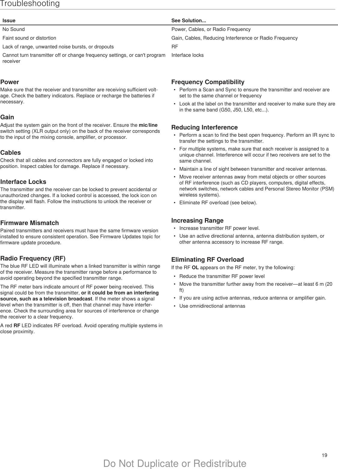 19Do Not Duplicate or RedistributeTroubleshootingIssue See Solution...No Sound Power, Cables, or Radio FrequencyFaint sound or distortion Gain, Cables, Reducing Interference or Radio FrequencyLack of range, unwanted noise bursts, or dropouts RFCannot turn transmitter off or change frequency settings, or can&apos;t program receiverInterface locksPowerMake sure that the receiver and transmitter are receiving sufficient volt-age. Check the battery indicators. Replace or recharge the batteries if necessary.GainAdjust the system gain on the front of the receiver. Ensure the mic/line switch setting (XLR output only) on the back of the receiver corresponds to the input of the mixing console, amplifier, or processor.CablesCheck that all cables and connectors are fully engaged or locked into position. Inspect cables for damage. Replace if necessary.Interface LocksThe transmitter and the receiver can be locked to prevent accidental or unauthorized changes. If a locked control is accessed, the lock icon on the display will flash. Follow the instructions to unlock the receiver or transmitter.Firmware MismatchPaired transmitters and receivers must have the same firmware version installed to ensure consistent operation. See Firmware Updates topic for firmware update procedure.Radio Frequency (RF)The blue RF LED will illuminate when a linked transmitter is within range of the receiver. Measure the transmitter range before a performance to avoid operating beyond the specified transmitter range.The RF meter bars indicate amount of RF power being received. This signal could be from the transmitter, or it could be from an interfering source, such as a television broadcast. If the meter shows a signal level when the transmitter is off, then that channel may have interfer-ence. Check the surrounding area for sources of interference or change the receiver to a clear frequency.A red RF LED indicates RF overload. Avoid operating multiple systems in close proximity.Frequency Compatibility•  Perform a Scan and Sync to ensure the transmitter and receiver are set to the same channel or frequency•  Look at the label on the transmitter and receiver to make sure they are in the same band (G50, J50, L50, etc...).Reducing Interference•  Perform a scan to find the best open frequency. Perform an IR sync to transfer the settings to the transmitter.•  For multiple systems, make sure that each receiver is assigned to a unique channel. Interference will occur if two receivers are set to the same channel.•  Maintain a line of sight between transmitter and receiver antennas.•  Move receiver antennas away from metal objects or other sources of RF interference (such as CD players, computers, digital effects, network switches, network cables and Personal Stereo Monitor (PSM) wireless systems).•  Eliminate RF overload (see below).Increasing Range•  Increase transmitter RF power level.•  Use an active directional antenna, antenna distribution system, or other antenna accessory to increase RF range.Eliminating RF OverloadIf the RF OL appears on the RF meter, try the following: •  Reduce the transmitter RF power level•  Move the transmitter further away from the receiver—at least 6 m (20 ft)•  If you are using active antennas, reduce antenna or amplifier gain.•  Use omnidirectional antennas