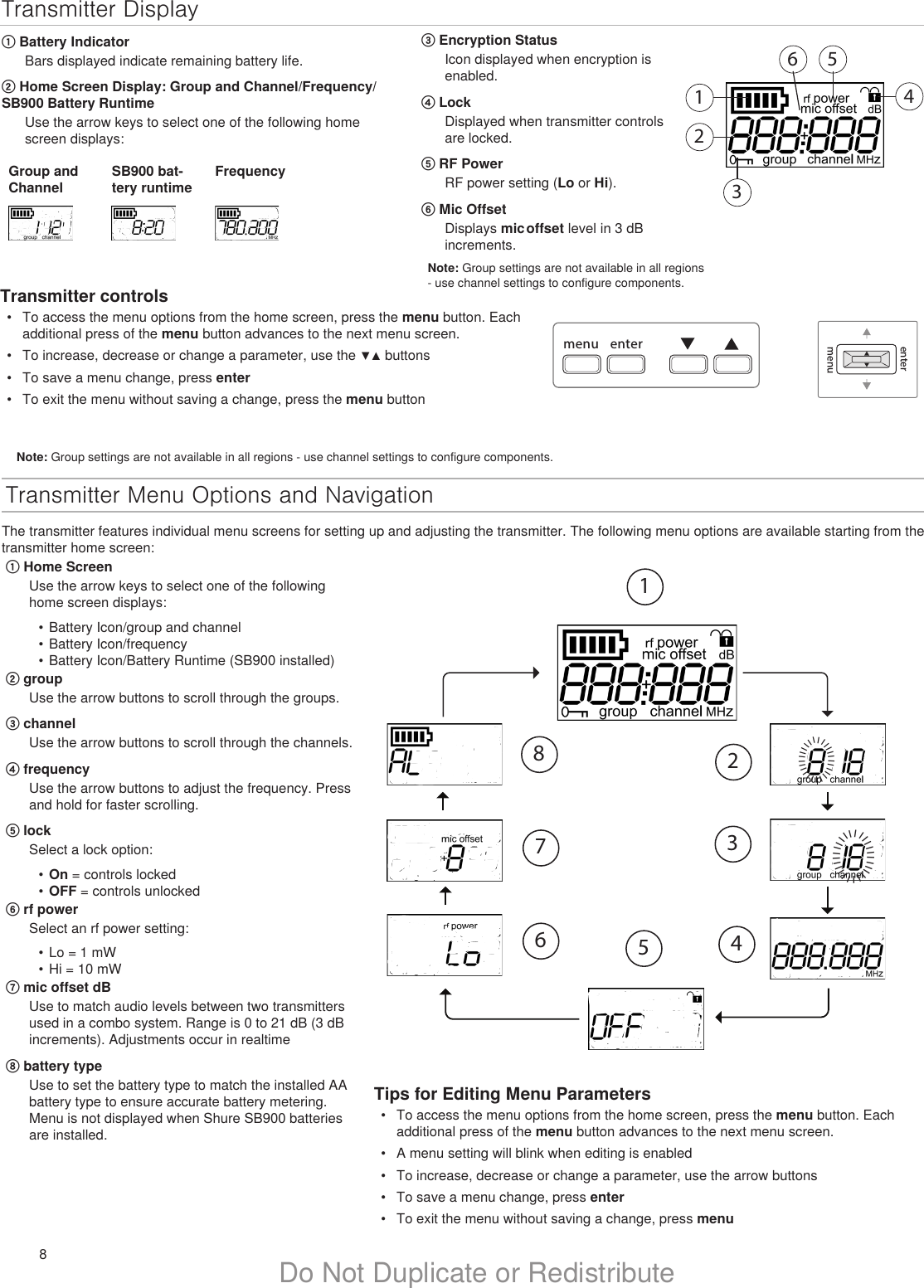 8Do Not Duplicate or RedistributeTransmitter Menu Options and NavigationThe transmitter features individual menu screens for setting up and adjusting the transmitter. The following menu options are available starting from the transmitter home screen:menu entermenuenterTips for Editing Menu Parameters•  To access the menu options from the home screen, press the menu button. Each additional press of the menu button advances to the next menu screen.•  A menu setting will blink when editing is enabled•  To increase, decrease or change a parameter, use the arrow buttons•  To save a menu change, press enter•  To exit the menu without saving a change, press menuIIIIIIIIIIIIIIIIIIIIIIIIIIIIIIIIIIIIIIIIIIIIIIIIII18276543Transmitter Display123456① Battery IndicatorBars displayed indicate remaining battery life.② Home Screen Display: Group and Channel/Frequency/SB900 Battery RuntimeUse the arrow keys to select one of the following home screen displays:Group and ChannelSB900 bat-tery runtimeFrequency③ Encryption StatusIcon displayed when encryption is enabled.④ LockDisplayed when transmitter controls are locked.⑤ RF PowerRF power setting (Lo or Hi).⑥ Mic OffsetDisplays mic offset level in 3 dB increments.① Home ScreenUse the arrow keys to select one of the following home screen displays:•  Battery Icon/group and channel•  Battery Icon/frequency•  Battery Icon/Battery Runtime (SB900 installed)② groupUse the arrow buttons to scroll through the groups.③ channelUse the arrow buttons to scroll through the channels.④ frequencyUse the arrow buttons to adjust the frequency. Press and hold for faster scrolling.⑤ lockSelect a lock option:•  On = controls locked•  OFF = controls unlocked⑥ rf powerSelect an rf power setting:•  Lo = 1 mW•  Hi = 10 mW⑦ mic offset dBUse to match audio levels between two transmitters used in a combo system. Range is 0 to 21 dB (3 dB increments). Adjustments occur in realtime⑧ battery typeUse to set the battery type to match the installed AA battery type to ensure accurate battery metering. Menu is not displayed when Shure SB900 batteries are installed.Note: Group settings are not available in all regions - use channel settings to configure components.Note: Group settings are not available in all regions - use channel settings to configure components.Transmitter controls•  To access the menu options from the home screen, press the menu button. Each additional press of the menu button advances to the next menu screen.•  To increase, decrease or change a parameter, use the ▼▲ buttons•  To save a menu change, press enter•  To exit the menu without saving a change, press the menu button