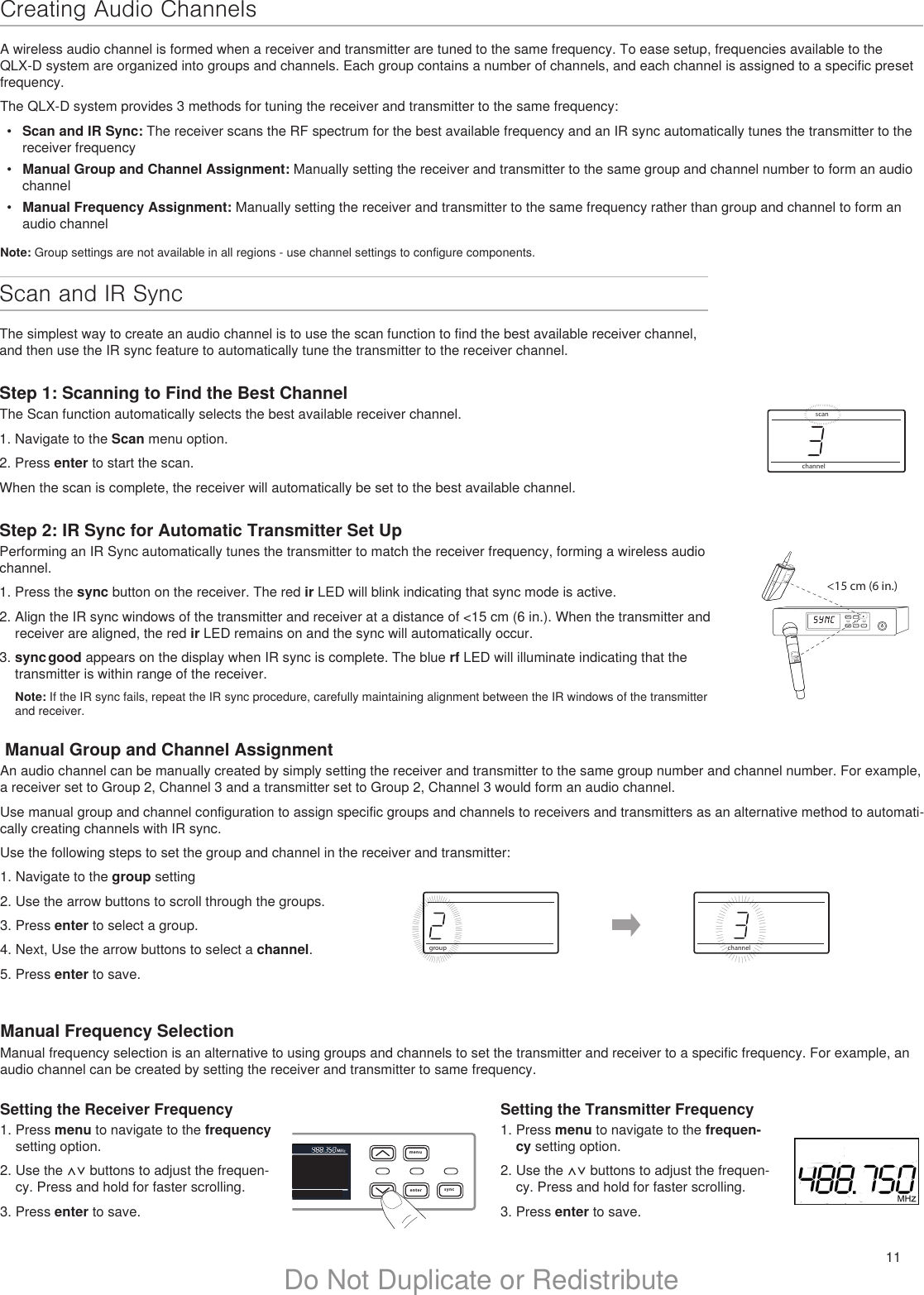 11Do Not Duplicate or Redistributemenuenter syncon&lt;15 cm (6 in.) lllllllllllllllchannelscanIIIIIIIIIIIIIIIIIIIIIIIIIIIIIIIIIIIIIIIIIIIIIIIIScan and IR Sync The simplest way to create an audio channel is to use the scan function to find the best available receiver channel, and then use the IR sync feature to automatically tune the transmitter to the receiver channel. Step 1: Scanning to Find the Best ChannelThe Scan function automatically selects the best available receiver channel.1. Navigate to the Scan menu option. 2. Press enter to start the scan.When the scan is complete, the receiver will automatically be set to the best available channel.Step 2: IR Sync for Automatic Transmitter Set UpPerforming an IR Sync automatically tunes the transmitter to match the receiver frequency, forming a wireless audio channel.1. Press the sync button on the receiver. The red ir LED will blink indicating that sync mode is active.2. Align the IR sync windows of the transmitter and receiver at a distance of &lt;15 cm (6 in.). When the transmitter and receiver are aligned, the red ir LED remains on and the sync will automatically occur. 3. sync good appears on the display when IR sync is complete. The blue rf LED will illuminate indicating that the transmitter is within range of the receiver.Note: If the IR sync fails, repeat the IR sync procedure, carefully maintaining alignment between the IR windows of the transmitter and receiver.menuenter syncchannelIIIIIIIIIIIIIIIIIIIIIIIIIIIIIIIIIIIIIIIIIIIIIIIIIIIIIIgroupIIIIIIIIIIIIIIIIIIIIIIIIIIIIIIIIIIIIIIIIIIIIIIIIIIIIIIIIIIIIIIIIIIIIIIIIIIIIIINote: Group settings are not available in all regions - use channel settings to configure components. Manual Group and Channel AssignmentAn audio channel can be manually created by simply setting the receiver and transmitter to the same group number and channel number. For example, a receiver set to Group 2, Channel 3 and a transmitter set to Group 2, Channel 3 would form an audio channel. Use manual group and channel configuration to assign specific groups and channels to receivers and transmitters as an alternative method to automati-cally creating channels with IR sync.Use the following steps to set the group and channel in the receiver and transmitter:1. Navigate to the group setting2. Use the arrow buttons to scroll through the groups.3. Press enter to select a group.4. Next, Use the arrow buttons to select a channel.5. Press enter to save.Manual Frequency SelectionManual frequency selection is an alternative to using groups and channels to set the transmitter and receiver to a specific frequency. For example, an audio channel can be created by setting the receiver and transmitter to same frequency.Setting the Receiver Frequency1. Press menu to navigate to the frequency setting option.2. Use the ⋀⋁ buttons to adjust the frequen-cy. Press and hold for faster scrolling.3. Press enter to save.Setting the Transmitter Frequency1. Press menu to navigate to the frequen-cy setting option.2. Use the ⋀⋁ buttons to adjust the frequen-cy. Press and hold for faster scrolling.3. Press enter to save.Creating Audio ChannelsA wireless audio channel is formed when a receiver and transmitter are tuned to the same frequency. To ease setup, frequencies available to the QLX-D system are organized into groups and channels. Each group contains a number of channels, and each channel is assigned to a specific preset frequency.The QLX-D system provides 3 methods for tuning the receiver and transmitter to the same frequency:•  Scan and IR Sync: The receiver scans the RF spectrum for the best available frequency and an IR sync automatically tunes the transmitter to the receiver frequency•  Manual Group and Channel Assignment: Manually setting the receiver and transmitter to the same group and channel number to form an audio channel•  Manual Frequency Assignment: Manually setting the receiver and transmitter to the same frequency rather than group and channel to form an audio channel