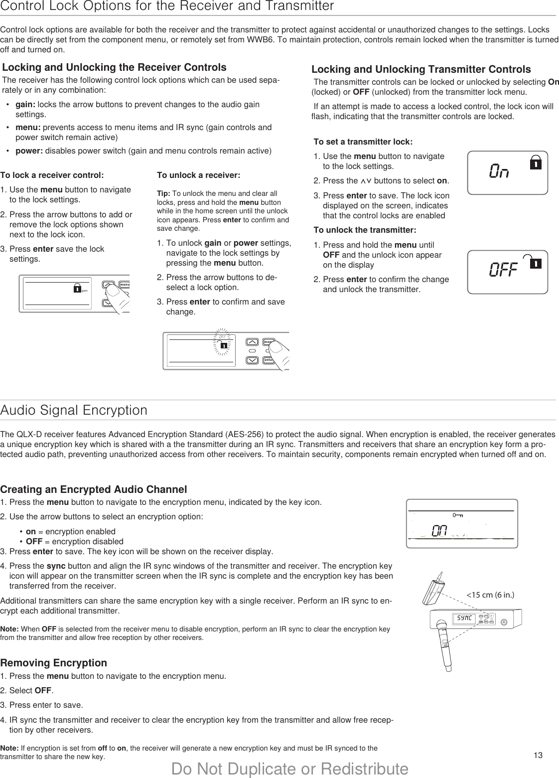 13Do Not Duplicate or RedistributeControl Lock Options for the Receiver and TransmitterControl lock options are available for both the receiver and the transmitter to protect against accidental or unauthorized changes to the settings. Locks can be directly set from the component menu, or remotely set from WWB6. To maintain protection, controls remain locked when the transmitter is turned off and turned on.Audio Signal EncryptionThe QLX-D receiver features Advanced Encryption Standard (AES-256) to protect the audio signal. When encryption is enabled, the receiver generates a unique encryption key which is shared with a the transmitter during an IR sync. Transmitters and receivers that share an encryption key form a pro-tected audio path, preventing unauthorized access from other receivers. To maintain security, components remain encrypted when turned off and on.Locking and Unlocking the Receiver ControlsThe receiver has the following control lock options which can be used sepa-rately or in any combination:•  gain: locks the arrow buttons to prevent changes to the audio gain settings.•  menu: prevents access to menu items and IR sync (gain controls and power switch remain active)•  power: disables power switch (gain and menu controls remain active)Locking and Unlocking Transmitter Controls The transmitter controls can be locked or unlocked by selecting On (locked) or OFF (unlocked) from the transmitter lock menu. If an attempt is made to access a locked control, the lock icon will flash, indicating that the transmitter controls are locked. menuenter syncgainmenuentersyncIIIIIIIIIIIIIIIIIIIIIIIIIIIIIIIIIOFFTo lock a receiver control:1. Use the menu button to navigate to the lock settings.2. Press the arrow buttons to add or remove the lock options shown next to the lock icon.3. Press enter save the lock settings.Creating an Encrypted Audio Channel1. Press the menu button to navigate to the encryption menu, indicated by the key icon.2. Use the arrow buttons to select an encryption option:•  on = encryption enabled•  OFF = encryption disabled3. Press enter to save. The key icon will be shown on the receiver display.4. Press the sync button and align the IR sync windows of the transmitter and receiver. The encryption key icon will appear on the transmitter screen when the IR sync is complete and the encryption key has been transferred from the receiver.Additional transmitters can share the same encryption key with a single receiver. Perform an IR sync to en-crypt each additional transmitter.Note: When OFF is selected from the receiver menu to disable encryption, perform an IR sync to clear the encryption key from the transmitter and allow free reception by other receivers.Removing Encryption1. Press the menu button to navigate to the encryption menu.2. Select OFF.3. Press enter to save.4. IR sync the transmitter and receiver to clear the encryption key from the transmitter and allow free recep-tion by other receivers.Note: If encryption is set from off to on, the receiver will generate a new encryption key and must be IR synced to the transmitter to share the new key.menuenter syncon&lt;15 cm (6 in.) lllllllllllllllTo unlock a receiver:Tip: To unlock the menu and clear all locks, press and hold the menu button while in the home screen until the unlock icon appears. Press enter to confirm and save change. 1. To unlock gain or power settings, navigate to the lock settings by pressing the menu button. 2. Press the arrow buttons to de-select a lock option. 3. Press enter to confirm and save change.To set a transmitter lock:1. Use the menu button to navigate to the lock settings.2. Press the ⋀⋁ buttons to select on.3. Press enter to save. The lock icon displayed on the screen, indicates that the control locks are enabledTo unlock the transmitter:1. Press and hold the menu until OFF and the unlock icon appear on the display2. Press enter to confirm the change and unlock the transmitter.