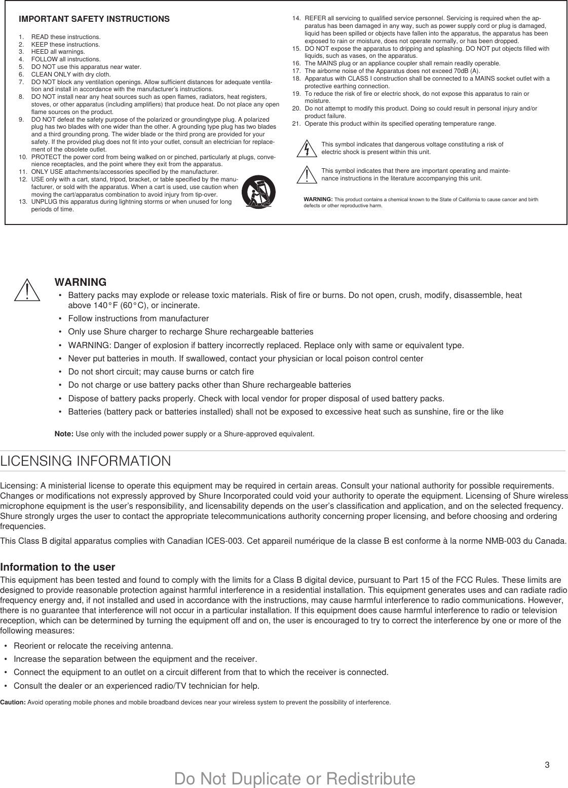 3Do Not Duplicate or RedistributeIMPORTANT SAFETY INSTRUCTIONS1.  READ these instructions. 2.  KEEP these instructions. 3.  HEED all warnings.4.  FOLLOW all instructions. 5.  DO NOT use this apparatus near water. 6.  CLEAN ONLY with dry cloth. 7.  DO NOT block any ventilation openings. Allow sufficient distances for adequate ventila-tion and install in accordance with the manufacturer’s instructions. 8.  DO NOT install near any heat sources such as open flames, radiators, heat registers, stoves, or other apparatus (including amplifiers) that produce heat. Do not place any open flame sources on the product. 9.  DO NOT defeat the safety purpose of the polarized or groundingtype plug. A polarized plug has two blades with one wider than the other. A grounding type plug has two blades and a third grounding prong. The wider blade or the third prong are provided for your safety. If the provided plug does not fit into your outlet, consult an electrician for replace-ment of the obsolete outlet. 10.  PROTECT the power cord from being walked on or pinched, particularly at plugs, conve-nience receptacles, and the point where they exit from the apparatus. 11.  ONLY USE attachments/accessories specified by the manufacturer.12.  USE only with a cart, stand, tripod, bracket, or table specified by the manu-facturer, or sold with the apparatus. When a cart is used, use caution when moving the cart/apparatus combination to avoid injury from tip-over.13.  UNPLUG this apparatus during lightning storms or when unused for long periods of time. 14.  REFER all servicing to qualified service personnel. Servicing is required when the ap-paratus has been damaged in any way, such as power supply cord or plug is damaged, liquid has been spilled or objects have fallen into the apparatus, the apparatus has been exposed to rain or moisture, does not operate normally, or has been dropped. 15.  DO NOT expose the apparatus to dripping and splashing. DO NOT put objects filled with liquids, such as vases, on the apparatus. 16.  The MAINS plug or an appliance coupler shall remain readily operable. 17.  The airborne noise of the Apparatus does not exceed 70dB (A). 18.  Apparatus with CLASS I construction shall be connected to a MAINS socket outlet with a protective earthing connection. 19.  To reduce the risk of fire or electric shock, do not expose this apparatus to rain or moisture. 20.  Do not attempt to modify this product. Doing so could result in personal injury and/or product failure.21.  Operate this product within its specified operating temperature range.This symbol indicates that dangerous voltage constituting a risk of electric shock is present within this unit. This symbol indicates that there are important operating and mainte-nance instructions in the literature accompanying this unit. WARNING: This product contains a chemical known to the State of California to cause cancer and birth defects or other reproductive harm.WARNING•  Battery packs may explode or release toxic materials. Risk of fire or burns. Do not open, crush, modify, disassemble, heat above 140°F (60°C), or incinerate.•  Follow instructions from manufacturer•  Only use Shure charger to recharge Shure rechargeable batteries•  WARNING: Danger of explosion if battery incorrectly replaced. Replace only with same or equivalent type.•  Never put batteries in mouth. If swallowed, contact your physician or local poison control center•  Do not short circuit; may cause burns or catch fire•  Do not charge or use battery packs other than Shure rechargeable batteries•  Dispose of battery packs properly. Check with local vendor for proper disposal of used battery packs.•  Batteries (battery pack or batteries installed) shall not be exposed to excessive heat such as sunshine, fire or the likeNote: Use only with the included power supply or a Shure-approved equivalent. LICENSING INFORMATIONLicensing: A ministerial license to operate this equipment may be required in certain areas. Consult your national authority for possible requirements. Changes or modifications not expressly approved by Shure Incorporated could void your authority to operate the equipment. Licensing of Shure wireless microphone equipment is the user’s responsibility, and licensability depends on the user’s classification and application, and on the selected frequency. Shure strongly urges the user to contact the appropriate telecommunications authority concerning proper licensing, and before choosing and ordering frequencies. This Class B digital apparatus complies with Canadian ICES-003. Cet appareil numérique de la classe B est conforme à la norme NMB-003 du Canada. Information to the userThis equipment has been tested and found to comply with the limits for a Class B digital device, pursuant to Part 15 of the FCC Rules. These limits are designed to provide reasonable protection against harmful interference in a residential installation. This equipment generates uses and can radiate radio frequency energy and, if not installed and used in accordance with the instructions, may cause harmful interference to radio communications. However, there is no guarantee that interference will not occur in a particular installation. If this equipment does cause harmful interference to radio or television reception, which can be determined by turning the equipment off and on, the user is encouraged to try to correct the interference by one or more of the following measures: •  Reorient or relocate the receiving antenna.•  Increase the separation between the equipment and the receiver.•  Connect the equipment to an outlet on a circuit different from that to which the receiver is connected.•  Consult the dealer or an experienced radio/TV technician for help.Caution: Avoid operating mobile phones and mobile broadband devices near your wireless system to prevent the possibility of interference.